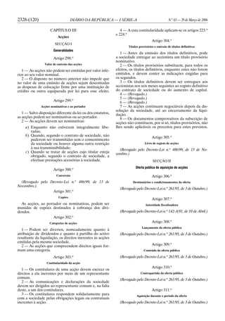 2328-(120) DIÁRIO DA REPÚBLICA — I SÉRIE-A N.o
63 — 29 de Março de 2006
CAPÍTULO III
Acções
SECÇÃO I
Generalidades
Artigo 298.o
Valor de emissão das acções
1 — As acções não podem ser emitidas por valor infe-
rior ao seu valor nominal.
2 — O disposto no número anterior não impede que
no valor de uma emissão de acções sejam descontadas
as despesas de colocação firme por uma instituição de
crédito ou outra equiparada por lei para esse efeito.
Artigo 299.o
Acções nominativas e ao portador
1 — Salvo disposição diferente da lei ou dos estatutos,
as acções podem ser nominativas ou ao portador.
2 — As acções devem ser nominativas:
a) Enquanto não estiverem integralmente libe-
radas;
b) Quando, segundo o contrato de sociedade, não
puderem ser transmitidas sem o consentimento
da sociedade ou houver alguma outra restrição
à sua transmissibilidade;
c) Quando se tratar de acções cujo titular esteja
obrigado, segundo o contrato de sociedade, a
efectuar prestações acessórias à sociedade.
Artigo 300.o
Conversão
(Revogado pelo Decreto-Lei n.o
486/99, de 13 de
Novembro.)
Artigo 301.o
Cupões
As acções, ao portador ou nominativas, podem ser
munidas de cupões destinados à cobrança dos divi-
dendos.
Artigo 302.o
Categorias de acções
1 — Podem ser diversos, nomeadamente quanto à
atribuição de dividendos e quanto à partilha do activo
resultante da liquidação, os direitos inerentes às acções
emitidas pela mesma sociedade.
2 — As acções que compreendem direitos iguais for-
mam uma categoria.
Artigo 303.o
Contitularidade da acção
1 — Os contitulares de uma acção devem exercer os
direitos a ela inerentes por meio de um representante
comum.
2 — As comunicações e declarações da sociedade
devem ser dirigidos ao representante comum e, na falta
deste, a um dos contitulares.
3 — Os contitulares respondem solidariamente para
com a sociedade pelas obrigações legais ou contratuais
inerentes à acção.
4 — A esta contitularidade aplicam-se os artigos 223.o
e 224.o
Artigo 304.o
Títulos provisórios e emissão de títulos definitivos
1 — Antes da emissão dos títulos definitivos, pode
a sociedade entregar ao accionista um título provisório
nominativo.
2 — Os títulos provisórios substituem, para todos os
efeitos, os títulos definitivos, enquanto estes não forem
emitidos, e devem conter as indicações exigidas para
os segundos.
3 — Os títulos definitivos devem ser entregues aos
accionistas nos seis meses seguintes ao registo definitivo
do contrato de sociedade ou do aumento de capital.
4 — (Revogado.)
5 — (Revogado.)
6 — (Revogado.)
7 — As acções continuam negociáveis depois da dis-
solução da sociedade, até ao encerramento da liqui-
dação.
8 — Os documentos comprovativos da subscrição de
acções não constituem, por si só, títulos provisórios, não
lhes sendo aplicáveis os preceitos para estes previstos.
Artigo 305.o
Livro de registo de acções
(Revogado pelo Decreto-Lei n.o
486/99, de 13 de No-
vembro.)
SECÇÃO II
Oferta pública de aquisição de acções
Artigo 306.o
Destinatários e condicionamentos da oferta
(Revogado pelo Decreto-Lei n.o
261/95, de 3 de Outubro.)
Artigo 307.o
Autoridade fiscalizadora
(Revogado pelo Decreto-Lei n.o
142-A/91, de 10 de Abril.)
Artigo 308.o
Lançamento da oferta pública
(Revogado pelo Decreto-Lei n.o
261/95, de 3 de Outubro.)
Artigo 309.o
Conteúdo da oferta pública
(Revogado pelo Decreto-Lei n.o
261/95, de 3 de Outubro.)
Artigo 310.o
Contrapartida da oferta pública
(Revogado pelo Decreto-Lei n.o
261/95, de 3 de Outubro.)
Artigo 311.o
Aquisição durante o período da oferta
(Revogado pelo Decreto-Lei n.o
261/95, de 3 de Outubro.)
 