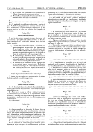 N.o
63 — 29 de Março de 2006 DIÁRIO DA REPÚBLICA — I SÉRIE-A 2328-(13)
c) A sociedade não tenha exercido qualquer acti-
vidade durante dois anos consecutivos;
d) A sociedade exerça de facto uma actividade não
compreendida no objecto contratual.
2 — . . . . . . . . . . . . . . . . . . . . . . . . . . . . . . . . . . . . . . . . . .
3 — . . . . . . . . . . . . . . . . . . . . . . . . . . . . . . . . . . . . . . . . . .
4 — A sociedade considera-se dissolvida a partir da
data da deliberação prevista no número anterior, mas,
se a deliberação for judicialmente impugnada, a dis-
solução ocorre na data do trânsito em julgado da
sentença.
Artigo 143.o
Causas de dissolução oficiosa
O serviço de registo competente deve instaurar ofi-
ciosamente o procedimento administrativo de dissolu-
ção, caso não tenha sido ainda iniciado pelos interes-
sados, quando:
a) Durante dois anos consecutivos, a sociedade não
tenha procedido ao depósito dos documentos
de prestação de contas e a administração tri-
butária tenha comunicado ao serviço de registo
competente a omissão de entrega da declaração
fiscal de rendimentos pelo mesmo período;
b) A administração tributária tenha comunicado
ao serviço de registo competente a ausência de
actividade efectiva da sociedade, verificada nos
termos previstos na legislação tributária;
c) A administração tributária tenha comunicado
ao serviço de registo competente a declaração
oficiosa da cessação de actividade da sociedade,
nos termos previstos na legislação tributária.
Artigo 144.o
Regime do procedimento administrativo de dissolução
O regime do procedimento administrativo de disso-
lução é regulado em diploma próprio.
Artigo 145.o
Forma e registo da dissolução
1 — A dissolução da sociedade não depende de forma
especial nos casos em que tenha sido deliberada pela
assembleia geral.
2 — Nos casos a que se refere o número anterior,
a administração da sociedade ou os liquidatários devem
requerer a inscrição da dissolução no serviço de registo
competente e qualquer sócio tem esse direito, a expensas
da sociedade.
3 — (Revogado.)
Artigo 146.o
[. . .]
1 — Salvo quando a lei disponha de forma diversa,
a sociedade dissolvida entra imediatamente em liqui-
dação, nos termos dos artigos seguintes do presente capí-
tulo, aplicando-se ainda, nos casos de insolvência e nos
casos expressamente previstos na lei de liquidação judi-
cial, o disposto nas respectivas leis de processo.
2 — . . . . . . . . . . . . . . . . . . . . . . . . . . . . . . . . . . . . . . . . . .
3 — . . . . . . . . . . . . . . . . . . . . . . . . . . . . . . . . . . . . . . . . . .
4 — O contrato de sociedade pode estipular que a
liquidação seja feita por via administrativa, podendo
igualmente os sócios deliberar nesse sentido com a maio-
ria que seja exigida para a alteração do contrato.
5 — . . . . . . . . . . . . . . . . . . . . . . . . . . . . . . . . . . . . . . . . . .
6 — Nos casos em que tenha ocorrido dissolução
administrativa promovida por via oficiosa, a liquidação
é igualmente promovida oficiosamente pelo serviço de
registo competente.
Artigo 150.o
[. . .]
1 — A liquidação deve estar encerrada e a partilha
aprovada no prazo de dois anos a contar da data em
que a sociedade se considere dissolvida, sem prejuízo
de prazo inferior convencionado no contrato ou fixado
por deliberação dos sócios.
2 — O prazo estabelecido no número anterior só pode
ser prorrogado por deliberação dos sócios e por período
não superior a um ano.
3 — Decorridos os prazos previstos nos números ante-
riores sem que tenha sido requerido o registo do encer-
ramento da liquidação, o serviço de registo competente
promove oficiosamente a liquidação por via adminis-
trativa.
Artigo 151.o
[. . .]
1 — . . . . . . . . . . . . . . . . . . . . . . . . . . . . . . . . . . . . . . . . . .
2 — . . . . . . . . . . . . . . . . . . . . . . . . . . . . . . . . . . . . . . . . . .
3 — O conselho fiscal, qualquer sócio ou credor da
sociedade pode requerer a destituição do liquidatário
por via administrativa, com fundamento em justa causa.
4 — Não havendo nenhum liquidatário, pode o con-
selho fiscal, qualquer sócio ou credor da sociedade
requerer a respectiva designação por via administrativa
ao serviço de registo competente, prosseguindo a liqui-
dação os termos previstos no presente Código.
5 — . . . . . . . . . . . . . . . . . . . . . . . . . . . . . . . . . . . . . . . . . .
6 — . . . . . . . . . . . . . . . . . . . . . . . . . . . . . . . . . . . . . . . . . .
7 — As deliberações de nomeação ou destituição de
liquidatários e bem assim a concessão de algum dos
poderes referidos no n.o
2 do artigo 152.o
devem ser
inscritas no serviço de registo competente.
8 — . . . . . . . . . . . . . . . . . . . . . . . . . . . . . . . . . . . . . . . . . .
9 — . . . . . . . . . . . . . . . . . . . . . . . . . . . . . . . . . . . . . . . . . .
Artigo 159.o
[. . .]
1 — Depois da deliberação dos sócios e em confor-
midade com esta, os liquidatários procedem à entrega
dos bens que pela partilha ficam cabendo a cada um,
devendo esses liquidatários executar as formalidades
necessárias à transmissão dos bens atribuídos aos sócios,
quando tais formalidades sejam exigíveis.
2 — . . . . . . . . . . . . . . . . . . . . . . . . . . . . . . . . . . . . . . . . . .
Artigo 163.o
[. . .]
1 — . . . . . . . . . . . . . . . . . . . . . . . . . . . . . . . . . . . . . . . . . .
2 — . . . . . . . . . . . . . . . . . . . . . . . . . . . . . . . . . . . . . . . . . .
3 — . . . . . . . . . . . . . . . . . . . . . . . . . . . . . . . . . . . . . . . . . .
4 — . . . . . . . . . . . . . . . . . . . . . . . . . . . . . . . . . . . . . . . . . .
5 — Os liquidatários não podem escusar-se a funções
atribuídas neste artigo, sendo essas funções exercidas,
 