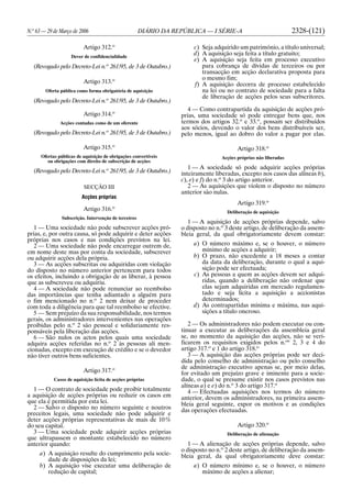 N.o
63 — 29 de Março de 2006 DIÁRIO DA REPÚBLICA — I SÉRIE-A 2328-(121)
Artigo 312.o
Dever de confidencialidade
(Revogado pelo Decreto-Lei n.o
261/95, de 3 de Outubro.)
Artigo 313.o
Oferta pública como forma obrigatória de aquisição
(Revogado pelo Decreto-Lei n.o
261/95, de 3 de Outubro.)
Artigo 314.o
Acções contadas como de um oferente
(Revogado pelo Decreto-Lei n.o
261/95, de 3 de Outubro.)
Artigo 315.o
Ofertas públicas de aquisição de obrigações convertíveis
ou obrigações com direito de subscrição de acções
(Revogado pelo Decreto-Lei n.o
261/95, de 3 de Outubro.)
SECÇÃO III
Acções próprias
Artigo 316.o
Subscrição. Intervenção de terceiros
1 — Uma sociedade não pode subscrever acções pró-
prias, e, por outra causa, só pode adquirir e deter acções
próprias nos casos e nas condições previstos na lei.
2 — Uma sociedade não pode encarregar outrem de,
em nome deste mas por conta da sociedade, subscrever
ou adquirir acções dela própria.
3 — As acções subscritas ou adquiridas com violação
do disposto no número anterior pertencem para todos
os efeitos, incluindo a obrigação de as liberar, à pessoa
que as subscreveu ou adquiriu.
4 — A sociedade não pode renunciar ao reembolso
das importâncias que tenha adiantado a alguém para
o fim mencionado no n.o
2 nem deixar de proceder
com toda a diligência para que tal reembolso se efective.
5 — Sem prejuízo da sua responsabilidade, nos termos
gerais, os administradores intervenientes nas operações
proibidas pelo n.o
2 são pessoal e solidariamente res-
ponsáveis pela liberação das acções.
6 — São nulos os actos pelos quais uma sociedade
adquira acções referidas no n.o
2 às pessoas ali men-
cionadas, excepto em execução de crédito e se o devedor
não tiver outros bens suficientes.
Artigo 317.o
Casos de aquisição lícita de acções próprias
1 — O contrato de sociedade pode proibir totalmente
a aquisição de acções próprias ou reduzir os casos em
que ela é permitida por esta lei.
2 — Salvo o disposto no número seguinte e noutros
preceitos legais, uma sociedade não pode adquirir e
deter acções próprias representativas de mais de 10%
do seu capital.
3 — Uma sociedade pode adquirir acções próprias
que ultrapassem o montante estabelecido no número
anterior quando:
a) A aquisição resulte do cumprimento pela socie-
dade de disposições da lei;
b) A aquisição vise executar uma deliberação de
redução de capital;
c) Seja adquirido um património, a título universal;
d) A aquisição seja feita a título gratuito;
e) A aquisição seja feita em processo executivo
para cobrança de dívidas de terceiros ou por
transacção em acção declarativa proposta para
o mesmo fim;
f) A aquisição decorra de processo estabelecido
na lei ou no contrato de sociedade para a falta
de liberação de acções pelos seus subscritores.
4 — Como contrapartida da aquisição de acções pró-
prias, uma sociedade só pode entregar bens que, nos
termos dos artigos 32.o
e 33.o
, possam ser distribuídos
aos sócios, devendo o valor dos bens distribuíveis ser,
pelo menos, igual ao dobro do valor a pagar por elas.
Artigo 318.o
Acções próprias não liberadas
1 — A sociedade só pode adquirir acções próprias
inteiramente liberadas, excepto nos casos das alíneas b),
c), e) e f) do n.o
3 do artigo anterior.
2 — As aquisições que violem o disposto no número
anterior são nulas.
Artigo 319.o
Deliberação de aquisição
1 — A aquisição de acções próprias depende, salvo
o disposto no n.o
3 deste artigo, de deliberação da assem-
bleia geral, da qual obrigatoriamente devem constar:
a) O número máximo e, se o houver, o número
mínimo de acções a adquirir;
b) O prazo, não excedente a 18 meses a contar
da data da deliberação, durante o qual a aqui-
sição pode ser efectuada;
c) As pessoas a quem as acções devem ser adqui-
ridas, quando a deliberação não ordenar que
elas sejam adquiridas em mercado regulamen-
tado e seja lícita a aquisição a accionistas
determinados;
d) As contrapartidas mínima e máxima, nas aqui-
sições a título oneroso.
2 — Os administradores não podem executar ou con-
tinuar a executar as deliberações da assembleia geral
se, no momento da aquisição das acções, não se veri-
ficarem os requisitos exigidos pelos n.os
2, 3 e 4 do
artigo 317.o
e 1 do artigo 318.o
3 — A aquisição das acções próprias pode ser deci-
dida pelo conselho de administração ou pelo conselho
de administração executivo apenas se, por meio delas,
for evitado um prejuízo grave e iminente para a socie-
dade, o qual se presume existir nos casos previstos nas
alíneas a) e e) do n.o
3 do artigo 317.o
4 — Efectuadas aquisições nos termos do número
anterior, devem os administradores, na primeira assem-
bleia geral seguinte, expor os motivos e as condições
das operações efectuadas.
Artigo 320.o
Deliberação de alienação
1 — A alienação de acções próprias depende, salvo
o disposto no n.o
2 deste artigo, de deliberação da assem-
bleia geral, da qual obrigatoriamente deve constar:
a) O número mínimo e, se o houver, o número
máximo de acções a alienar;
 