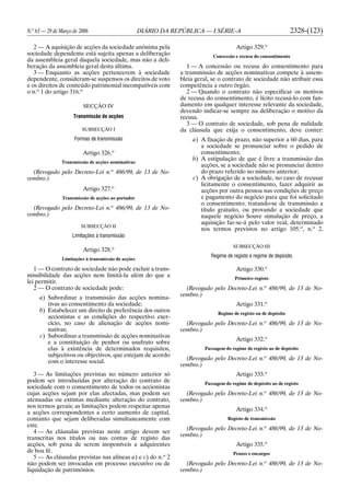 N.o
63 — 29 de Março de 2006 DIÁRIO DA REPÚBLICA — I SÉRIE-A 2328-(123)
2 — A aquisição de acções da sociedade anónima pela
sociedade dependente está sujeita apenas a deliberação
da assembleia geral daquela sociedade, mas não a deli-
beração da assembleia geral desta última.
3 — Enquanto as acções pertencerem à sociedade
dependente, consideram-se suspensos os direitos de voto
e os direitos de conteúdo patrimonial incompatíveis com
o n.o
1 do artigo 316.o
SECÇÃO IV
Transmissão de acções
SUBSECÇÃO I
Formas de transmissão
Artigo 326.o
Transmissão de acções nominativas
(Revogado pelo Decreto-Lei n.o
486/99, de 13 de No-
vembro.)
Artigo 327.o
Transmissão de acções ao portador
(Revogado pelo Decreto-Lei n.o
486/99, de 13 de No-
vembro.)
SUBSECÇÃO II
Limitações à transmissão
Artigo 328.o
Limitações à transmissão de acções
1 — O contrato de sociedade não pode excluir a trans-
missibilidade das acções nem limitá-la além do que a
lei permitir.
2 — O contrato de sociedade pode:
a) Subordinar a transmissão das acções nomina-
tivas ao consentimento da sociedade;
b) Estabelecer um direito de preferência dos outros
accionistas e as condições do respectivo exer-
cício, no caso de alienação de acções nomi-
nativas;
c) Subordinar a transmissão de acções nominativas
e a constituição de penhor ou usufruto sobre
elas à existência de determinados requisitos,
subjectivos ou objectivos, que estejam de acordo
com o interesse social.
3 — As limitações previstas no número anterior só
podem ser introduzidas por alteração do contrato de
sociedade com o consentimento de todos os accionistas
cujas acções sejam por elas afectadas, mas podem ser
atenuadas ou extintas mediante alteração do contrato,
nos termos gerais; as limitações podem respeitar apenas
a acções correspondentes a certo aumento de capital,
contanto que sejam deliberadas simultaneamente com
este.
4 — As cláusulas previstas neste artigo devem ser
transcritas nos títulos ou nas contas de registo das
acções, sob pena de serem inoponíveis a adquirentes
de boa fé.
5 — As cláusulas previstas nas alíneas a) e c) do n.o
2
não podem ser invocadas em processo executivo ou de
liquidação de patrimónios.
Artigo 329.o
Concessão e recusa do consentimento
1 — A concessão ou recusa do consentimento para
a transmissão de acções nominativas compete à assem-
bleia geral, se o contrato de sociedade não atribuir essa
competência a outro órgão.
2 — Quando o contrato não especificar os motivos
de recusa do consentimento, é lícito recusá-lo com fun-
damento em qualquer interesse relevante da sociedade,
devendo indicar-se sempre na deliberação o motivo da
recusa.
3 — O contrato de sociedade, sob pena de nulidade
da cláusula que exija o consentimento, deve conter:
a) A fixação de prazo, não superior a 60 dias, para
a sociedade se pronunciar sobre o pedido de
consentimento;
b) A estipulação de que é livre a transmissão das
acções, se a sociedade não se pronunciar dentro
do prazo referido no número anterior;
c) A obrigação de a sociedade, no caso de recusar
licitamente o consentimento, fazer adquirir as
acções por outra pessoa nas condições de preço
e pagamento do negócio para que foi solicitado
o consentimento; tratando-se de transmissão a
título gratuito, ou provando a sociedade que
naquele negócio houve simulação de preço, a
aquisição far-se-á pelo valor real, determinado
nos termos previstos no artigo 105.o
, n.o
2.
SUBSECÇÃO III
Regime de registo e regime de depósito
Artigo 330.o
Primeiro registo
(Revogado pelo Decreto-Lei n.o
486/99, de 13 de No-
vembro.)
Artigo 331.o
Regime de registo ou de depósito
(Revogado pelo Decreto-Lei n.o
486/99, de 13 de No-
vembro.)
Artigo 332.o
Passagem do regime de registo ao de depósito
(Revogado pelo Decreto-Lei n.o
486/99, de 13 de No-
vembro.)
Artigo 333.o
Passagem do regime de depósito ao de registo
(Revogado pelo Decreto-Lei n.o
486/99, de 13 de No-
vembro.)
Artigo 334.o
Registo de transmissão
(Revogado pelo Decreto-Lei n.o
486/99, de 13 de No-
vembro.)
Artigo 335.o
Prazos e encargos
(Revogado pelo Decreto-Lei n.o
486/99, de 13 de No-
vembro.)
 