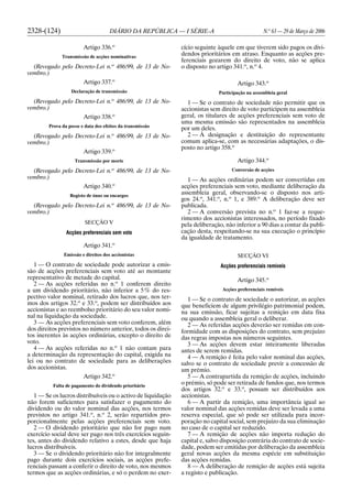 2328-(124) DIÁRIO DA REPÚBLICA — I SÉRIE-A N.o
63 — 29 de Março de 2006
Artigo 336.o
Transmissão de acções nominativas
(Revogado pelo Decreto-Lei n.o
486/99, de 13 de No-
vembro.)
Artigo 337.o
Declaração de transmissão
(Revogado pelo Decreto-Lei n.o
486/99, de 13 de No-
vembro.)
Artigo 338.o
Prova da posse e data dos efeitos da transmissão
(Revogado pelo Decreto-Lei n.o
486/99, de 13 de No-
vembro.)
Artigo 339.o
Transmissão por morte
(Revogado pelo Decreto-Lei n.o
486/99, de 13 de No-
vembro.)
Artigo 340.o
Registo de ónus ou encargos
(Revogado pelo Decreto-Lei n.o
486/99, de 13 de No-
vembro.)
SECÇÃO V
Acções preferenciais sem voto
Artigo 341.o
Emissão e direitos dos accionistas
1 — O contrato de sociedade pode autorizar a emis-
são de acções preferenciais sem voto até ao montante
representativo de metade do capital.
2 — As acções referidas no n.o
1 conferem direito
a um dividendo prioritário, não inferior a 5% do res-
pectivo valor nominal, retirado dos lucros que, nos ter-
mos dos artigos 32.o
e 33.o
, podem ser distribuídos aos
accionistas e ao reembolso prioritário do seu valor nomi-
nal na liquidação da sociedade.
3 — As acções preferenciais sem voto conferem, além
dos direitos previstos no número anterior, todos os direi-
tos inerentes às acções ordinárias, excepto o direito de
voto.
4 — As acções referidas no n.o
1 não contam para
a determinação da representação do capital, exigida na
lei ou no contrato de sociedade para as deliberações
dos accionistas.
Artigo 342.o
Falta de pagamento do dividendo prioritário
1 — Se os lucros distribuíveis ou o activo de liquidação
não forem suficientes para satisfazer o pagamento do
dividendo ou do valor nominal das acções, nos termos
previstos no artigo 341.o
, n.o
2, serão repartidos pro-
porcionalmente pelas acções preferenciais sem voto.
2 — O dividendo prioritário que não for pago num
exercício social deve ser pago nos três exercícios seguin-
tes, antes do dividendo relativo a estes, desde que haja
lucros distribuíveis.
3 — Se o dividendo prioritário não for integralmente
pago durante dois exercícios sociais, as acções prefe-
renciais passam a conferir o direito de voto, nos mesmos
termos que as acções ordinárias, e só o perdem no exer-
cício seguinte àquele em que tiverem sido pagos os divi-
dendos prioritários em atraso. Enquanto as acções pre-
ferenciais gozarem do direito de voto, não se aplica
o disposto no artigo 341.o
, n.o
4.
Artigo 343.o
Participação na assembleia geral
1 — Se o contrato de sociedade não permitir que os
accionistas sem direito de voto participem na assembleia
geral, os titulares de acções preferenciais sem voto de
uma mesma emissão são representados na assembleia
por um deles.
2 — À designação e destituição do representante
comum aplica-se, com as necessárias adaptações, o dis-
posto no artigo 358.o
Artigo 344.o
Conversão de acções
1 — As acções ordinárias podem ser convertidas em
acções preferenciais sem voto, mediante deliberação da
assembleia geral, observando-se o disposto nos arti-
gos 24.o
, 341.o
, n.o
1, e 389.o
A deliberação deve ser
publicada.
2 — A conversão prevista no n.o
1 faz-se a reque-
rimento dos accionistas interessados, no período fixado
pela deliberação, não inferior a 90 dias a contar da publi-
cação desta, respeitando-se na sua execução o princípio
da igualdade de tratamento.
SECÇÃO VI
Acções preferenciais remíveis
Artigo 345.o
Acções preferenciais remíveis
1 — Se o contrato de sociedade o autorizar, as acções
que beneficiem de algum privilégio patrimonial podem,
na sua emissão, ficar sujeitas a remição em data fixa
ou quando a assembleia geral o deliberar.
2 — As referidas acções deverão ser remidas em con-
formidade com as disposições do contrato, sem prejuízo
das regras impostas nos números seguintes.
3 — As acções devem estar inteiramente liberadas
antes de serem remidas.
4 — A remição é feita pelo valor nominal das acções,
salvo se o contrato de sociedade previr a concessão de
um prémio.
5 — A contrapartida da remição de acções, incluindo
o prémio, só pode ser retirada de fundos que, nos termos
dos artigos 32.o
e 33.o
, possam ser distribuídos aos
accionistas.
6 — A partir da remição, uma importância igual ao
valor nominal das acções remidas deve ser levada a uma
reserva especial, que só pode ser utilizada para incor-
poração no capital social, sem prejuízo da sua eliminação
no caso de o capital ser reduzido.
7 — A remição de acções não importa redução do
capital e, salvo disposição contrária do contrato de socie-
dade, podem ser emitidas por deliberação da assembleia
geral novas acções da mesma espécie em substituição
das acções remidas.
8 — A deliberação de remição de acções está sujeita
a registo e publicação.
 