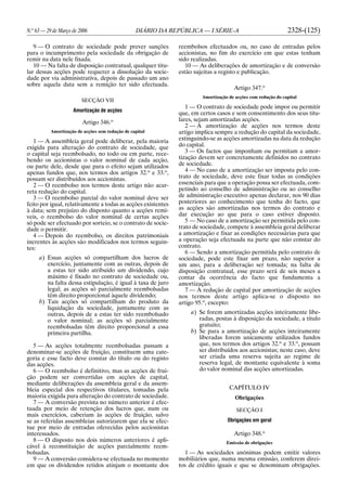 N.o
63 — 29 de Março de 2006 DIÁRIO DA REPÚBLICA — I SÉRIE-A 2328-(125)
9 — O contrato de sociedade pode prever sanções
para o incumprimento pela sociedade da obrigação de
remir na data nele fixada.
10 — Na falta de disposição contratual, qualquer titu-
lar dessas acções pode requerer a dissolução da socie-
dade por via administrativa, depois de passado um ano
sobre aquela data sem a remição ter sido efectuada.
SECÇÃO VII
Amortização de acções
Artigo 346.o
Amortização de acções sem redução de capital
1 — A assembleia geral pode deliberar, pela maioria
exigida para alteração do contrato de sociedade, que
o capital seja reembolsado, no todo ou em parte, rece-
bendo os accionistas o valor nominal de cada acção,
ou parte dele, desde que para o efeito sejam utilizados
apenas fundos que, nos termos dos artigos 32.o
e 33.o
,
possam ser distribuídos aos accionistas.
2 — O reembolso nos termos deste artigo não acar-
reta redução do capital.
3 — O reembolso parcial do valor nominal deve ser
feito por igual, relativamente a todas as acções existentes
à data; sem prejuízo do disposto quanto a acções remí-
veis, o reembolso do valor nominal de certas acções
só pode ser efectuado por sorteio, se o contrato de socie-
dade o permitir.
4 — Depois do reembolso, os direitos patrimoniais
inerentes às acções são modificados nos termos seguin-
tes:
a) Essas acções só compartilham dos lucros de
exercício, juntamente com as outras, depois de
a estas ter sido atribuído um dividendo, cujo
máximo é fixado no contrato de sociedade ou,
na falta dessa estipulação, é igual à taxa de juro
legal; as acções só parcialmente reembolsadas
têm direito proporcional àquele dividendo;
b) Tais acções só compartilham do produto da
liquidação da sociedade, juntamente com as
outras, depois de a estas ter sido reembolsado
o valor nominal; as acções só parcialmente
reembolsadas têm direito proporcional a essa
primeira partilha.
5 — As acções totalmente reembolsadas passam a
denominar-se acções de fruição, constituem uma cate-
goria e esse facto deve constar do título ou do registo
das acções.
6 — O reembolso é definitivo, mas as acções de frui-
ção podem ser convertidas em acções de capital,
mediante deliberações da assembleia geral e da assem-
bleia especial dos respectivos titulares, tomadas pela
maioria exigida para alteração do contrato de sociedade.
7 — A conversão prevista no número anterior é efec-
tuada por meio de retenção dos lucros que, num ou
mais exercícios, caberiam às acções de fruição, salvo
se as referidas assembleias autorizarem que ela se efec-
tue por meio de entradas oferecidas pelos accionistas
interessados.
8 — O disposto nos dois números anteriores é apli-
cável à reconstituição de acções parcialmente reem-
bolsadas.
9 — A conversão considera-se efectuada no momento
em que os dividendos retidos atinjam o montante dos
reembolsos efectuados ou, no caso de entradas pelos
accionistas, no fim do exercício em que estas tenham
sido realizadas.
10 — As deliberações de amortização e de conversão
estão sujeitas a registo e publicação.
Artigo 347.o
Amortização de acções com redução do capital
1 — O contrato de sociedade pode impor ou permitir
que, em certos casos e sem consentimento dos seus titu-
lares, sejam amortizadas acções.
2 — A amortização de acções nos termos deste
artigo implica sempre a redução do capital da sociedade,
extinguindo-se as acções amortizadas na data da redução
do capital.
3 — Os factos que imponham ou permitam a amor-
tização devem ser concretamente definidos no contrato
de sociedade.
4 — No caso de a amortização ser imposta pelo con-
trato de sociedade, deve este fixar todas as condições
essenciais para que a operação possa ser efectuada, com-
petindo ao conselho de administração ou ao conselho
de administração executivo apenas declarar, nos 90 dias
posteriores ao conhecimento que tenha do facto, que
as acções são amortizadas nos termos do contrato e
dar execução ao que para o caso estiver disposto.
5 — No caso de a amortização ser permitida pelo con-
trato de sociedade, compete à assembleia geral deliberar
a amortização e fixar as condições necessárias para que
a operação seja efectuada na parte que não constar do
contrato.
6 — Sendo a amortização permitida pelo contrato de
sociedade, pode este fixar um prazo, não superior a
um ano, para a deliberação ser tomada; na falta de
disposição contratual, esse prazo será de seis meses a
contar da ocorrência do facto que fundamenta a
amortização.
7 — À redução de capital por amortização de acções
nos termos deste artigo aplica-se o disposto no
artigo 95.o
, excepto:
a) Se forem amortizadas acções inteiramente libe-
radas, postas à disposição da sociedade, a título
gratuito;
b) Se para a amortização de acções inteiramente
liberadas forem unicamente utilizados fundos
que, nos termos dos artigos 32.o
e 33.o
, possam
ser distribuídos aos accionistas; neste caso, deve
ser criada uma reserva sujeita ao regime de
reserva legal, de montante equivalente à soma
do valor nominal das acções amortizadas.
CAPÍTULO IV
Obrigações
SECÇÃO I
Obrigações em geral
Artigo 348.o
Emissão de obrigações
1 — As sociedades anónimas podem emitir valores
mobiliários que, numa mesma emissão, conferem direi-
tos de crédito iguais e que se denominam obrigações.
 