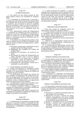 N.o
63 — 29 de Março de 2006 DIÁRIO DA REPÚBLICA — I SÉRIE-A 2328-(127)
Artigo 355.o
Assembleia de obrigacionistas
1 — Os credores de uma mesma emissão de obri-
gações podem reunir-se em assembleia de obrigacio-
nistas.
2 — A assembleia de obrigacionistas é convocada e
presidida pelo representante comum dos obrigacionistas
ou, enquanto este não for eleito ou quando se recusar
a convocá-la, pelo presidente da mesa da assembleia
geral dos accionistas, sendo de conta da sociedade as
despesas de convocação. A convocação é feita nos ter-
mos prescritos na lei para a assembleia geral dos
accionistas.
3 — Se o representante comum dos obrigacionistas
e o presidente da assembleia geral dos accionistas se
recusarem a convocar a assembleia dos obrigacionistas,
podem os titulares de 5% das obrigações da emissão
requerer a convocação judicial da assembleia, que ele-
gerá o seu presidente.
4 — A assembleia dos obrigacionistas delibera sobre
todos os assuntos que por lei lhe são atribuídos ou que
sejam de interesse comum dos obrigacionistas e nomea-
damente sobre:
a) Nomeação, remuneração e destituição do repre-
sentante comum dos obrigacionistas;
b) Modificação das condições dos créditos dos
obrigacionistas;
c) Propostas de concordata e de acordo de cre-
dores;
d) Reclamação de créditos dos obrigacionistas em
acções executivas, salvo o caso de urgência;
e) Constituição de um fundo para as despesas
necessárias à tutela dos interesses comuns e
sobre a prestação das respectivas contas;
f) Autorização do representante comum para a
proposição de acções judiciais.
5 — A cada obrigação corresponde um voto.
6 — Podem estar presentes na assembleia os mem-
bros dos órgãos de administração e de fiscalização da
sociedade e os representantes comuns dos titulares de
obrigações de outras emissões.
7 — As deliberações são tomadas por maioria dos
votos emitidos; as modificações das condições dos cré-
ditos dos obrigacionistas devem, porém, ser aprovadas,
na primeira data fixada, por metade dos votos corres-
pondentes a todos os obrigacionistas e, na segunda data
fixada, por dois terços dos votos emitidos.
8 — As deliberações tomadas pela assembleia vincu-
lam os obrigacionistas ausentes ou discordantes.
9 — É vedado à assembleia deliberar o aumento de
encargos dos obrigacionistas ou quaisquer medidas que
impliquem o tratamento desigual destes.
10 — O obrigacionista pode fazer-se representar na
assembleia por mandatário constituído por simples carta
dirigida ao presidente da assembleia.
Artigo 356.o
Invalidade das deliberações
1 — Às deliberações da assembleia de obrigacionistas
aplicam-se os preceitos relativos à invalidade das deli-
berações de accionistas, com as necessárias adaptações,
reportando-se a anulabilidade à violação das condições
do empréstimo.
2 — A acção declarativa de nulidade e a acção de
anulação devem ser propostas contra o conjunto de obri-
gacionistas que tenham aprovado a deliberação, na pes-
soa do representante comum; na falta de representante
comum ou não tendo este aprovado a deliberação, o
autor requererá, na petição, que de entre os obriga-
cionistas cujos votos fizeram vencimento seja nomeado
um representante especial.
Artigo 357.o
Representante comum dos obrigacionistas
1 — Para cada emissão de obrigações haverá um
representante comum dos respectivos titulares.
2 — O representante comum deve ser uma sociedade
de advogados, uma sociedade de revisores de contas
ou uma pessoa singular dotada de capacidade jurídica
plena, embora não seja obrigacionista.
3 — Podem ser nomeados um ou mais representantes
comuns substitutos.
4 — Aplicam-se ao representante comum dos obri-
gacionistas as incompatibilidades estabelecidas no
artigo 414.o
, n.o
3, alíneas a) a g).
5 — A remuneração do representante comum cons-
titui encargo da sociedade; discordando esta da remu-
neração fixada por deliberação dos obrigacionistas, cabe
ao tribunal decidir, a requerimento da sociedade ou do
representante comum.
Artigo 358.o
Designação e destituição do representante comum
1 — O representante comum é designado e destituído
por deliberação dos obrigacionistas, que especificará a
duração, definida ou indefinida, das suas funções.
2 — Na falta de representante comum, designado nos
termos do número anterior, pode qualquer obrigacio-
nista ou a sociedade requerer que o tribunal o nomeie,
até que os obrigacionistas façam a designação.
3 — Pode também qualquer obrigacionista requerer
que o tribunal destitua, com fundamento em justa causa,
o representante comum.
4 — A designação e a destituição do representante
comum devem ser comunicadas por escrito à sociedade
e registadas por depósito na conservatória do registo
competente por iniciativa da sociedade ou do próprio
representante.
Artigo 359.o
Atribuições e responsabilidade do representante comum
1 — O representante comum deve praticar, em nome
de todos os obrigacionistas, os actos de gestão destinados
à defesa dos interesses comuns destes, competindo-lhe
nomeadamente:
a) Representar o conjunto dos obrigacionistas nas
suas relações com a sociedade;
b) Representar em juízo o conjunto dos obriga-
cionistas, nomeadamente em acções movidas
contra a sociedade e em processos de execução
ou de liquidação do património desta;
c) Assistir às assembleias gerais dos accionistas;
d) Receber e examinar toda a documentação da
sociedade, enviada ou tornada patente aos
accionistas, nas mesmas condições estabelecidos
para estes;
 
