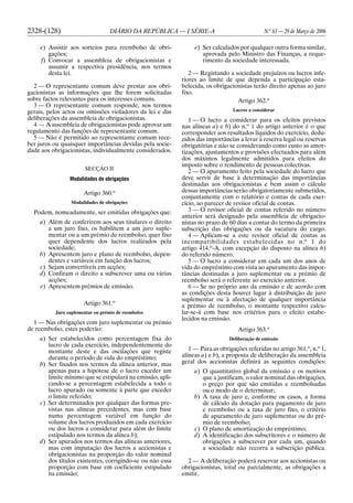 2328-(128) DIÁRIO DA REPÚBLICA — I SÉRIE-A N.o
63 — 29 de Março de 2006
e) Assistir aos sorteios para reembolso de obri-
gações;
f) Convocar a assembleia de obrigacionistas e
assumir a respectiva presidência, nos termos
desta lei.
2 — O representante comum deve prestar aos obri-
gacionistas as informações que lhe forem solicitadas
sobre factos relevantes para os interesses comuns.
3 — O representante comum responde, nos termos
gerais, pelos actos ou omissões violadores da lei e das
deliberações da assembleia de obrigacionistas.
4 — A assembleia de obrigacionistas pode aprovar um
regulamento das funções de representante comum.
5 — Não é permitido ao representante comum rece-
ber juros ou quaisquer importâncias devidas pela socie-
dade aos obrigacionistas, individualmente considerados.
SECÇÃO II
Modalidades de obrigações
Artigo 360.o
Modalidades de obrigações
Podem, nomeadamente, ser emitidas obrigações que:
a) Além de conferirem aos seus titulares o direito
a um juro fixo, os habilitem a um juro suple-
mentar ou a um prémio de reembolso, quer fixo
quer dependente dos lucros realizados pela
sociedade;
b) Apresentem juro e plano de reembolso, depen-
dentes e variáveis em função dos lucros;
c) Sejam convertíveis em acções;
d) Confiram o direito a subscrever uma ou várias
acções;
e) Apresentem prémios de emissão.
Artigo 361.o
Juro suplementar ou prémio de reembolso
1 — Nas obrigações com juro suplementar ou prémio
de reembolso, estes poderão:
a) Ser estabelecidos como percentagem fixa do
lucro de cada exercício, independentemente do
montante deste e das oscilações que registe
durante o período de vida do empréstimo;
b) Ser fixados nos termos da alínea anterior, mas
apenas para a hipótese de o lucro exceder um
limite mínimo que se estipulará na emissão, apli-
cando-se a percentagem estabelecida a todo o
lucro apurado ou somente à parte que exceder
o limite referido;
c) Ser determinados por qualquer das formas pre-
vistas nas alíneas precedentes, mas com base
numa percentagem variável em função do
volume dos lucros produzidos em cada exercício
ou dos lucros a considerar para além do limite
estipulado nos termos da alínea b);
d) Ser apurados nos termos das alíneas anteriores,
mas com imputação dos lucros a accionistas e
obrigacionistas na proporção do valor nominal
dos títulos existentes, corrigindo-se ou não essa
proporção com base em coeficiente estipulado
na emissão;
e) Ser calculados por qualquer outra forma similar,
aprovada pelo Ministro das Finanças, a reque-
rimento da sociedade interessada.
2 — Registando a sociedade prejuízos ou lucros infe-
riores ao limite de que dependa a participação esta-
belecida, os obrigacionistas terão direito apenas ao juro
fixo.
Artigo 362.o
Lucros a considerar
1 — O lucro a considerar para os efeitos previstos
nas alíneas a) e b) do n.o
1 do artigo anterior é o que
corresponder aos resultados líquidos do exercício, dedu-
zidos das importâncias a levar à reserva legal ou reservas
obrigatórias e não se considerando como custo as amor-
tizações, ajustamentos e provisões efectuados para além
dos máximos legalmente admitidos para efeitos do
imposto sobre o rendimento de pessoas colectivas.
2 — O apuramento feito pela sociedade do lucro que
deve servir de base à determinação das importâncias
destinadas aos obrigacionistas e bem assim o cálculo
dessas importâncias serão obrigatoriamente submetidos,
conjuntamente com o relatório e contas de cada exer-
cício, ao parecer de revisor oficial de contas.
3 — O revisor oficial de contas referido no número
anterior será designado pela assembleia de obrigacio-
nistas no prazo de 60 dias a contar do termo da primeira
subscrição das obrigações ou da vacatura do cargo.
4 — Aplicam-se a este revisor oficial de contas as
incompatibilidades estabelecidas no n.o
1 do
artigo 414.o
-A, com excepção do disposto na alínea h)
do referido número.
5 — O lucro a considerar em cada um dos anos de
vida do empréstimo com vista ao apuramento das impor-
tâncias destinadas a juro suplementar ou a prémio de
reembolso será o referente ao exercício anterior.
6 — Se no próprio ano da emissão e de acordo com
as condições desta houver lugar à distribuição de juro
suplementar ou à afectação de qualquer importância
a prémio de reembolso, o montante respectivo calcu-
lar-se-á com base nos critérios para o efeito estabe-
lecidos na emissão.
Artigo 363.o
Deliberação de emissão
1 — Para as obrigações referidas no artigo 361.o
, n.o
1,
alíneas a) e b), a proposta de deliberação da assembleia
geral dos accionistas definirá as seguintes condições:
a) O quantitativo global da emissão e os motivos
que a justificam, o valor nominal das obrigações,
o preço por que são emitidas e reembolsadas
ou o modo de o determinar;
b) A taxa de juro e, conforme os casos, a forma
de cálculo da dotação para pagamento de juro
e reembolso ou a taxa de juro fixo, o critério
de apuramento de juro suplementar ou do pré-
mio de reembolso;
c) O plano de amortização do empréstimo;
d) A identificação dos subscritores e o número de
obrigações a subscrever por cada um, quando
a sociedade não recorra a subscrição pública.
2 — A deliberação poderá reservar aos accionistas ou
obrigacionistas, total ou parcialmente, as obrigações a
emitir.
 