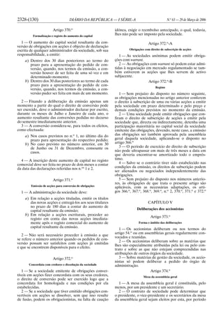 2328-(130) DIÁRIO DA REPÚBLICA — I SÉRIE-A N.o
63 — 29 de Março de 2006
Artigo 370.o
Formalização e registo do aumento do capital
1 — O aumento do capital social resultante da con-
versão de obrigações em acções é objecto de declaração
escrita de qualquer administrador da sociedade, sob sua
responsabilidade, a emitir:
a) Dentro dos 30 dias posteriores ao termo do
prazo para a apresentação do pedido de con-
versão, quando, nos termos da emissão, a con-
versão houver de ser feita de uma só vez e em
determinado momento;
b) Dentro dos 30 dias posteriores ao termo de cada
prazo para a apresentação do pedido de con-
versão, quando, nos termos da emissão, a con-
versão puder ser feita em mais de um momento.
2 — Fixando a deliberação da emissão apenas um
momento a partir do qual o direito de conversão pode
ser exercido, deve o administrador declarar por escrito,
durante os meses de Julho e Janeiro de cada ano, o
aumento resultante das conversões pedidas no decurso
do semestre imediatamente anterior.
3 — A conversão considera-se, para todos os efeitos,
como efectuada:
a) Nos casos previstos no n.o
1, no último dia do
prazo para apresentação do respectivo pedido;
b) No caso previsto no número anterior, em 30
de Junho ou 31 de Dezembro, consoante os
casos.
4 — A inscrição deste aumento de capital no registo
comercial deve ser feita no prazo de dois meses a contar
da data das declarações referidas nos n.os
1 e 2.
Artigo 371.o
Emissão de acções para conversão de obrigações
1 — A administração da sociedade deve:
a) Em relação a acções tituladas, emitir os títulos
das novas acções e entregá-los aos seus titulares
no prazo de 180 dias a contar do aumento de
capital resultante da emissão;
b) Em relação a acções escriturais, proceder ao
registo em conta das novas acções imediata-
mente após o registo comercial do aumento de
capital resultante da emissão.
2 — Não será necessário proceder à emissão a que
se refere o número anterior quando os pedidos de con-
versão possam ser satisfeitos com acções já emitidas
e que se encontrem disponíveis para o efeito.
Artigo 372.o
Concordata com credores e dissolução da sociedade
1 — Se a sociedade emitente de obrigações conver-
tíveis em acções fizer concordata com os seus credores,
o direito de conversão pode ser exercido logo que a
concordata for homologada e nas condições por ela
estabelecidas.
2 — Se a sociedade que tiver emitido obrigações con-
vertíveis em acções se dissolver, sem que isso resulte
de fusão, podem os obrigacionistas, na falta de caução
idónea, exigir o reembolso antecipado, o qual, todavia,
lhes não pode ser imposto pela sociedade.
Artigo 372.o
-A
Obrigações com direito de subscrição de acções
1 — As sociedades anónimas podem emitir obriga-
ções com warrant.
2 — As obrigações com warrant só podem estar admi-
tidas à negociação em mercado regulamentado se tam-
bém estiverem as acções que lhes servem de activo
subjacente.
Artigo 372.o
-B
Regime
1 — Sem prejuízo do disposto no número seguinte,
as obrigações mencionadas no artigo anterior conferem
o direito à subscrição de uma ou várias acções a emitir
pela sociedade em prazo determinado e pelo preço e
demais condições previstos no momento da emissão.
2 — Uma sociedade pode emitir obrigações que con-
firam o direito de subscrição de acções a emitir pela
sociedade que, directa ou indirectamente, detenha uma
participação maioritária no capital social da sociedade
emitente das obrigações, devendo, neste caso, a emissão
das obrigações ser também aprovada pela assembleia
geral daquela sociedade, aplicando-se o disposto no
artigo 366.o
3 — O período de exercício do direito de subscrição
não pode ultrapassar em mais de três meses a data em
que deveria encontrar-se amortizado todo o emprés-
timo.
4 — Salvo se o contrário tiver sido estabelecido nas
condições da emissão, os direitos de subscrição podem
ser alienados ou negociados independentemente das
obrigações.
5 — Sem prejuízo do disposto nos números anterio-
res, às obrigações de que trata o presente artigo são
aplicáveis, com as necessárias adaptações, os arti-
gos 366.o
, 367.o
, 368.o
, 369.o
, n.o
2, 370.o
, 371.o
e 372.o
CAPÍTULO V
Deliberações dos accionistas
Artigo 373.o
Forma e âmbito das deliberações
1 — Os accionistas deliberam ou nos termos do
artigo 54.o
ou em assembleias gerais regularmente con-
vocados e reunidas.
2 — Os accionistas deliberam sobre as matérias que
lhes são especialmente atribuídas pela lei ou pelo con-
trato e sobre as que não estejam compreendidas nas
atribuições de outros órgãos da sociedade.
3 — Sobre matérias de gestão da sociedade, os accio-
nistas só podem deliberar a pedido do órgão de
administração.
Artigo 374.o
Mesa da assembleia geral
1 — A mesa da assembleia geral é constituída, pelo
menos, por um presidente e um secretário.
2 — O contrato de sociedade pode determinar que
o presidente, o vice-presidente e os secretários da mesa
da assembleia geral sejam eleitos por esta, por período
 