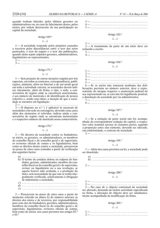 2328-(14) DIÁRIO DA REPÚBLICA — I SÉRIE-A N.o
63 — 29 de Março de 2006
quando tenham falecido, pelos últimos gerentes ou
administradores ou, no caso de falecimento destes, pelos
sócios, por ordem decrescente da sua participação no
capital da sociedade.
Artigo 169.o
[. . .]
1 — A sociedade responde pelos prejuízos causados
a terceiros pelas discordâncias entre o teor dos actos
praticados, o teor do registo e o teor das publicações,
quando delas sejam culpados gerentes, administradores,
liquidatários ou representantes.
2 — . . . . . . . . . . . . . . . . . . . . . . . . . . . . . . . . . . . . . . . . . .
3 — . . . . . . . . . . . . . . . . . . . . . . . . . . . . . . . . . . . . . . . . . .
Artigo 171.o
[. . .]
1 — Sem prejuízo de outras menções exigidas por leis
especiais, em todos os contratos, correspondência, publi-
cações, anúncios, sítios na Internet e de um modo geral
em toda a actividade externa, as sociedades devem indi-
car claramente, além da firma, o tipo, a sede, a con-
servatória do registo onde se encontrem matriculadas,
o seu número de matrícula e de identificação de pessoa
colectiva e, sendo caso disso, a menção de que a socie-
dade se encontra em liquidação.
2 — . . . . . . . . . . . . . . . . . . . . . . . . . . . . . . . . . . . . . . . . . .
3 — O disposto no n.o
1 é aplicável às sucursais de
sociedades com sede no estrangeiro, devendo estas, para
além dos elementos aí referidos, indicar ainda a con-
servatória do registo onde se encontram matriculadas
e o respectivo número de matrícula nessa conservatória.
Artigo 174.o
[. . .]
1 — Os direitos da sociedade contra os fundadores,
os sócios, os gerentes, os administradores, os membros
do conselho fiscal e do conselho geral e de supervisão,
os revisores oficiais de contas e os liquidatários, bem
como os direitos destes contra a sociedade, prescrevem
no prazo de cinco anos contados a partir da verificação
dos seguintes factos:
a) . . . . . . . . . . . . . . . . . . . . . . . . . . . . . . . . . . . . . . . . .
b) O termo da conduta dolosa ou culposa do fun-
dador, gerente, administrador, membro do con-
selho fiscal ou do conselho geral e de supervisão,
revisor ou liquidatário ou a sua revelação, se
aquela houver sido ocultada, e a produção do
dano, sem necessidade de que este se tenha inte-
gralmente verificado, relativamente à obrigação
de indemnizar a sociedade;
c) . . . . . . . . . . . . . . . . . . . . . . . . . . . . . . . . . . . . . . . . .
d) . . . . . . . . . . . . . . . . . . . . . . . . . . . . . . . . . . . . . . . . .
e) . . . . . . . . . . . . . . . . . . . . . . . . . . . . . . . . . . . . . . . . .
2 — Prescrevem no prazo de cinco anos a partir do
momento referido na alínea b) do número anterior os
direitos dos sócios e de terceiros, por responsabilidade
para com eles de fundadores, gerentes, administradores,
membros do conselho fiscal ou do conselho geral e de
supervisão, liquidatários, revisores oficiais de contas,
bem como de sócios, nos casos previstos nos artigos 82.o
e 83.o
3 — . . . . . . . . . . . . . . . . . . . . . . . . . . . . . . . . . . . . . . . . . .
4 — . . . . . . . . . . . . . . . . . . . . . . . . . . . . . . . . . . . . . . . . . .
5 — . . . . . . . . . . . . . . . . . . . . . . . . . . . . . . . . . . . . . . . . . .
Artigo 182.o
[. . .]
1 — . . . . . . . . . . . . . . . . . . . . . . . . . . . . . . . . . . . . . . . . . .
2 — A transmissão da parte de um sócio deve ser
reduzida a escrito.
3 — . . . . . . . . . . . . . . . . . . . . . . . . . . . . . . . . . . . . . . . . . .
4 — . . . . . . . . . . . . . . . . . . . . . . . . . . . . . . . . . . . . . . . . . .
Artigo 184.o
[. . .]
1 — . . . . . . . . . . . . . . . . . . . . . . . . . . . . . . . . . . . . . . . . . .
2 — . . . . . . . . . . . . . . . . . . . . . . . . . . . . . . . . . . . . . . . . . .
3 — . . . . . . . . . . . . . . . . . . . . . . . . . . . . . . . . . . . . . . . . . .
4 — . . . . . . . . . . . . . . . . . . . . . . . . . . . . . . . . . . . . . . . . . .
5 — . . . . . . . . . . . . . . . . . . . . . . . . . . . . . . . . . . . . . . . . . .
6 — Se os sócios não tomarem nenhuma das deli-
berações previstas no número anterior, deve o repre-
sentante do incapaz requerer a exoneração judicial do
seu representado ou, se esta não for legalmente possível,
a dissolução da sociedade por via administrativa.
7 — . . . . . . . . . . . . . . . . . . . . . . . . . . . . . . . . . . . . . . . . . .
8 — . . . . . . . . . . . . . . . . . . . . . . . . . . . . . . . . . . . . . . . . . .
Artigo 187.o
[. . .]
1 — Se a extinção da parte social não for acompa-
nhada da correspondente redução do capital, o respec-
tivo valor nominal acresce às restantes partes, segundo
a proporção entre elas existente, devendo ser alterado,
em conformidade, o contrato de sociedade.
2 — . . . . . . . . . . . . . . . . . . . . . . . . . . . . . . . . . . . . . . . . . .
Artigo 195.o
[. . .]
1 — Além dos casos previstos na lei, a sociedade pode
ser dissolvida:
a) . . . . . . . . . . . . . . . . . . . . . . . . . . . . . . . . . . . . . . . . .
b) . . . . . . . . . . . . . . . . . . . . . . . . . . . . . . . . . . . . . . . . .
2 — . . . . . . . . . . . . . . . . . . . . . . . . . . . . . . . . . . . . . . . . . .
Artigo 200.o
[. . .]
1 — . . . . . . . . . . . . . . . . . . . . . . . . . . . . . . . . . . . . . . . . . .
2 — . . . . . . . . . . . . . . . . . . . . . . . . . . . . . . . . . . . . . . . . . .
3 — No caso de o objecto contratual da sociedade
ser alterado, deixando de incluir actividade especificada
na firma, a alteração do objecto deve ser simultanea-
mente acompanhada da modificação da firma.
Artigo 202.o
[. . .]
1 — . . . . . . . . . . . . . . . . . . . . . . . . . . . . . . . . . . . . . . . . . .
2 — . . . . . . . . . . . . . . . . . . . . . . . . . . . . . . . . . . . . . . . . . .
 