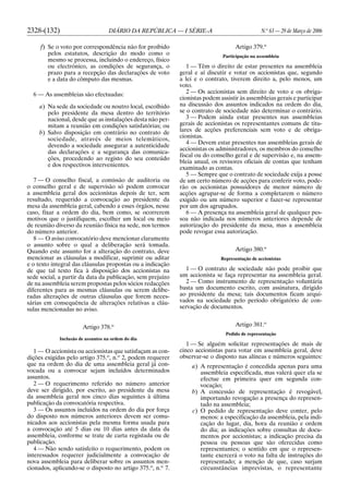 2328-(132) DIÁRIO DA REPÚBLICA — I SÉRIE-A N.o
63 — 29 de Março de 2006
f) Se o voto por correspondência não for proibido
pelos estatutos, descrição do modo como o
mesmo se processa, incluindo o endereço, físico
ou electrónico, as condições de segurança, o
prazo para a recepção das declarações de voto
e a data do cômputo das mesmas.
6 — As assembleias são efectuadas:
a) Na sede da sociedade ou noutro local, escolhido
pelo presidente da mesa dentro do território
nacional, desde que as instalações desta não per-
mitam a reunião em condições satisfatórias; ou
b) Salvo disposição em contrário no contrato de
sociedade, através de meios telemáticos,
devendo a sociedade assegurar a autenticidade
das declarações e a segurança das comunica-
ções, procedendo ao registo do seu conteúdo
e dos respectivos intervenientes.
7 — O conselho fiscal, a comissão de auditoria ou
o conselho geral e de supervisão só podem convocar
a assembleia geral dos accionistas depois de ter, sem
resultado, requerido a convocação ao presidente da
mesa da assembleia geral, cabendo a esses órgãos, nesse
caso, fixar a ordem do dia, bem como, se ocorrerem
motivos que o justifiquem, escolher um local ou meio
de reunião diverso da reunião física na sede, nos termos
do número anterior.
8 — O aviso convocatório deve mencionar claramente
o assunto sobre o qual a deliberação será tomada.
Quando este assunto for a alteração do contrato, deve
mencionar as cláusulas a modificar, suprimir ou aditar
e o texto integral das cláusulas propostas ou a indicação
de que tal texto fica à disposição dos accionistas na
sede social, a partir da data da publicação, sem prejuízo
de na assembleia serem propostas pelos sócios redacções
diferentes para as mesmas cláusulas ou serem delibe-
radas alterações de outras cláusulas que forem neces-
sárias em consequência de alterações relativas a cláu-
sulas mencionadas no aviso.
Artigo 378.o
Inclusão de assuntos na ordem do dia
1 — O accionista ou accionistas que satisfaçam as con-
dições exigidas pelo artigo 375.o
, n.o
2, podem requerer
que na ordem do dia de uma assembleia geral já con-
vocada ou a convocar sejam incluídos determinados
assuntos.
2 — O requerimento referido no número anterior
deve ser dirigido, por escrito, ao presidente da mesa
da assembleia geral nos cinco dias seguintes à última
publicação da convocatória respectiva.
3 — Os assuntos incluídos na ordem do dia por força
do disposto nos números anteriores devem ser comu-
nicados aos accionistas pela mesma forma usada para
a convocação até 5 dias ou 10 dias antes da data da
assembleia, conforme se trate de carta registada ou de
publicação.
4 — Não sendo satisfeito o requerimento, podem os
interessados requerer judicialmente a convocação de
nova assembleia para deliberar sobre os assuntos men-
cionados, aplicando-se o disposto no artigo 375.o
, n.o
7.
Artigo 379.o
Participação na assembleia
1 — Têm o direito de estar presentes na assembleia
geral e aí discutir e votar os accionistas que, segundo
a lei e o contrato, tiverem direito a, pelo menos, um
voto.
2 — Os accionistas sem direito de voto e os obriga-
cionistas podem assistir às assembleias gerais e participar
na discussão dos assuntos indicados na ordem do dia,
se o contrato de sociedade não determinar o contrário.
3 — Podem ainda estar presentes nas assembleias
gerais de accionistas os representantes comuns de titu-
lares de acções preferenciais sem voto e de obriga-
cionistas.
4 — Devem estar presentes nas assembleias gerais de
accionistas os administradores, os membros do conselho
fiscal ou do conselho geral e de supervisão e, na assem-
bleia anual, os revisores oficiais de contas que tenham
examinado as contas.
5 — Sempre que o contrato de sociedade exija a posse
de um certo número de acções para conferir voto, pode-
rão os accionistas possuidores de menor número de
acções agrupar-se de forma a completarem o número
exigido ou um número superior e fazer-se representar
por um dos agrupados.
6 — A presença na assembleia geral de qualquer pes-
soa não indicada nos números anteriores depende de
autorização do presidente da mesa, mas a assembleia
pode revogar essa autorização.
Artigo 380.o
Representação de accionistas
1 — O contrato de sociedade não pode proibir que
um accionista se faça representar na assembleia geral.
2 — Como instrumento de representação voluntária
basta um documento escrito, com assinatura, dirigido
ao presidente da mesa; tais documentos ficam arqui-
vados na sociedade pelo período obrigatório de con-
servação de documentos.
Artigo 381.o
Pedido de representação
1 — Se alguém solicitar representações de mais de
cinco accionistas para votar em assembleia geral, deve
observar-se o disposto nas alíneas e números seguintes:
a) A representação é concedida apenas para uma
assembleia especificada, mas valerá quer ela se
efectue em primeira quer em segunda con-
vocação;
b) A concessão de representação é revogável,
importando revogação a presença do represen-
tado na assembleia;
c) O pedido de representação deve conter, pelo
menos: a especificação da assembleia, pela indi-
cação do lugar, dia, hora da reunião e ordem
do dia; as indicações sobre consultas de docu-
mentos por accionistas; a indicação precisa da
pessoa ou pessoas que são oferecidas como
representantes; o sentido em que o represen-
tante exercerá o voto na falta de instruções do
representado; a menção de que, caso surjam
circunstâncias imprevistas, o representante
 