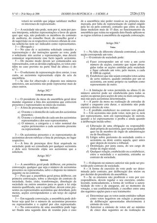 N.o
63 — 29 de Março de 2006 DIÁRIO DA REPÚBLICA — I SÉRIE-A 2328-(133)
votará no sentido que julgue satisfazer melhor
os interesses do representado.
2 — A sociedade não pode, nem por si, nem por pes-
soa interposta, solicitar representações a favor de quem
quer que seja, não podendo os membros da comissão
de auditoria, do conselho fiscal, do conselho geral e
de supervisão ou os respectivos revisores oficiais de con-
tas solicitá-las nem ser indicados como representantes.
3 — (Revogado.)
4 — No caso de o accionista solicitado conceder a
representação e dar instruções quanto ao voto, pode
o solicitante não aceitar a representação, mas deverá
comunicar urgentemente esse facto àquele accionista.
5 — Do mesmo modo devem ser comunicados aos
representados, com as devidas explicações, os votos emi-
tidos no caso previsto na parte final da alínea c) do
n.o
1.
6 — O solicitante da representação deve enviar, à sua
custa, ao accionista representado cópia da acta da
assembleia.
7 — Se não for observado o disposto nos números
anteriores, um accionista não pode representar mais de
cinco outros.
Artigo 382.o
Lista de presenças
1 — O presidente da mesa da assembleia geral deve
mandar organizar a lista dos accionistas que estiverem
presentes e representados no início da reunião.
2 — A lista de presenças deve indicar:
a) O nome e o domicílio de cada um dos accionistas
presentes;
b) O nome e o domicílio de cada um dos accionistas
representados e dos seus representantes;
c) O número, a categoria e o valor nominal das
acções pertencentes a cada accionista presente
ou representado.
3 — Os accionistas presentes e os representantes de
accionistas devem rubricar a lista de presenças, no lugar
respectivo.
4 — A lista de presenças deve ficar arquivada na
sociedade; pode ser consultada por qualquer accionista
e dela será fornecida cópia aos accionistas que a
solicitem.
Artigo 383.o
Quórum
1 — A assembleia geral pode deliberar, em primeira
convocação, qualquer que seja o número de accionistas
presentes ou representados, salvo o disposto no número
seguinte ou no contrato.
2 — Para que a assembleia geral possa deliberar, em
primeira convocação, sobre a alteração do contrato de
sociedade, fusão, cisão, transformação, dissolução da
sociedade ou outros assuntos para os quais a lei exija
maioria qualificada, sem a especificar, devem estar pre-
sentes ou representados accionistas que detenham, pelo
menos, acções correspondentes a um terço do capital
social.
3 — Em segunda convocação, a assembleia pode deli-
berar seja qual for o número de accionistas presentes
ou representados e o capital por eles representado.
4 — Na convocatória de uma assembleia pode logo
ser fixada uma segunda data de reunião para o caso
de a assembleia não poder reunir-se na primeira data
marcada, por falta de representação do capital exigido
pela lei ou pelo contrato, contanto que entre as duas
datas medeiem mais de 15 dias; ao funcionamento da
assembleia que reúna na segunda data fixada aplicam-se
as regras relativas à assembleia da segunda convocação.
Artigo 384.o
Votos
1 — Na falta de diferente cláusula contratual, a cada
acção corresponde um voto.
2 — O contrato de sociedade pode:
a) Fazer corresponder um só voto a um certo
número de acções, contanto que sejam abran-
gidas todas as acções emitidas pela sociedade
e fique cabendo um voto, pelo menos, a cada
E 1000 de capital;
b) Estabelecer que não sejam contados votos acima
de certo número, quando emitidos por um só
accionista, em nome próprio ou também como
representante de outro.
3 — A limitação de votos permitida na alínea b) do
número anterior pode ser estabelecida para todas as
acções ou apenas para acções de uma ou mais categorias,
mas não para accionistas determinados.
4 — A partir da mora na realização de entradas de
capital e enquanto esta durar, o accionista não pode
exercer o direito de voto.
5 — É proibido estabelecer no contrato voto plural.
6 — Um accionista não pode votar, nem por si, nem
por representante, nem em representação de outrem,
quando a lei expressamente o proíba e ainda quando
a deliberação incida sobre:
a) Liberação de uma obrigação ou responsabili-
dade própria do accionista, quer nessa qualidade
quer na de membro de órgão de administração
ou de fiscalização;
b) Litígio sobre pretensão da sociedade contra o
accionista ou deste contra aquela, quer antes
quer depois do recurso a tribunal;
c) Destituição, por justa causa, do seu cargo de
titular de órgão social;
d) Qualquer relação, estabelecido ou a estabelecer,
entre a sociedade e o accionista, estranha ao
contrato de sociedade.
7 — O disposto no número anterior não pode ser pre-
terido pelo contrato de sociedade.
8 — A forma de exercício do voto pode ser deter-
minada pelo contrato, por deliberação dos sócios ou
por decisão do presidente da assembleia.
9 — Se os estatutos não proibirem o voto por cor-
respondência, devem regular o seu exercício, estabe-
lecendo, nomeadamente, a forma de verificar a auten-
ticidade do voto e de assegurar, até ao momento da
votação, a sua confidencialidade, e escolher entre uma
das seguintes opções para o seu tratamento:
a) Determinar que os votos assim emitidos valham
como votos negativos em relação a propostas
de deliberação apresentadas ulteriormente à
emissão do voto;
b) Autorizar a emissão de votos até ao máximo
de cinco dias seguintes ao da realização da
 