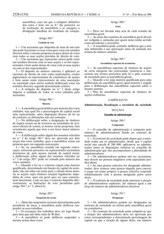 2328-(134) DIÁRIO DA REPÚBLICA — I SÉRIE-A N.o
63 — 29 de Março de 2006
assembleia, caso em que o cômputo definitivo
dos votos é feito até ao 8.o
dia posterior ao
da realização da assembleia e se assegura a
divulgação imediata do resultado da votação.
Artigo 385.o
Unidade de voto
1 — Um accionista que disponha de mais de um voto
não pode fraccionar os seus votos para votar em sentidos
diversos sobre a mesma proposta ou para deixar de votar
com todas as suas acções providas de direito de voto.
2 — Um accionista que represente outros pode votar
em sentidos diversos com as suas acções e as dos repre-
sentados e bem assim deixar de votar com as suas acções
ou com as dos representados.
3 — O disposto no número anterior é aplicável ao
exercício de direito de voto como usufrutuário, credor
pignoratício ou representante de contitulares de acções
e bem assim como representante de uma associação
ou sociedade cujos sócios tenham deliberado votar em
sentidos diversos, segundo determinado critério.
4 — A violação do disposto no n.o
1 deste artigo
importa a nulidade de todos os votos emitidos pelo
accionista.
Artigo 386.o
Maioria
1 — A assembleia geral delibera por maioria dos votos
emitidos, seja qual for a percentagem do capital social
nela representado, salvo disposição diversa da lei ou
do contrato; as abstenções não são contadas.
2 — Na deliberação sobre a designação de titulares
de órgãos sociais ou de revisores ou sociedades de revi-
sores oficiais de contas, se houver várias propostas, fará
vencimento aquela que tiver a seu favor maior número
de votos.
3 — A deliberação sobre algum dos assuntos referidos
no n.o
2 do artigo 383.o
deve ser aprovada por dois
terços dos votos emitidos, quer a assembleia reúna em
primeira quer em segunda convocação.
4 — Se, na assembleia reunida em segunda convo-
cação, estiverem presentes ou representados accionistas
detentores de, pelo menos, metade do capital social,
a deliberação sobre algum dos assuntos referidos no
n.o
2 do artigo 383.o
pode ser tomada pela maioria dos
votos emitidos.
5 — Quando a lei ou o contrato exijam uma maioria
qualificada, determinada em função do capital da socie-
dade, não são tidas em conta para o cálculo dessa maio-
ria as acções cujos titulares estejam legalmente impe-
didos de votar, quer em geral quer no caso concreto,
nem funcionam, a não ser que o contrato disponha dife-
rentemente, as limitações de voto permitidas pelo
artigo 384.o
, n.o
2, alínea b).
Artigo 387.o
Suspensão da sessão
1 — Além das suspensões normais determinadas pelo
presidente da mesa, a assembleia pode deliberar sus-
pender os seus trabalhos.
2 — O recomeço dos trabalhos deve ser logo fixado
para data que não diste mais de 90 dias.
3 — A assembleia só pode deliberar suspender a
mesma sessão duas vezes.
Artigo 388.o
Actas
1 — Deve ser lavrada uma acta de cada reunião da
assembleia geral.
2 — As actas das reuniões da assembleia geral devem
ser redigidas e assinadas por quem nelas tenha servido
como presidente e secretário.
3 — A assembleia pode, contudo, deliberar que a acta
seja submetida à sua aprovação antes de assinada nos
termos do número anterior.
Artigo 389.o
Assembleias especiais de accionistas
1 — As assembleias especiais de titulares de acções
de certa categoria são convocadas, reúnem-se e fun-
cionam nos termos prescritos pela lei e pelo contrato
de sociedade para as assembleias gerais.
2 — Quando a lei exija maioria qualificada para uma
deliberação da assembleia geral, igual maioria é exigida
para a deliberação das assembleias especiais sobre o
mesmo assunto.
3 — Não há assembleias especiais de titulares de
acções ordinárias.
CAPÍTULO VI
Administração, fiscalização e secretário da sociedade
SECÇÃO I
Conselho de administração
Artigo 390.o
Composição
1 — O conselho de administração é composto pelo
número de administradores fixado no contrato de
sociedade.
2 — O contrato de sociedade pode dispor que a socie-
dade tenha um só administrador, desde que o capital
social não exceda E 200 000; aplicam-se ao adminis-
trador único as disposições relativas ao conselho de
administração que não pressuponham a pluralidade de
administradores.
3 — Os administradores podem não ser accionistas,
mas devem ser pessoas singulares com capacidade jurí-
dica plena.
4 — Se uma pessoa colectiva for designada adminis-
trador, deve nomear uma pessoa singular para exercer
o cargo em nome próprio; a pessoa colectiva responde
solidariamente com a pessoa designada pelos actos
desta.
5 — O contrato de sociedade pode autorizar a eleição
de administradores suplentes, até número igual a um
terço do número de administradores efectivos.
Artigo 391.o
Designação
1 — Os administradores podem ser designados no
contrato de sociedade ou eleitos pela assembleia geral
ou constitutiva.
2 — No contrato de sociedade pode estipular-se que
a eleição dos administradores deve ser aprovada por
votos correspondentes a determinada percentagem do
capital ou que a eleição de alguns deles, em número
 