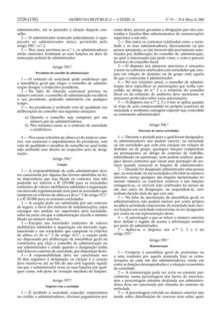 2328-(136) DIÁRIO DA REPÚBLICA — I SÉRIE-A N.o
63 — 29 de Março de 2006
administrador, até se proceder à eleição daquele con-
selho.
2 — O administrador nomeado judicialmente é equi-
parado ao administrador único, permitido pelo
artigo 390.o
, n.o
2.
3 — Nos casos previstos no n.o
1, os administradores
ainda existentes terminam as suas funções na data da
nomeação judicial de administrador.
Artigo 395.o
Presidente do conselho de administração
1 — O contrato de sociedade pode estabelecer que
a assembleia geral que eleger o conselho de adminis-
tração designe o respectivo presidente.
2 — Na falta de cláusula contratual prevista no
número anterior, o conselho de administração escolherá
o seu presidente, podendo substituí-lo em qualquer
tempo.
3 — Ao presidente é atribuído voto de qualidade nas
deliberações do conselho nas seguintes situações:
a) Quando o conselho seja composto por um
número par de administradores;
b) Nos restantes casos, se o contrato de sociedade
o estabelecer.
4 — Nos casos referidos na alínea a) do número ante-
rior, nas ausências e impedimentos do presidente, tem
voto de qualidade o membro de conselho ao qual tenha
sido atribuído esse direito no respectivo acto de desig-
nação.
Artigo 396.o
Caução
1 — A responsabilidade de cada administrador deve
ser caucionada por alguma das formas admitidas na lei,
na importância que seja fixada no contrato, mas não
podendo ser inferior a E 250 000 para as sociedades
emitentes de valores mobiliários admitidos à negociação
em mercado regulamentado nem para as sociedades que
cumpram os critérios da alínea a) do n.o
2 do artigo 413.o
e a E 50 000 para as restantes sociedades.
2 — A caução pode ser substituída por um contrato
de seguro, a favor dos titulares de indemnizações, cujos
encargos não podem ser suportados pela sociedade,
salvo na parte em que a indemnização exceda o mínimo
fixado no número anterior.
3 — Excepto nas sociedades emitentes de valores
mobiliários admitidos à negociação em mercado regu-
lamentado e nas sociedades que cumpram os critérios
da alínea a) do n.o
2 do artigo 413.o
, a caução pode
ser dispensada por deliberação da assembleia geral ou
constitutiva que eleja o conselho de administração ou
um administrador e ainda quando a designação tenha
sido feita no contrato de sociedade, por disposição deste.
4 — A responsabilidade deve ser caucionada nos
30 dias seguintes à designação ou eleição e a caução
deve manter-se até ao fim do ano civil seguinte àquele
em que o administrador cesse as suas funções por qual-
quer causa, sob pena de cessação imediata de funções.
Artigo 397.o
Negócios com a sociedade
1 — É proibido à sociedade conceder empréstimos
ou crédito a administradores, efectuar pagamentos por
conta deles, prestar garantias a obrigações por eles con-
traídas e facultar-lhes adiantamentos de remunerações
superiores a um mês.
2 — São nulos os contratos celebrados entre a socie-
dade e os seus administradores, directamente ou por
pessoa interposta, se não tiverem sido previamente auto-
rizados por deliberação do conselho de administração,
na qual o interessado não pode votar, e com o parecer
favorável do conselho fiscal.
3 — O disposto nos números anteriores é extensivo
a actos ou contratos celebrados com sociedades que este-
jam em relação de domínio ou de grupo com aquela
de que o contraente é administrador.
4 — No seu relatório anual, o conselho de adminis-
tração deve especificar as autorizações que tenha con-
cedido ao abrigo do n.o
2 e o relatório do conselho
fiscal ou da comissão de auditoria deve mencionar os
pareceres proferidos sobre essas autorizações.
5 — O disposto nos n.os
2, 3 e 4 não se aplica quando
se trate de acto compreendido no próprio comércio da
sociedade e nenhuma vantagem especial seja concedida
ao contraente administrador.
Artigo 398.o
Exercício de outras actividades
1 — Durante o período para o qual foram designados,
os administradores não podem exercer, na sociedade
ou em sociedades que com esta estejam em relação de
domínio ou de grupo, quaisquer funções temporárias
ou permanentes ao abrigo de contrato de trabalho,
subordinado ou autónomo, nem podem celebrar quais-
quer desses contratos que visem uma prestação de ser-
viços quando cessarem as funções de administrador.
2 — Quando for designado administrador uma pessoa
que, na sociedade ou em sociedades referidas no número
anterior, exerça qualquer das funções mencionadas no
mesmo número, os contratos relativos a tais funções
extinguem-se, se tiverem sido celebrados há menos de
um ano antes da designação, ou suspendem-se, caso
tenham durado mais do que esse ano.
3 — Na falta de autorização da assembleia geral, os
administradores não podem exercer por conta própria
ou alheia actividade concorrente da sociedade nem exer-
cer funções em sociedade concorrente ou ser designados
por conta ou em representação desta.
4 — A autorização a que se refere o número anterior
deve definir o regime de acesso a informação sensível
por parte do administrador.
5 — Aplica-se o disposto nos n.os
2, 5 e 6 do
artigo 254.o
Artigo 399.o
Remuneração
1 — Compete à assembleia geral de accionistas ou
a uma comissão por aquela nomeada fixar as remu-
nerações de cada um dos administradores, tendo em
conta as funções desempenhadas e a situação económica
da sociedade.
2 — A remuneração pode ser certa ou consistir par-
cialmente numa percentagem dos lucros de exercício,
mas a percentagem máxima destinada aos administra-
dores deve ser autorizada por cláusula do contrato de
sociedade.
3 — A percentagem referida no número anterior não
incide sobre distribuições de reservas nem sobre qual-
 