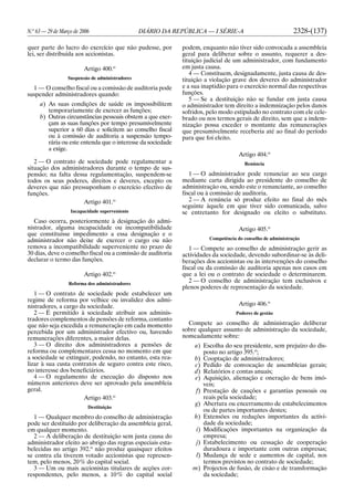 N.o
63 — 29 de Março de 2006 DIÁRIO DA REPÚBLICA — I SÉRIE-A 2328-(137)
quer parte do lucro do exercício que não pudesse, por
lei, ser distribuída aos accionistas.
Artigo 400.o
Suspensão de administradores
1 — O conselho fiscal ou a comissão de auditoria pode
suspender administradores quando:
a) As suas condições de saúde os impossibilitem
temporariamente de exercer as funções;
b) Outras circunstâncias pessoais obstem a que exer-
çam as suas funções por tempo presumivelmente
superior a 60 dias e solicitem ao conselho fiscal
ou à comissão de auditoria a suspensão tempo-
rária ou este entenda que o interesse da sociedade
a exige.
2 — O contrato de sociedade pode regulamentar a
situação dos administradores durante o tempo de sus-
pensão; na falta dessa regulamentação, suspendem-se
todos os seus poderes, direitos e deveres, excepto os
deveres que não pressuponham o exercício efectivo de
funções.
Artigo 401.o
Incapacidade superveniente
Caso ocorra, posteriormente à designação do admi-
nistrador, alguma incapacidade ou incompatibilidade
que constituísse impedimento a essa designação e o
administrador não deixe de exercer o cargo ou não
remova a incompatibilidade superveniente no prazo de
30 dias, deve o conselho fiscal ou a comissão de auditoria
declarar o termo das funções.
Artigo 402.o
Reforma dos administradores
1 — O contrato de sociedade pode estabelecer um
regime de reforma por velhice ou invalidez dos admi-
nistradores, a cargo da sociedade.
2 — É permitido à sociedade atribuir aos adminis-
tradores complementos de pensões de reforma, contanto
que não seja excedida a remuneração em cada momento
percebida por um administrador efectivo ou, havendo
remunerações diferentes, a maior delas.
3 — O direito dos administradores a pensões de
reforma ou complementares cessa no momento em que
a sociedade se extinguir, podendo, no entanto, esta rea-
lizar à sua custa contratos de seguro contra este risco,
no interesse dos beneficiários.
4 — O regulamento de execução do disposto nos
números anteriores deve ser aprovado pela assembleia
geral.
Artigo 403.o
Destituição
1 — Qualquer membro do conselho de administração
pode ser destituído por deliberação da assembleia geral,
em qualquer momento.
2 — A deliberação de destituição sem justa causa do
administrador eleito ao abrigo das regras especiais esta-
belecidas no artigo 392.o
não produz quaisquer efeitos
se contra ela tiverem votado accionistas que represen-
tem, pelo menos, 20% do capital social.
3 — Um ou mais accionistas titulares de acções cor-
respondentes, pelo menos, a 10% do capital social
podem, enquanto não tiver sido convocada a assembleia
geral para deliberar sobre o assunto, requerer a des-
tituição judicial de um administrador, com fundamento
em justa causa.
4 — Constituem, designadamente, justa causa de des-
tituição a violação grave dos deveres do administrador
e a sua inaptidão para o exercício normal das respectivas
funções.
5 — Se a destituição não se fundar em justa causa
o administrador tem direito a indemnização pelos danos
sofridos, pelo modo estipulado no contrato com ele cele-
brado ou nos termos gerais de direito, sem que a indem-
nização possa exceder o montante das remunerações
que presumivelmente receberia até ao final do período
para que foi eleito.
Artigo 404.o
Renúncia
1 — O administrador pode renunciar ao seu cargo
mediante carta dirigida ao presidente do conselho de
administração ou, sendo este o renunciante, ao conselho
fiscal ou à comissão de auditoria.
2 — A renúncia só produz efeito no final do mês
seguinte àquele em que tiver sido comunicada, salvo
se entretanto for designado ou eleito o substituto.
Artigo 405.o
Competência do conselho de administração
1 — Compete ao conselho de administração gerir as
actividades da sociedade, devendo subordinar-se às deli-
berações dos accionistas ou às intervenções do conselho
fiscal ou da comissão de auditoria apenas nos casos em
que a lei ou o contrato de sociedade o determinarem.
2 — O conselho de administração tem exclusivos e
plenos poderes de representação da sociedade.
Artigo 406.o
Poderes de gestão
Compete ao conselho de administração deliberar
sobre qualquer assunto de administração da sociedade,
nomeadamente sobre:
a) Escolha do seu presidente, sem prejuízo do dis-
posto no artigo 395.o
;
b) Cooptação de administradores;
c) Pedido de convocação de assembleias gerais;
d) Relatórios e contas anuais;
e) Aquisição, alienação e oneração de bens imó-
veis;
f) Prestação de cauções e garantias pessoais ou
reais pela sociedade;
g) Abertura ou encerramento de estabelecimentos
ou de partes importantes destes;
h) Extensões ou reduções importantes da activi-
dade da sociedade;
i) Modificações importantes na organização da
empresa;
j) Estabelecimento ou cessação de cooperação
duradoura e importante com outras empresas;
l) Mudança de sede e aumentos de capital, nos
termos previstos no contrato de sociedade;
m) Projectos de fusão, de cisão e de transformação
da sociedade;
 
