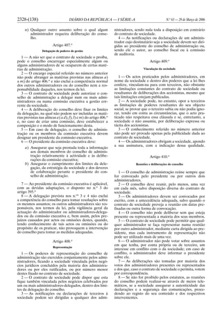 2328-(138) DIÁRIO DA REPÚBLICA — I SÉRIE-A N.o
63 — 29 de Março de 2006
n) Qualquer outro assunto sobre o qual algum
administrador requeira deliberação do conse-
lho.
Artigo 407.o
Delegação de poderes de gestão
1 — A não ser que o contrato de sociedade o proíba,
pode o conselho encarregar especialmente algum ou
alguns administradores de se ocuparem de certas maté-
rias de administração.
2 — O encargo especial referido no número anterior
não pode abranger as matérias previstas nas alíneas a)
a m) do artigo 406.o
e não exclui a competência normal
dos outros administradores ou do conselho nem a res-
ponsabilidade daqueles, nos termos da lei.
3 — O contrato de sociedade pode autorizar o con-
selho de administração a delegar num ou mais admi-
nistradores ou numa comissão executiva a gestão cor-
rente da sociedade.
4 — A deliberação do conselho deve fixar os limites
da delegação, na qual não podem ser incluídas as maté-
rias previstas nas alíneas a) a d), f), l) e m) do artigo 406.o
e, no caso de criar uma comissão, deve estabelecer a
composição e o modo de funcionamento desta.
5 — Em caso de delegação, o conselho de adminis-
tração ou os membros da comissão executiva devem
designar um presidente da comissão executiva.
6 — O presidente da comissão executiva deve:
a) Assegurar que seja prestada toda a informação
aos demais membros do conselho de adminis-
tração relativamente à actividade e às delibe-
rações da comissão executiva;
b) Assegurar o cumprimento dos limites da dele-
gação, da estratégia da sociedade e dos deveres
de colaboração perante o presidente do con-
selho de administração.
7 — Ao presidente da comissão executiva é aplicável,
com as devidas adaptações, o disposto no n.o
3 do
artigo 395.o
8 — A delegação prevista nos n.os
3 e 4 não exclui
a competência do conselho para tomar resoluções sobre
os mesmos assuntos; os outros administradores são res-
ponsáveis, nos termos da lei, pela vigilância geral da
actuação do administrador ou administradores-delega-
dos ou da comissão executiva e, bem assim, pelos pre-
juízos causados por actos ou omissões destes, quando,
tendo conhecimento de tais actos ou omissões ou do
propósito de os praticar, não provoquem a intervenção
do conselho para tomar as medidas adequadas.
Artigo 408.o
Representação
1 — Os poderes de representação do conselho de
administração são exercidos conjuntamente pelos admi-
nistradores, ficando a sociedade vinculada pelos negó-
cios jurídicos concluídos pela maioria dos administra-
dores ou por eles ratificados, ou por número menor
destes fixado no contrato de sociedade.
2 — O contrato de sociedade pode dispor que esta
fique também vinculada pelos negócios celebrados por
um ou mais administradores-delegados, dentro dos limi-
tes da delegação do conselho.
3 — As notificações ou declarações de terceiros à
sociedade podem ser dirigidas a qualquer dos admi-
nistradores, sendo nula toda a disposição em contrário
do contrato de sociedade.
4 — As notificações ou declarações de um adminis-
trador cujo destinatário seja a sociedade devem ser diri-
gidas ao presidente do conselho de administração ou,
sendo ele o autor, ao conselho fiscal ou à comissão
de auditoria.
Artigo 409.o
Vinculação da sociedade
1 — Os actos praticados pelos administradores, em
nome da sociedade e dentro dos poderes que a lei lhes
confere, vinculam-na para com terceiros, não obstante
as limitações constantes do contrato de sociedade ou
resultantes de deliberações dos accionistas, mesmo que
tais limitações estejam publicadas.
2 — A sociedade pode, no entanto, opor a terceiros
as limitações de poderes resultantes do seu objecto
social, se provar que o terceiro sabia ou não podia igno-
rar, tendo em conta as circunstâncias, que o acto pra-
ticado não respeitava essa cláusula e se, entretanto, a
sociedade o não assumiu, por deliberação expressa ou
tácita dos accionistas.
3 — O conhecimento referido no número anterior
não pode ser provado apenas pela publicidade dada ao
contrato de sociedade.
4 — Os administradores obrigam a sociedade, apondo
a sua assinatura, com a indicação dessa qualidade.
Artigo 410.o
Reuniões e deliberações do conselho
1 — O conselho de administração reúne sempre que
for convocado pelo presidente ou por outros dois
administradores.
2 — O conselho deve reunir, pelo menos, uma vez
em cada mês, salvo disposição diversa do contrato de
sociedade.
3 — Os administradores devem ser convocados por
escrito, com a antecedência adequada, salvo quando o
contrato de sociedade preveja a reunião em datas pre-
fixadas ou outra forma de convocação.
4 — O conselho não pode deliberar sem que esteja
presente ou representada a maioria dos seus membros.
5 — O contrato de sociedade pode permitir que qual-
quer administrador se faça representar numa reunião
por outro administrador, mediante carta dirigida ao pre-
sidente, mas cada instrumento de representação não
pode ser utilizado mais de uma vez.
6 — O administrador não pode votar sobre assuntos
em que tenha, por conta própria ou de terceiro, um
interesse em conflito com o da sociedade; em caso de
conflito, o administrador deve informar o presidente
sobre ele.
7 — As deliberações são tomadas por maioria dos
votos dos administradores presentes ou representados
e dos que, caso o contrato de sociedade o permita, votem
por correspondência.
8 — Se não for proibido pelos estatutos, as reuniões
do conselho podem realizar-se através de meios tele-
máticos, se a sociedade assegurar a autenticidade das
declarações e a segurança das comunicações, proce-
dendo ao registo do seu conteúdo e dos respectivos
intervenientes.
 