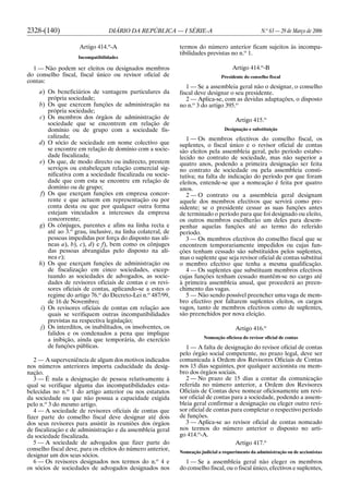 2328-(140) DIÁRIO DA REPÚBLICA — I SÉRIE-A N.o
63 — 29 de Março de 2006
Artigo 414.o
-A
Incompatibilidades
1 — Não podem ser eleitos ou designados membros
do conselho fiscal, fiscal único ou revisor oficial de
contas:
a) Os beneficiários de vantagens particulares da
própria sociedade;
b) Os que exercem funções de administração na
própria sociedade;
c) Os membros dos órgãos de administração de
sociedade que se encontrem em relação de
domínio ou de grupo com a sociedade fis-
calizada;
d) O sócio de sociedade em nome colectivo que
se encontre em relação de domínio com a socie-
dade fiscalizada;
e) Os que, de modo directo ou indirecto, prestem
serviços ou estabeleçam relação comercial sig-
nificativa com a sociedade fiscalizada ou socie-
dade que com esta se encontre em relação de
domínio ou de grupo;
f) Os que exerçam funções em empresa concor-
rente e que actuem em representação ou por
conta desta ou que por qualquer outra forma
estejam vinculados a interesses da empresa
concorrente;
g) Os cônjuges, parentes e afins na linha recta e
até ao 3.o
grau, inclusive, na linha colateral, de
pessoas impedidas por força do disposto nas alí-
neas a), b), c), d) e f), bem como os cônjuges
das pessoas abrangidas pelo disposto na alí-
nea e);
h) Os que exerçam funções de administração ou
de fiscalização em cinco sociedades, excep-
tuando as sociedades de advogados, as socie-
dades de revisores oficiais de contas e os revi-
sores oficiais de contas, aplicando-se a estes o
regime do artigo 76.o
do Decreto-Lei n.o
487/99,
de 16 de Novembro;
i) Os revisores oficiais de contas em relação aos
quais se verifiquem outras incompatibilidades
previstas na respectiva legislação;
j) Os interditos, os inabilitados, os insolventes, os
falidos e os condenados a pena que implique
a inibição, ainda que temporária, do exercício
de funções públicas.
2 — A superveniência de algum dos motivos indicados
nos números anteriores importa caducidade da desig-
nação.
3 — É nula a designação de pessoa relativamente à
qual se verifique alguma das incompatibilidades esta-
belecidas no n.o
1 do artigo anterior ou nos estatutos
da sociedade ou que não possua a capacidade exigida
pelo n.o
3 do mesmo artigo.
4 — A sociedade de revisores oficiais de contas que
fizer parte do conselho fiscal deve designar até dois
dos seus revisores para assistir às reuniões dos órgãos
de fiscalização e de administração e da assembleia geral
da sociedade fiscalizada.
5 — A sociedade de advogados que fizer parte do
conselho fiscal deve, para os efeitos do número anterior,
designar um dos seus sócios.
6 — Os revisores designados nos termos do n.o
4 e
os sócios de sociedades de advogados designados nos
termos do número anterior ficam sujeitos às incompa-
tibilidades previstas no n.o
1.
Artigo 414.o
-B
Presidente do conselho fiscal
1 — Se a assembleia geral não o designar, o conselho
fiscal deve designar o seu presidente.
2 — Aplica-se, com as devidas adaptações, o disposto
no n.o
3 do artigo 395.o
Artigo 415.o
Designação e substituição
1 — Os membros efectivos do conselho fiscal, os
suplentes, o fiscal único e o revisor oficial de contas
são eleitos pela assembleia geral, pelo período estabe-
lecido no contrato de sociedade, mas não superior a
quatro anos, podendo a primeira designação ser feita
no contrato de sociedade ou pela assembleia consti-
tutiva; na falta de indicação do período por que foram
eleitos, entende-se que a nomeação é feita por quatro
anos.
2 — O contrato ou a assembleia geral designam
aquele dos membros efectivos que servirá como pre-
sidente; se o presidente cessar as suas funções antes
de terminado o período para que foi designado ou eleito,
os outros membros escolherão um deles para desem-
penhar aquelas funções até ao termo do referido
período.
3 — Os membros efectivos do conselho fiscal que se
encontrem temporariamente impedidos ou cujas fun-
ções tenham cessado são substituídos pelos suplentes,
mas o suplente que seja revisor oficial de contas substitui
o membro efectivo que tenha a mesma qualificação.
4 — Os suplentes que substituam membros efectivos
cujas funções tenham cessado mantêm-se no cargo até
à primeira assembleia anual, que procederá ao preen-
chimento das vagas.
5 — Não sendo possível preencher uma vaga de mem-
bro efectivo por faltarem suplentes eleitos, os cargos
vagos, tanto de membros efectivos como de suplentes,
são preenchidos por nova eleição.
Artigo 416.o
Nomeação oficiosa do revisor oficial de contas
1 — A falta de designação do revisor oficial de contas
pelo órgão social competente, no prazo legal, deve ser
comunicada à Ordem dos Revisores Oficiais de Contas
nos 15 dias seguintes, por qualquer accionista ou mem-
bro dos órgãos sociais.
2 — No prazo de 15 dias a contar da comunicação
referida no número anterior, a Ordem dos Revisores
Oficiais de Contas deve nomear oficiosamente um revi-
sor oficial de contas para a sociedade, podendo a assem-
bleia geral confirmar a designação ou eleger outro revi-
sor oficial de contas para completar o respectivo período
de funções.
3 — Aplica-se ao revisor oficial de contas nomeado
nos termos do número anterior o disposto no arti-
go 414.o
-A.
Artigo 417.o
Nomeação judicial a requerimento da administração ou de accionistas
1 — Se a assembleia geral não eleger os membros
do conselho fiscal, ou o fiscal único, efectivos e suplentes,
 