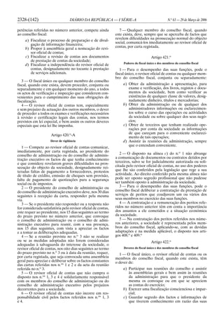 2328-(142) DIÁRIO DA REPÚBLICA — I SÉRIE-A N.o
63 — 29 de Março de 2006
petências referidas no número anterior, compete ainda
ao conselho fiscal:
a) Fiscalizar o processo de preparação e de divul-
gação de informação financeira;
b) Propor à assembleia geral a nomeação do revi-
sor oficial de contas;
c) Fiscalizar a revisão de contas aos documentos
de prestação de contas da sociedade;
d) Fiscalizar a independência do revisor oficial de
contas, designadamente no tocante à prestação
de serviços adicionais.
3 — O fiscal único ou qualquer membro do conselho
fiscal, quando este exista, devem proceder, conjunta ou
separadamente e em qualquer momento do ano, a todos
os actos de verificação e inspecção que considerem con-
venientes para o cumprimento das suas obrigações de
fiscalização.
4 — O revisor oficial de contas tem, especialmente
e sem prejuízo da actuação dos outros membros, o dever
de proceder a todos os exames e verificações necessários
à revisão e certificação legais das contas, nos termos
previstos em lei especial, e bem assim os outros deveres
especiais que esta lei lhe imponha.
Artigo 420.o
-A
Dever de vigilância
1 — Compete ao revisor oficial de contas comunicar,
imediatamente, por carta registada, ao presidente do
conselho de administração ou do conselho de adminis-
tração executivo os factos de que tenha conhecimento
e que considere revelarem graves dificuldades na pros-
secução do objecto da sociedade, designadamente rei-
teradas faltas de pagamento a fornecedores, protestos
de título de crédito, emissão de cheques sem provisão,
falta de pagamento de quotizações para a segurança
social ou de impostos.
2 — O presidente do conselho de administração ou
do conselho de administração executivo deve, nos 30 dias
seguintes à recepção da carta, responder pela mesma
via.
3 — Se o presidente não responder ou a resposta não
for considerada satisfatória pelo revisor oficial de contas,
este requer ao presidente, nos 15 dias seguintes ao termo
do prazo previsto no número anterior, que convoque
o conselho de administração ou o conselho de admi-
nistração executivo para reunir, com a sua presença,
nos 15 dias seguintes, com vista a apreciar os factos
e a tomar as deliberações adequadas.
4 — Se a reunião prevista no n.o
3 não se realizar
ou se as medidas adoptadas não forem consideradas
adequadas à salvaguarda do interesse da sociedade, o
revisor oficial de contas, nos oito dias seguintes ao termo
do prazo previsto no n.o
3 ou à data da reunião, requer,
por carta registada, que seja convocada uma assembleia
geral para apreciar e deliberar sobre os factos constantes
das cartas referidas nos n.os
1 e 2 e da acta da reunião
referida no n.o
3.
5 — O revisor oficial de contas que não cumpra o
disposto nos n.os
1, 3 e 4 é solidariamente responsável
com os membros do conselho de administração ou do
conselho de administração executivo pelos prejuízos
decorrentes para a sociedade.
6 — O revisor oficial de contas não incorre em res-
ponsabilidade civil pelos factos referidos nos n.os
1, 3
e 4.
7 — Qualquer membro do conselho fiscal, quando
este exista, deve, sempre que se aperceba de factos que
revelem dificuldades na prossecução normal do objecto
social, comunicá-los imediatamente ao revisor oficial de
contas, por carta registada.
Artigo 421.o
Poderes do fiscal único e dos membros do conselho fiscal
1 — Para o desempenho das suas funções, pode o
fiscal único, o revisor oficial de contas ou qualquer mem-
bro do conselho fiscal, conjunta ou separadamente:
a) Obter da administração a apresentação, para
exame e verificação, dos livros, registos e docu-
mentos da sociedade, bem como verificar as
existências de qualquer classe de valores, desig-
nadamente dinheiro, títulos e mercadorias;
b) Obter da administração ou de qualquer dos
administradores informações ou esclarecimen-
tos sobre o curso das operações ou actividades
da sociedade ou sobre qualquer dos seus negó-
cios;
c) Obter de terceiros que tenham realizado ope-
rações por conta da sociedade as informações
de que careçam para o conveniente esclareci-
mento de tais operações;
d) Assistir às reuniões da administração, sempre
que o entendam conveniente.
2 — O disposto na alínea c) do n.o
1 não abrange
a comunicação de documentos ou contratos detidos por
terceiros, salvo se for judicialmente autorizada ou soli-
citada pelo revisor oficial de contas, no uso dos poderes
que lhe são conferidos pela legislação que rege a sua
actividade. Ao direito conferido pela mesma alínea não
pode ser oposto segredo profissional que não pudesse
ser também oposto à administração da sociedade.
3 — Para o desempenho das suas funções, pode o
conselho fiscal deliberar a contratação da prestação de
serviços de peritos que coadjuvem um ou vários dos
seus membros no exercício das suas funções.
4 — A contratação e a remuneração dos peritos refe-
ridos no número anterior têm em conta a importância
dos assuntos a ele cometidos e a situação económica
da sociedade.
5 — Na contratação dos peritos referidos nos núme-
ros anteriores, a sociedade é representada pelos mem-
bros do conselho fiscal, aplicando-se, com as devidas
adaptações e na medida aplicável, o disposto nos arti-
gos 408.o
e 409.o
Artigo 422.o
Deveres do fiscal único e dos membros do conselho fiscal
1 — O fiscal único, o revisor oficial de contas ou os
membros do conselho fiscal, quando este exista, têm
o dever de:
a) Participar nas reuniões do conselho e assistir
às assembleias gerais e bem assim às reuniões
da administração para que o presidente da
mesma os convoque ou em que se apreciem
as contas do exercício;
b) Exercer uma fiscalização conscienciosa e impar-
cial;
c) Guardar segredo dos factos e informações de
que tiverem conhecimento em razão das suas
 