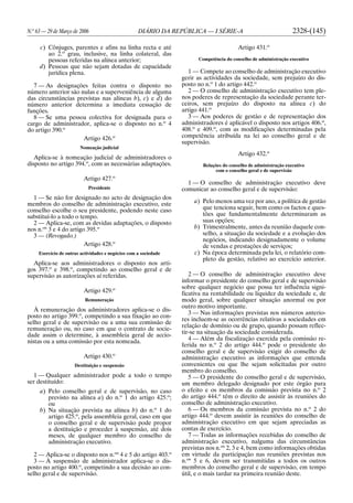 N.o
63 — 29 de Março de 2006 DIÁRIO DA REPÚBLICA — I SÉRIE-A 2328-(145)
c) Cônjuges, parentes e afins na linha recta e até
ao 2.o
grau, inclusive, na linha colateral, das
pessoas referidas na alínea anterior;
d) Pessoas que não sejam dotadas de capacidade
jurídica plena.
7 — As designações feitas contra o disposto no
número anterior são nulas e a superveniência de alguma
das circunstâncias previstas nas alíneas b), c) e d) do
número anterior determina a imediata cessação de
funções.
8 — Se uma pessoa colectiva for designada para o
cargo de administrador, aplica-se o disposto no n.o
4
do artigo 390.o
Artigo 426.o
Nomeação judicial
Aplica-se à nomeação judicial de administradores o
disposto no artigo 394.o
, com as necessárias adaptações.
Artigo 427.o
Presidente
1 — Se não for designado no acto de designação dos
membros do conselho de administração executivo, este
conselho escolhe o seu presidente, podendo neste caso
substituí-lo a todo o tempo.
2 — Aplica-se, com as devidas adaptações, o disposto
nos n.os
3 e 4 do artigo 395.o
3 — (Revogado.)
Artigo 428.o
Exercício de outras actividades e negócios com a sociedade
Aplica-se aos administradores o disposto nos arti-
gos 397.o
e 398.o
, competindo ao conselho geral e de
supervisão as autorizações aí referidas.
Artigo 429.o
Remuneração
À remuneração dos administradores aplica-se o dis-
posto no artigo 399.o
, competindo a sua fixação ao con-
selho geral e de supervisão ou a uma sua comissão de
remuneração ou, no caso em que o contrato de socie-
dade assim o determine, à assembleia geral de accio-
nistas ou a uma comissão por esta nomeada.
Artigo 430.o
Destituição e suspensão
1 — Qualquer administrador pode a todo o tempo
ser destituído:
a) Pelo conselho geral e de supervisão, no caso
previsto na alínea a) do n.o
1 do artigo 425.o
;
ou
b) Na situação prevista na alínea b) do n.o
1 do
artigo 425.o
, pela assembleia geral, caso em que
o conselho geral e de supervisão pode propor
a destituição e proceder à suspensão, até dois
meses, de qualquer membro do conselho de
administração executivo.
2 — Aplica-se o disposto nos n.os
4 e 5 do artigo 403.o
3 — À suspensão de administrador aplica-se o dis-
posto no artigo 400.o
, competindo a sua decisão ao con-
selho geral e de supervisão.
Artigo 431.o
Competência do conselho de administração executivo
1 — Compete ao conselho de administração executivo
gerir as actividades da sociedade, sem prejuízo do dis-
posto no n.o
1 do artigo 442.o
2 — O conselho de administração executivo tem ple-
nos poderes de representação da sociedade perante ter-
ceiros, sem prejuízo do disposto na alínea c) do
artigo 441.o
3 — Aos poderes de gestão e de representação dos
administradores é aplicável o disposto nos artigos 406.o
,
408.o
e 409.o
, com as modificações determinadas pela
competência atribuída na lei ao conselho geral e de
supervisão.
Artigo 432.o
Relações do conselho de administração executivo
com o conselho geral e de supervisão
1 — O conselho de administração executivo deve
comunicar ao conselho geral e de supervisão:
a) Pelo menos uma vez por ano, a política de gestão
que tenciona seguir, bem como os factos e ques-
tões que fundamentalmente determinaram as
suas opções;
b) Trimestralmente, antes da reunião daquele con-
selho, a situação da sociedade e a evolução dos
negócios, indicando designadamente o volume
de vendas e prestações de serviços;
c) Na época determinada pela lei, o relatório com-
pleto da gestão, relativo ao exercício anterior.
2 — O conselho de administração executivo deve
informar o presidente do conselho geral e de supervisão
sobre qualquer negócio que possa ter influência signi-
ficativa na rentabilidade ou liquidez da sociedade e, de
modo geral, sobre qualquer situação anormal ou por
outro motivo importante.
3 — Nas informações previstas nos números anterio-
res incluem-se as ocorrências relativas a sociedades em
relação de domínio ou de grupo, quando possam reflec-
tir-se na situação da sociedade considerada.
4 — Além da fiscalização exercida pela comissão re-
ferida no n.o
2 do artigo 444.o
pode o presidente do
conselho geral e de supervisão exigir do conselho de
administração executivo as informações que entenda
convenientes ou que lhe sejam solicitadas por outro
membro do conselho.
5 — O presidente do conselho geral e de supervisão,
um membro delegado designado por este órgão para
o efeito e os membros da comissão prevista no n.o
2
do artigo 444.o
têm o direito de assistir às reuniões do
conselho de administração executivo.
6 — Os membros da comissão prevista no n.o
2 do
artigo 444.o
devem assistir às reuniões do conselho de
administração executivo em que sejam apreciadas as
contas de exercício.
7 — Todas as informações recebidas do conselho de
administração executivo, nalguma das circunstâncias
previstas nos n.os
2, 3 e 4, bem como informações obtidas
em virtude da participação nas reuniões previstas nos
n.os
5 e 6, devem ser transmitidas a todos os outros
membros do conselho geral e de supervisão, em tempo
útil, e o mais tardar na primeira reunião deste.
 