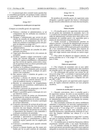N.o
63 — 29 de Março de 2006 DIÁRIO DA REPÚBLICA — I SÉRIE-A 2328-(147)
3 — A remuneração deve consistir numa quantia fixa
e a assembleia geral pode, em qualquer tempo, reduzi-la
ou aumentá-la, tendo em conta os factores referidos
no número anterior.
Artigo 441.o
Competência do conselho geral e de supervisão
Compete ao conselho geral e de supervisão:
a) Nomear e destituir os administradores, se tal
competência não for atribuída nos estatutos à
assembleia geral;
b) Designar o administrador que servirá de pre-
sidente do conselho de administração executivo
e destituí-lo, se tal competência não for atri-
buída nos estatutos à assembleia geral, sem pre-
juízo do disposto no artigo 436.o
;
c) Representar a sociedade nas relações com os
administradores;
d) Fiscalizar as actividades do conselho de admi-
nistração executivo;
e) Vigiar pela observância da lei e do contrato de
sociedade;
f) Verificar, quando o julgue conveniente e pela
forma que entenda adequada, a regularidade
dos livros, registos contabilísticos e documentos
que lhes servem de suporte, assim como a situa-
ção de quaisquer bens ou valores possuídos pela
sociedade a qualquer título;
g) Verificar se as políticas contabilísticas e os cri-
térios valorimétricos adoptados pela sociedade
conduzem a uma correcta avaliação do patri-
mónio e dos resultados;
h) Dar parecer sobre o relatório de gestão e as
contas do exercício;
i) Fiscalizar a eficácia do sistema de gestão de
riscos, do sistema de controlo interno e do sis-
tema de auditoria interna, se existentes;
j) Receber as comunicações de irregularidades
apresentadas por accionistas, colaboradores da
sociedade ou outros;
l) Fiscalizar o processo de preparação e de divul-
gação de informação financeira;
m) Propor à assembleia geral a nomeação do revi-
sor oficial de contas;
n) Fiscalizar a revisão de contas aos documentos
de prestação de contas da sociedade;
o) Fiscalizar a independência do revisor oficial de
contas, designadamente no tocante à prestação
de serviços adicionais;
p) Contratar a prestação de serviços de peritos que
coadjuvem um ou vários dos seus membros no
exercício das suas funções, devendo a contra-
tação e a remuneração dos peritos ter em conta
a importância dos assuntos a eles cometidos e
a situação económica da sociedade;
q) Elaborar anualmente um relatório sobre a sua
actividade e apresentá-lo à assembleia geral;
r) Conceder ou negar o consentimento à trans-
missão de acções, quando este for exigido pelo
contrato;
s) Convocar a assembleia geral, quando entenda
conveniente;
t) Exercer as demais funções que lhe sejam atri-
buídas por lei ou pelo contrato de sociedade.
Artigo 441.o
-A
Dever de segredo
Os membros do conselho geral e de supervisão estão
obrigados a guardar segredo dos factos e informações
de que tiverem conhecimento em razão das suas funções.
Artigo 442.o
Poderes de gestão
1 — O conselho geral e de supervisão não tem pode-
res de gestão das actividades da sociedade, mas a lei
e o contrato de sociedade podem estabelecer que o con-
selho de administração executivo deve obter prévio con-
sentimento do conselho geral e de supervisão para a
prática de determinadas categorias de actos.
2 — Sendo recusado o consentimento previsto no
número anterior, o conselho de administração executivo
pode submeter a divergência a deliberação da assem-
bleia geral, devendo a deliberação pela qual a assembleia
dê o seu consentimento ser tomada pela maioria de
dois terços dos votos emitidos, se o contrato de socie-
dade não exigir maioria mais elevada ou outros requi-
sitos.
3 — Para efeito do disposto no número anterior, os
prazos referidos no n.o
4 do artigo 377.o
são reduzidos
para 15 dias.
Artigo 443.o
Poderes de representação
1 — Nas relações da sociedade com os seus admi-
nistradores a sociedade é obrigada pelos dois membros
do conselho geral e de supervisão por este designados.
2 — Na contratação dos peritos, nos termos da alí-
nea p) do artigo 441.o
, a sociedade é representada pelos
membros do conselho geral e de supervisão, aplican-
do-se, com as devidas adaptações, o disposto nos arti-
gos 408.o
e 409.o
3 — O conselho geral e de supervisão pode requerer
actos de registo comercial relativos aos seus próprios
membros.
Artigo 444.o
Comissões do conselho geral e de supervisão
1 — Quando conveniente, deve o conselho geral e
de supervisão nomear, de entre os seus membros, uma
ou mais comissões para o exercício de determinadas
funções, designadamente para fiscalização do conselho
de administração executivo e para fixação da remune-
ração dos administradores.
2 — Nas sociedades emitentes de valores mobiliários
admitidos à negociação em mercado regulamentado e
nas sociedades que cumpram os critérios referidos na
alínea a) do n.o
2 do artigo 413.o
, o conselho geral e
de supervisão deve constituir uma comissão para as
matérias financeiras, especificamente dedicada ao exer-
cício das funções referidas nas alíneas f) a o) do
artigo 441.o
3 — Sem prejuízo do disposto no artigo 434.o
, à comis-
são para as matérias financeiras é aplicável a alínea f)
do n.o
1 do artigo 414.o
-A.
4 — A comissão para as matérias financeiras elabora
anualmente relatório sobre a sua acção fiscalizadora.
5 — A comissão referida no número anterior deve
incluir pelo menos um membro que tenha curso superior
adequado ao exercício das suas funções e conhecimentos
 