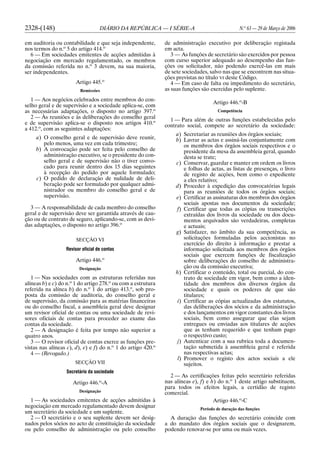 2328-(148) DIÁRIO DA REPÚBLICA — I SÉRIE-A N.o
63 — 29 de Março de 2006
em auditoria ou contabilidade e que seja independente,
nos termos do n.o
5 do artigo 414.o
6 — Em sociedades emitentes de acções admitidas à
negociação em mercado regulamentado, os membros
da comissão referida no n.o
3 devem, na sua maioria,
ser independentes.
Artigo 445.o
Remissões
1 — Aos negócios celebrados entre membros do con-
selho geral e de supervisão e a sociedade aplica-se, com
as necessárias adaptações, o disposto no artigo 397.o
2 — Às reuniões e às deliberações do conselho geral
e de supervisão aplica-se o disposto nos artigos 410.o
a 412.o
, com as seguintes adaptações:
a) O conselho geral e de supervisão deve reunir,
pelo menos, uma vez em cada trimestre;
b) A convocação pode ser feita pelo conselho de
administração executivo, se o presidente do con-
selho geral e de supervisão não o tiver convo-
cado para reunir dentro dos 15 dias seguintes
à recepção do pedido por aquele formulado;
c) O pedido de declaração de nulidade de deli-
beração pode ser formulado por qualquer admi-
nistrador ou membro do conselho geral e de
supervisão.
3 — A responsabilidade de cada membro do conselho
geral e de supervisão deve ser garantida através de cau-
ção ou de contrato de seguro, aplicando-se, com as devi-
das adaptações, o disposto no artigo 396.o
SECÇÃO VI
Revisor oficial de contas
Artigo 446.o
Designação
1 — Nas sociedades com as estruturas referidas nas
alíneas b) e c) do n.o
1 do artigo 278.o
ou com a estrutura
referida na alínea b) do n.o
1 do artigo 413.o
, sob pro-
posta da comissão de auditoria, do conselho geral e
de supervisão, da comissão para as matérias financeiras
ou do conselho fiscal, a assembleia geral deve designar
um revisor oficial de contas ou uma sociedade de revi-
sores oficiais de contas para proceder ao exame das
contas da sociedade.
2 — A designação é feita por tempo não superior a
quatro anos.
3 — O revisor oficial de contas exerce as funções pre-
vistas nas alíneas c), d), e) e f) do n.o
1 do artigo 420.o
4 — (Revogado.)
SECÇÃO VII
Secretário da sociedade
Artigo 446.o
-A
Designação
1 — As sociedades emitentes de acções admitidas à
negociação em mercado regulamentado devem designar
um secretário da sociedade e um suplente.
2 — O secretário e o seu suplente devem ser desig-
nados pelos sócios no acto de constituição da sociedade
ou pelo conselho de administração ou pelo conselho
de administração executivo por deliberação registada
em acta.
3 — As funções de secretário são exercidos por pessoa
com curso superior adequado ao desempenho das fun-
ções ou solicitador, não podendo exercê-las em mais
de sete sociedades, salvo nas que se encontrem nas situa-
ções previstas no título VI deste Código.
4 — Em caso de falta ou impedimento do secretário,
as suas funções são exercidas pelo suplente.
Artigo 446.o
-B
Competência
1 — Para além de outras funções estabelecidas pelo
contrato social, compete ao secretário da sociedade:
a) Secretariar as reuniões dos órgãos sociais;
b) Lavrar as actas e assiná-las conjuntamente com
os membros dos órgãos sociais respectivos e o
presidente da mesa da assembleia geral, quando
desta se trate;
c) Conservar, guardar e manter em ordem os livros
e folhas de actas, as listas de presenças, o livro
de registo de acções, bem como o expediente
a eles relativo;
d) Proceder à expedição das convocatórias legais
para as reuniões de todos os órgãos sociais;
e) Certificar as assinaturas dos membros dos órgãos
sociais apostas nos documentos da sociedade;
f) Certificar que todas as cópias ou transcrições
extraídas dos livros da sociedade ou dos docu-
mentos arquivados são verdadeiras, completas
e actuais;
g) Satisfazer, no âmbito da sua competência, as
solicitações formuladas pelos accionistas no
exercício do direito à informação e prestar a
informação solicitada aos membros dos órgãos
sociais que exercem funções de fiscalização
sobre deliberações do conselho de administra-
ção ou da comissão executiva;
h) Certificar o conteúdo, total ou parcial, do con-
trato de sociedade em vigor, bem como a iden-
tidade dos membros dos diversos órgãos da
sociedade e quais os poderes de que são
titulares;
i) Certificar as cópias actualizadas dos estatutos,
das deliberações dos sócios e da administração
e dos lançamentos em vigor constantes dos livros
sociais, bem como assegurar que elas sejam
entregues ou enviadas aos titulares de acções
que as tenham requerido e que tenham pago
o respectivo custo;
j) Autenticar com a sua rubrica toda a documen-
tação submetida à assembleia geral e referida
nas respectivas actas;
l) Promover o registo dos actos sociais a ele
sujeitos.
2 — As certificações feitas pelo secretário referidas
nas alíneas e), f) e h) do n.o
1 deste artigo substituem,
para todos os efeitos legais, a certidão de registo
comercial.
Artigo 446.o
-C
Período de duração das funções
A duração das funções do secretário coincide com
a do mandato dos órgãos sociais que o designarem,
podendo renovar-se por uma ou mais vezes.
 