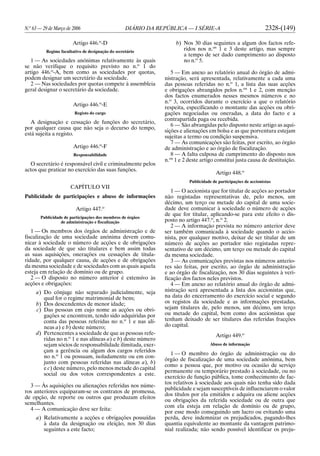 N.o
63 — 29 de Março de 2006 DIÁRIO DA REPÚBLICA — I SÉRIE-A 2328-(149)
Artigo 446.o
-D
Regime facultativo de designação do secretário
1 — As sociedades anónimas relativamente às quais
se não verifique o requisito previsto no n.o
1 do
artigo 446.o
-A, bem como as sociedades por quotas,
podem designar um secretário da sociedade.
2 — Nas sociedades por quotas compete à assembleia
geral designar o secretário da sociedade.
Artigo 446.o
-E
Registo do cargo
A designação e cessação de funções do secretário,
por qualquer causa que não seja o decurso do tempo,
está sujeita a registo.
Artigo 446.o
-F
Responsabilidade
O secretário é responsável civil e criminalmente pelos
actos que praticar no exercício das suas funções.
CAPÍTULO VII
Publicidade de participações e abuso de informações
Artigo 447.o
Publicidade de participações dos membros de órgãos
de administração e fiscalização
1 — Os membros dos órgãos de administração e de
fiscalização de uma sociedade anónima devem comu-
nicar à sociedade o número de acções e de obrigações
da sociedade de que são titulares e bem assim todas
as suas aquisições, onerações ou cessações de titula-
ridade, por qualquer causa, de acções e de obrigações
da mesma sociedade e de sociedades com as quais aquela
esteja em relação de domínio ou de grupo.
2 — O disposto no número anterior é extensivo às
acções e obrigações:
a) Do cônjuge não separado judicialmente, seja
qual for o regime matrimonial de bens;
b) Dos descendentes de menor idade;
c) Das pessoas em cujo nome as acções ou obri-
gações se encontrem, tendo sido adquiridas por
conta das pessoas referidas no n.o
1 e nas alí-
neas a) e b) deste número;
d) Pertencentes a sociedade de que as pessoas refe-
ridas no n.o
1 e nas alíneas a) e b) deste número
sejam sócios de responsabilidade ilimitada, exer-
çam a gerência ou algum dos cargos referidos
no n.o
1 ou possuam, isoladamente ou em con-
junto com pessoas referidas nas alíneas a), b)
e c) deste número, pelo menos metade do capital
social ou dos votos correspondentes a este.
3 — Às aquisições ou alienações referidas nos núme-
ros anteriores equiparam-se os contratos de promessa,
de opção, de reporte ou outros que produzam efeitos
semelhantes.
4 — A comunicação deve ser feita:
a) Relativamente a acções e obrigações possuídas
à data da designação ou eleição, nos 30 dias
seguintes a este facto;
b) Nos 30 dias seguintes a algum dos factos refe-
ridos nos n.os
1 e 3 deste artigo, mas sempre
a tempo de ser dado cumprimento ao disposto
no n.o
5.
5 — Em anexo ao relatório anual do órgão de admi-
nistração, será apresentada, relativamente a cada uma
das pessoas referidas no n.o
1, a lista das suas acções
e obrigações abrangidos pelos n.os
1 e 2, com menção
dos factos enumerados nesses mesmos números e no
n.o
3, ocorridos durante o exercício a que o relatório
respeita, especificando o montante das acções ou obri-
gações negociadas ou oneradas, a data do facto e a
contrapartida paga ou recebida.
6 — São abrangidas pelo disposto neste artigo as aqui-
sições e alienações em bolsa e as que porventura estejam
sujeitas a termo ou condição suspensiva.
7 — As comunicações são feitas, por escrito, ao órgão
de administração e ao órgão de fiscalização.
8 — A falta culposa de cumprimento do disposto nos
n.os
1 e 2 deste artigo constitui justa causa de destituição.
Artigo 448.o
Publicidade de participações de accionistas
1 — O accionista que for titular de acções ao portador
não registadas representativas de, pelo menos, um
décimo, um terço ou metade do capital de uma socie-
dade deve comunicar à sociedade o número de acções
de que for titular, aplicando-se para este efeito o dis-
posto no artigo 447.o
, n.o
2.
2 — A informação prevista no número anterior deve
ser também comunicada à sociedade quando o accio-
nista, por qualquer motivo, deixar de ser titular de um
número de acções ao portador não registadas repre-
sentativo de um décimo, um terço ou metade do capital
da mesma sociedade.
3 — As comunicações previstas nos números anterio-
res são feitas, por escrito, ao órgão de administração
e ao órgão de fiscalização, nos 30 dias seguintes à veri-
ficação dos factos neles previstos.
4 — Em anexo ao relatório anual do órgão de admi-
nistração será apresentada a lista dos accionistas que,
na data do encerramento do exercício social e segundo
os registos da sociedade e as informações prestadas,
sejam titulares de, pelo menos, um décimo, um terço
ou metade do capital, bem como dos accionistas que
tenham deixado de ser titulares das referidas fracções
do capital.
Artigo 449.o
Abuso de informação
1 — O membro do órgão de administração ou do
órgão de fiscalização de uma sociedade anónima, bem
como a pessoa que, por motivo ou ocasião de serviço
permanente ou temporário prestado à sociedade, ou no
exercício de função pública, tome conhecimento de fac-
tos relativos à sociedade aos quais não tenha sido dada
publicidade e sejam susceptíveis de influenciarem o valor
dos títulos por ela emitidos e adquira ou aliene acções
ou obrigações da referida sociedade ou de outra que
com ela esteja em relação de domínio ou de grupo,
por esse modo conseguindo um lucro ou evitando uma
perda, deve indemnizar os prejudicados, pagando-lhes
quantia equivalente ao montante da vantagem patrimo-
nial realizada; não sendo possível identificar os preju-
 