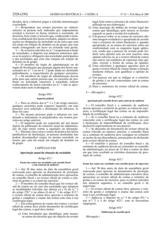 2328-(150) DIÁRIO DA REPÚBLICA — I SÉRIE-A N.o
63 — 29 de Março de 2006
dicados, deve o infractor pagar a referida indemnização
à sociedade.
2 — Respondem nos termos previstos no número
anterior as pessoas nele indicadas que culposamente
revelem a terceiro os factos relativos à sociedade, ali
descritos, bem como o terceiro que, conhecendo a natu-
reza confidencial dos factos revelados, adquira ou aliene
acções ou obrigações da sociedade ou de outra que com
ela esteja em relação de domínio ou de grupo, por esse
modo conseguindo um lucro ou evitando uma perda.
3 — Se os factos referidos no n.o
1 respeitarem à fusão
de sociedades, o disposto nos números anteriores apli-
ca-se às acções e obrigações das sociedades participantes
e das sociedades que com elas estejam em relação de
domínio ou de grupo.
4 — O membro do órgão de administração ou do
órgão de fiscalização que pratique alguns dos factos san-
cionados no n.o
1 ou no n.o
2 pode ainda ser destituído
judicialmente, a requerimento de qualquer accionista.
5 — Os membros do órgão de administração devem
zelar para que outras pessoas que, no exercício de pro-
fissão ou actividade exteriores à sociedade, tomem
conhecimento de factos referidos no n.o
1 não se apro-
veitem deles nem os divulguem.
Artigo 450.o
Inquérito judicial
1 — Para os efeitos dos n.os
1 e 2 do artigo anterior,
qualquer accionista pode requerer inquérito, em cujo
processo será ordenada a destituição do infractor, se
disso for caso.
2 — No mesmo processo pode o infractor ser con-
denado a indemnizar os prejudicados, nos termos pre-
vistos no artigo anterior.
3 — O inquérito pode ser requerido até seis meses
depois da publicação do relatório anual da administra-
ção de cujo anexo conste a aquisição ou alienação.
4 — Durante cinco anos a contar da prática dos factos
justificativos da destituição, as pessoas destituídas não
podem desempenhar cargos na mesma sociedade ou
noutra que com ela esteja em relação de domínio ou
de grupo.
CAPÍTULO VIII
Apreciação anual da situação da sociedade
Artigo 451.o
Exame das contas nas sociedades com conselho fiscal
e com comissão de auditoria
1 — Até 30 dias antes da data da assembleia geral
convocada para apreciar os documentos de prestação
de contas, o conselho de administração deve apresentar
ao conselho fiscal e ao revisor oficial de contas o rela-
tório da gestão e as contas do exercício.
2 — O membro do conselho fiscal que for revisor ofi-
cial de contas ou, no caso das sociedades que adoptem
as modalidades referidas nas alíneas a) e b) do n.o
1
do artigo 278.o
e na alínea b) do n.o
1 do artigo 413.o
,
o revisor oficial de contas deve apreciar o relatório de
gestão e completar o exame das contas com vista à sua
certificação legal.
3 — Em consequência do exame das contas, o revisor
oficial de contas deve emitir documento de certificação
legal das contas, o qual deve incluir:
a) Uma introdução que identifique, pelo menos,
as contas do exercício que são objecto da revisão
legal, bem como a estrutura de relato financeiro
utilizada na sua elaboração;
b) Uma descrição do âmbito da revisão legal das
contas que identifique, pelo menos, as normas
segundo as quais a revisão foi realizada;
c) Um parecer sobre se as contas do exercício dão
uma imagem verdadeira e apropriada de acordo
com a estrutura do relato financeiro e, quando
apropriado, se as contas do exercício estão em
conformidade com os requisitos legais aplicá-
veis, sendo que o parecer de revisão pode tra-
duzir uma opinião sem ou com reservas, uma
opinião adversa ou, se o revisor oficial de contas
não estiver em condições de expressar uma opi-
nião, revestir a forma de escusa de opinião;
d) Uma referência a quaisquer questões para as
quais o revisor oficial de contas chame a atenção
mediante ênfases, sem qualificar a opinião de
revisão;
e) Um parecer em que se indique se o relatório
de gestão é ou não concordante com as contas
do exercício;
f) Data e assinatura do revisor oficial de contas.
4 — (Revogado.)
Artigo 452.o
Apreciação pelo conselho fiscal e pela comissão de auditoria
1 — O conselho fiscal e a comissão de auditoria
devem apreciar o relatório de gestão, as contas do exer-
cício, a certificação legal das contas ou de impossibi-
lidade de certificação.
2 — Se o conselho fiscal ou a comissão de auditoria
concordar com a certificação legal das contas ou com
a declaração de impossibilidade de certificação, deve
declará-lo expressamente no seu parecer.
3 — Se discordar do documento do revisor oficial de
contas referido no número anterior, o conselho fiscal
ou a comissão de auditoria deve consignar no relatório
as razões da sua discordância, sem prejuízo do declarado
pelo revisor oficial de contas.
4 — O relatório e parecer do conselho fiscal e da
comissão de auditoria devem ser remetidos ao conselho
de administração, no prazo de 15 dias a contar da data
em que tiver recebido os referidos elementos de pres-
tação de contas.
Artigo 453.o
Exame das contas nas sociedades com conselho geral e de supervisão
1 — Até 30 dias antes da data da assembleia geral
convocada para apreciar os documentos de prestação
de contas, o conselho de administração executivo deve
apresentar ao revisor oficial de contas o relatório de
gestão e as contas do exercício, para os efeitos referidos
nos números seguintes, e ao conselho geral e de
supervisão.
2 — O revisor oficial de contas deve apreciar o rela-
tório de gestão e completar o exame das contas com
vista à sua certificação legal.
3 — Aplica-se o disposto no n.o
3 do artigo 451.o
e
nos n.os
2 a 4 do artigo 452.o
, com as necessárias
adaptações.
Artigo 454.o
Deliberação do conselho geral
(Revogado.)
 