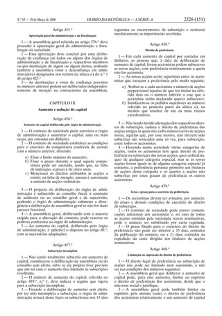 N.o
63 — 29 de Março de 2006 DIÁRIO DA REPÚBLICA — I SÉRIE-A 2328-(151)
Artigo 455.o
Apreciação geral da administração e da fiscalização
1 — A assembleia geral referida no artigo 376.o
deve
proceder à apreciação geral da administração e fisca-
lização da sociedade.
2 — Essa apreciação deve concluir por uma delibe-
ração de confiança em todos ou alguns dos órgãos de
administração e de fiscalização e respectivos membros
ou por destituição de algum ou alguns destes, podendo
também a assembleia votar a desconfiança em admi-
nistradores designados nos termos da alínea a) do n.o
1
do artigo 425.o
3 — As destituições e votos de confiança previstos
no número anterior podem ser deliberados independen-
temente de menção na convocatória da assembleia.
CAPÍTULO IX
Aumento e redução do capital
Artigo 456.o
Aumento do capital deliberado pelo órgão de administração
1 — O contrato de sociedade pode autorizar o órgão
de administração a aumentar o capital, uma ou mais
vezes, por entradas em dinheiro.
2 — O contrato de sociedade estabelece as condições
para o exercício da competência conferida de acordo
com o número anterior, devendo:
a) Fixar o limite máximo do aumento;
b) Fixar o prazo durante o qual aquela compe-
tência pode ser exercida, sendo que, na falta
de indicação, o prazo é de cinco anos;
c) Mencionar os direitos atribuídos às acções a
emitir; na falta de menção, apenas é autorizada
a emissão de acções ordinárias.
3 — O projecto da deliberação do órgão de admi-
nistração é submetido ao conselho fiscal, à comissão
de auditoria ou ao conselho geral e de supervisão,
podendo o órgão de administração submeter a diver-
gência a deliberação de assembleia geral se não for dado
parecer favorável.
4 — A assembleia geral, deliberando com a maioria
exigida para a alteração do contrato, pode renovar os
poderes conferidos ao órgão de administração.
5 — Ao aumento do capital, deliberado pelo órgão
de administração, é aplicável o disposto no artigo 88.o
,
com as necessárias adaptações.
Artigo 457.o
Subscrição incompleta
1 — Não sendo totalmente subscrito um aumento de
capital, considera-se a deliberação da assembleia ou do
conselho sem efeito, salvo se ela própria tiver previsto
que em tal caso o aumento fica limitado às subscrições
recolhidas.
2 — O anúncio de aumento do capital, referido no
artigo 459.o
, n.o
1, deve indicar o regime que vigora
para a subscrição incompleta.
3 — Ficando a deliberação de aumento sem efeito,
por ter sido incompleta a subscrição, o órgão de admi-
nistração avisará desse facto os subscritores nos 15 dias
seguintes ao encerramento da subscrição e restituirá
imediatamente as importâncias recebidas.
Artigo 458.o
Direito de preferência
1 — Em cada aumento de capital por entradas em
dinheiro, as pessoas que, à data da deliberação de
aumento de capital, forem accionistas podem subscrever
as novas acções, com preferência relativamente a quem
não for accionista.
2 — As novas acções serão repartidas entre os accio-
nistas que exerçam a preferência pelo modo seguinte:
a) Atribui-se a cada accionista o número de acções
proporcional àquelas de que for titular na refe-
rida data ou o número inferior a esse que o
accionista tenha declarado querer subscrever;
b) Satisfazem-se os pedidos superiores ao número
referido na primeira parte da alínea a), na
medida que resultar de um ou mais rateios
excedentários.
3 — Não tendo havido alienação dos respectivos direi-
tos de subscrição, caduca o direito de preferência das
acções antigas às quais não caiba número certo de acções
novas; aquelas que, por esse motivo, não tiverem sido
subscritas são sorteados uma só vez, para subscrição,
entre todos os accionistas.
4 — Havendo numa sociedade várias categorias de
acções, todos os accionistas têm igual direito de pre-
ferência na subscrição das novas acções, quer ordinárias,
quer de qualquer categoria especial, mas se as novas
acções forem iguais às de alguma categoria especial já
existente, a preferência pertence primeiro aos titulares
de acções dessa categoria e só quanto a acções não
subscritas por estes gozam de preferência os outros
accionistas.
Artigo 459.o
Aviso e prazo para o exercício da preferência
1 — Os accionistas devem ser avisados, por anúncio,
do prazo e demais condições de exercício do direito
de subscrição.
2 — O contrato de sociedade pode prever comuni-
cações adicionais aos accionistas e, no caso de todas
as acções emitidas pela sociedade serem nominativas,
pode o anúncio ser substituído por carta registada.
3 — O prazo fixado para o exercício do direito de
preferência não pode ser inferior a 15 dias, contados
da publicação do anúncio, ou a 21 dias, contados da
expedição da carta dirigida aos titulares de acções
nominativas.
Artigo 460.o
Limitação ou supressão do direito de preferência
1 — O direito legal de preferência na subscrição de
acções não pode ser limitado nem suprimido, a não
ser nas condições dos números seguintes.
2 — A assembleia geral que deliberar o aumento de
capital pode, para esse aumento, limitar ou suprimir
o direito de preferência dos accionistas, desde que o
interesse social o justifique.
3 — A assembleia geral pode também limitar ou
suprimir, pela mesma razão, o direito de preferência
dos accionistas relativamente a um aumento de capital
 