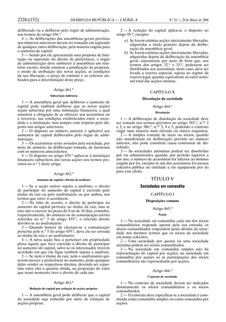 2328-(152) DIÁRIO DA REPÚBLICA — I SÉRIE-A N.o
63 — 29 de Março de 2006
deliberado ou a deliberar pelo órgão de administração,
nos termos do artigo 456.o
4 — As deliberações das assembleias gerais previstas
nos números anteriores devem ser tomadas em separado
de qualquer outra deliberação, pela maioria exigida para
o aumento de capital.
5 — Sendo por ele apresentada uma proposta de limi-
tação ou supressão do direito de preferência, o órgão
de administração deve submeter à assembleia um rela-
tório escrito, donde constem a justificação da proposta,
o modo de atribuição das novas acções, as condições
da sua liberação, o preço de emissão e os critérios uti-
lizados para a determinação deste preço.
Artigo 461.o
Subscrição indirecta
1 — A assembleia geral que deliberar o aumento de
capital pode também deliberar que as novas acções
sejam subscritas por uma instituição financeira, a qual
assumirá a obrigação de as oferecer aos accionistas ou
a terceiros, nas condições estabelecidos entre a socie-
dade e a instituição, mas sempre com respeito pelo dis-
posto nos artigos anteriores.
2 — O disposto no número anterior é aplicável aos
aumentos de capital deliberados pelo órgão de admi-
nistração.
3 — Os accionistas serão avisados pela sociedade, por
meio de anúncio, da deliberação tomada, de harmonia
com os números antecedentes.
4 — O disposto no artigo 459.o
aplica-se à instituição
financeira subscritora das novas acções nos termos pre-
vistos no n.o
1 deste artigo.
Artigo 462.o
Aumento de capital e direito de usufruto
1 — Se a acção estiver sujeita a usufruto, o direito
de participar no aumento do capital é exercido pelo
titular da raiz ou pelo usufrutuário ou por ambos, nos
termos que entre si acordarem.
2 — Na falta de acordo, o direito de participar no
aumento do capital pertence ao titular da raiz, mas se
este não o exercer no prazo de 8 ou de 10 dias, contados,
respectivamente, do anúncio ou da comunicação escrita
referidos no n.o
3 do artigo 459.o
, o referido direito
devolve-se ao usufrutuário.
3 — Quando houver de efectuar-se a comunicação
prescrita pelo n.o
3 do artigo 459.o
, deve ela ser enviada
ao titular da raiz e ao usufrutuário.
4 — A nova acção fica a pertencer em propriedade
plena àquele que tiver exercido o direito de participar
no aumento do capital, salvo se os interessados tiverem
acordado em que ela fique também sujeita a usufruto.
5 — Se nem o titular da raiz, nem o usufrutuário qui-
serem exercer a preferência no aumento, pode qualquer
deles vender os respectivos direitos, devendo ser repar-
tida entre eles a quantia obtida, na proporção do valor
que nesse momento tiver o direito de cada um.
Artigo 463.o
Redução do capital por extinção de acções próprias
1 — A assembleia geral pode deliberar que o capital
da sociedade seja reduzido por meio de extinção de
acções próprias.
2 — À redução do capital aplica-se o disposto no
artigo 95.o
, excepto:
a) Se forem extintas acções inteiramente liberadas,
adquiridas a título gratuito depois da delibe-
ração da assembleia geral;
b) Se forem extintas acções inteiramente liberadas,
adquiridas depois da deliberação da assembleia
geral, unicamente por meio de bens que, nos
termos dos artigos 32.o
e 33.o
, pudessem ser
distribuídos aos accionistas; neste caso, deve ser
levada a reserva especial, sujeita ao regime da
reserva legal, quantia equivalente ao valor nomi-
nal total das acções extintas.
CAPÍTULO X
Dissolução da sociedade
Artigo 464.o
Dissolução
1 — A deliberação de dissolução da sociedade deve
ser tomada nos termos previstos no artigo 383.o
, n.os
2
e 3, e no artigo 386.o
, n.os
3, 4 e 5, podendo o contrato
exigir uma maioria mais elevada ou outros requisitos.
2 — A simples vontade de sócio ou sócios, quando
não manifestada na deliberação prevista no número
anterior, não pode constituir causa contratual de dis-
solução.
3 — As sociedades anónimas podem ser dissolvidas
por via administrativa quando, por período superior a
um ano, o número de accionistas for inferior ao mínimo
exigido por lei, excepto se um dos accionistas for pessoa
colectiva pública ou entidade a ela equiparada por lei
para esse efeito.
TÍTULO V
Sociedades em comandita
CAPÍTULO I
Disposições comuns
Artigo 465.o
Noção
1 — Na sociedade em comandita cada um dos sócios
comanditários responde apenas pela sua entrada; os
sócios comanditados respondem pelas dívidas da socie-
dade nos mesmos termos que os sócios da sociedade
em nome colectivo.
2 — Uma sociedade por quotas ou uma sociedade
anónima podem ser sócios comanditados.
3 — Na sociedade em comandita simples não há
representação do capital por acções; na sociedade em
comandita por acções só as participações dos sócios
comanditários são representadas por acções.
Artigo 466.o
Contrato de sociedade
1 — No contrato de sociedade devem ser indicados
distintamente os sócios comanditários e os sócios
comanditados.
2 — O contrato deve especificar se a sociedade é cons-
tituída como comandita simples ou como comandita por
acções.
 