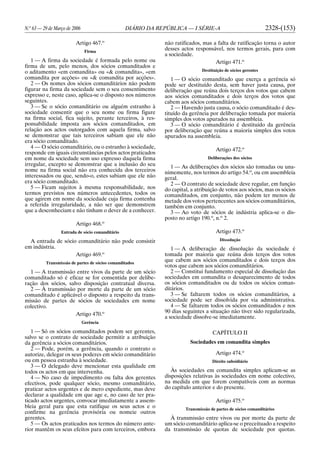 N.o
63 — 29 de Março de 2006 DIÁRIO DA REPÚBLICA — I SÉRIE-A 2328-(153)
Artigo 467.o
Firma
1 — A firma da sociedade é formada pelo nome ou
firma de um, pelo menos, dos sócios comanditados e
o aditamento «em comandita» ou «& comandita», «em
comandita por acções» ou «& comandita por acções».
2 — Os nomes dos sócios comanditários não podem
figurar na firma da sociedade sem o seu consentimento
expresso e, neste caso, aplica-se o disposto nos números
seguintes.
3 — Se o sócio comanditário ou alguém estranho à
sociedade consentir que o seu nome ou firma figure
na firma social, fica sujeito, perante terceiros, à res-
ponsabilidade imposta aos sócios comanditados, em
relação aos actos outorgados com aquela firma, salvo
se demonstrar que tais terceiros sabiam que ele não
era sócio comanditado.
4 — O sócio comanditário, ou o estranho à sociedade,
responde em iguais circunstâncias pelos actos praticados
em nome da sociedade sem uso expresso daquela firma
irregular, excepto se demonstrar que a inclusão do seu
nome na firma social não era conhecida dos terceiros
interessados ou que, sendo-o, estes sabiam que ele não
era sócio comanditado.
5 — Ficam sujeitos à mesma responsabilidade, nos
termos previstos nos números antecedentes, todos os
que agirem em nome da sociedade cuja firma contenha
a referida irregularidade, a não ser que demonstrem
que a desconheciam e não tinham o dever de a conhecer.
Artigo 468.o
Entrada de sócio comanditário
A entrada de sócio comanditário não pode consistir
em indústria.
Artigo 469.o
Transmissão de partes de sócios comanditados
1 — A transmissão entre vivos da parte de um sócio
comanditado só é eficaz se for consentida por delibe-
ração dos sócios, salvo disposição contratual diversa.
2 — À transmissão por morte da parte de um sócio
comanditado é aplicável o disposto a respeito da trans-
missão de partes de sócios de sociedades em nome
colectivo.
Artigo 470.o
Gerência
1 — Só os sócios comanditados podem ser gerentes,
salvo se o contrato de sociedade permitir a atribuição
da gerência a sócios comanditários.
2 — Pode, porém, a gerência, quando o contrato o
autorize, delegar os seus poderes em sócio comanditário
ou em pessoa estranha à sociedade.
3 — O delegado deve mencionar esta qualidade em
todos os actos em que intervenha.
4 — No caso de impedimento ou falta dos gerentes
efectivos, pode qualquer sócio, mesmo comanditário,
praticar actos urgentes e de mero expediente, mas deve
declarar a qualidade em que age e, no caso de ter pra-
ticado actos urgentes, convocar imediatamente a assem-
bleia geral para que esta ratifique os seus actos e o
confirme na gerência provisória ou nomeie outros
gerentes.
5 — Os actos praticados nos termos do número ante-
rior mantêm os seus efeitos para com terceiros, embora
não ratificados, mas a falta de ratificação torna o autor
desses actos responsável, nos termos gerais, para com
a sociedade.
Artigo 471.o
Destituição de sócios gerentes
1 — O sócio comanditado que exerça a gerência só
pode ser destituído desta, sem haver justa causa, por
deliberação que reúna dois terços dos votos que cabem
aos sócios comanditados e dois terços dos votos que
cabem aos sócios comanditários.
2 — Havendo justa causa, o sócio comanditado é des-
tituído da gerência por deliberação tomada por maioria
simples dos votos apurados na assembleia.
3 — O sócio comanditário é destituído da gerência
por deliberação que reúna a maioria simples dos votos
apurados na assembleia.
Artigo 472.o
Deliberações dos sócios
1 — As deliberações dos sócios são tomadas ou una-
nimemente, nos termos do artigo 54.o
, ou em assembleia
geral.
2 — O contrato de sociedade deve regular, em função
do capital, a atribuição de votos aos sócios, mas os sócios
comanditados, em conjunto, não podem ter menos de
metade dos votos pertencentes aos sócios comanditários,
também em conjunto.
3 — Ao voto de sócios de indústria aplica-se o dis-
posto no artigo 190.o
, n.o
2.
Artigo 473.o
Dissolução
1 — A deliberação de dissolução da sociedade é
tomada por maioria que reúna dois terços dos votos
que cabem aos sócios comanditados e dois terços dos
votos que cabem aos sócios comanditários.
2 — Constitui fundamento especial de dissolução das
sociedades em comandita o desaparecimento de todos
os sócios comanditados ou de todos os sócios coman-
ditários.
3 — Se faltarem todos os sócios comanditários, a
sociedade pode ser dissolvida por via administrativa.
4 — Se faltarem todos os sócios comanditados e nos
90 dias seguintes a situação não tiver sido regularizada,
a sociedade dissolve-se imediatamente.
CAPÍTULO II
Sociedades em comandita simples
Artigo 474.o
Direito subsidiário
Às sociedades em comandita simples aplicam-se as
disposições relativas às sociedades em nome colectivo,
na medida em que forem compatíveis com as normas
do capítulo anterior e do presente.
Artigo 475.o
Transmissão de partes de sócios comanditários
À transmissão entre vivos ou por morte da parte de
um sócio comanditário aplica-se o preceituado a respeito
da transmissão de quotas de sociedade por quotas.
 