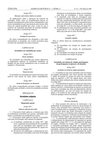 2328-(154) DIÁRIO DA REPÚBLICA — I SÉRIE-A N.o
63 — 29 de Março de 2006
Artigo 476.o
Alteração e outros factos relativos ao contrato
As deliberações sobre a alteração do contrato de
sociedade, fusão, cisão ou transformação devem ser
tomadas unanimemente pelos sócios comanditados e por
sócios comanditários que representem, pelo menos, dois
terços do capital possuído por estes, a não ser que o
contrato de sociedade prescinda da referida unanimi-
dade ou aumente a mencionada maioria.
Artigo 477.o
Proibição de concorrência
Os sócios comanditados são obrigados a não fazer
concorrência à sociedade, nos termos prescritos para
os sócios de sociedades em nome colectivo.
CAPÍTULO III
Sociedades em comandita por acções
Artigo 478.o
Direito subsidiário
Às sociedades em comandita por acções aplicam-se
as disposições relativas às sociedades anónimas, na
medida em que forem compatíveis com as normas do
capítulo I e do presente.
Artigo 479.o
Número de sócios
A sociedade em comandita por acções não pode cons-
tituir-se com menos de cinco sócios comanditários.
Artigo 480.o
Direito de fiscalização e de informação
Os sócios comanditados possuem sempre o direito
de fiscalização atribuído a sócios de sociedades em nome
colectivo.
TÍTULO VI
Sociedades coligadas
CAPÍTULO I
Disposições gerais
Artigo 481.o
Âmbito de aplicação deste título
1 — O presente título aplica-se a relações que entre
si estabeleçam sociedades por quotas, sociedades anó-
nimas e sociedades em comandita por acções.
2 — O presente título aplica-se apenas a sociedades
com sede em Portugal, salvo quanto ao seguinte:
a) A proibição estabelecida no artigo 487.o
apli-
ca-se à aquisição de participações de sociedades
com sede no estrangeiro que, segundo os cri-
térios estabelecidos pela presente lei, sejam con-
sideradas dominantes;
b) Os deveres de publicação e declaração de par-
ticipações por sociedades com sede em Portugal
abrangem as participações delas em sociedades
com sede no estrangeiro e destas naquelas;
c) A sociedade com sede no estrangeiro que,
segundo os critérios estabelecidos pela presente
lei, seja considerada dominante de uma socie-
dade com sede em Portugal é responsável para
com esta sociedade e os seus sócios, nos termos
do artigo 83.o
e, se for caso disso, do artigo 84.o
;
d) A constituição de uma sociedade anónima, nos
termos dos n.os
1 e 2 do artigo 488.o
, por socie-
dade cuja sede não se situe em Portugal.
Artigo 482.o
Sociedades coligadas
Para os efeitos desta lei, consideram-se sociedades
coligadas:
a) As sociedades em relação de simples parti-
cipação;
b) As sociedades em relação de participações
recíprocas;
c) As sociedades em relação de domínio;
d) As sociedades em relação de grupo.
CAPÍTULO II
Sociedades em relação de simples participação,
de participações recíprocas e de domínio
Artigo 483.o
Sociedades em relação de simples participação
1 — Considera-se que uma sociedade está em relação
de simples participação com outra quando uma delas
é titular de quotas ou acções da outra em montante
igual ou superior a 10% do capital desta, mas entre
ambas não existe nenhuma das outras relações previstas
no artigo 482.o
2 — À titularidade de quotas ou acções por uma socie-
dade equipara-se, para efeito do montante referido no
número anterior, a titularidade de quotas ou acções por
uma outra sociedade que dela seja dependente, directa
ou indirectamente, ou com ela esteja em relação de
grupo, e de acções de que uma pessoa seja titular por
conta de qualquer dessas sociedades.
Artigo 484.o
Dever de comunicação
1 — Sem prejuízo dos deveres de declaração e de
publicidade de participações sociais na apresentação de
contas, uma sociedade deve comunicar, por escrito, a
outra sociedade todas as aquisições e alienações de quo-
tas ou acções desta que tenha efectuado, a partir do
momento em que se estabeleça uma relação de simples
participação e enquanto o montante da participação não
se tornar inferior àquele que determinar essa relação.
2 — A comunicação ordenada pelo número anterior
é independente da comunicação de aquisição de quotas
exigida pelo artigo 228.o
, n.o
3, e do registo de aquisição
de acções, referido nos artigos 330.o
e seguintes, mas
a sociedade participada não pode alegar desconheci-
mento do montante da participação que nela tenha outra
sociedade, relativamente às aquisições de quotas que
lhe tiverem sido comunicadas e às aquisições de acções
que tiverem sido registadas, nos termos acima referidos.
 