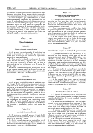 2328-(160) DIÁRIO DA REPÚBLICA — I SÉRIE-A N.o
63 — 29 de Março de 2006
documentos de prestação de contas consolidadas, regu-
larmente aprovados, devem ser depositados na conser-
vatória do registo comercial, nos termos da lei respectiva.
2 — Caso a empresa que tenha elaborado as contas
consolidadas esteja constituída sob uma forma que não
seja a de sociedade anónima, sociedade por quotas ou
sociedade em comandita por acções e desde que ela
não esteja sujeita por lei à obrigação de depósito dos
documentos de prestação de contas consolidadas, a refe-
rida empresa deve, pelo menos, colocá-los à disposição
do público na sua sede e, ainda, entregar cópia desses
documentos a quem o peça, mediante um preço que
não pode exceder o seu custo administrativo.
TÍTULO VII
Disposições penais
Artigo 509.o
Falta de cobrança de entradas de capital
1 — O gerente ou administrador de sociedade que
omitir ou fizer omitir por outrem actos que sejam neces-
sários para a realização de entradas de capital será
punido com multa até 60 dias.
2 — Se o facto for praticado com intenção de causar
dano, material ou moral, a algum sócio, à sociedade,
ou a terceiro, a pena será de multa até 120 dias, se
pena mais grave não couber por força de outra dis-
posição legal.
3 — Se for causado dano grave, material ou moral,
e que o autor pudesse prever, a algum sócio que não
tenha dado o seu assentimento para o facto, à sociedade,
ou a terceiro, a pena será a da infidelidade.
Artigo 510.o
Aquisição ilícita de quotas ou acções
1 — O gerente ou administrador de sociedade que,
em violação da lei, subscrever ou adquirir para a socie-
dade quotas ou acções próprias desta, ou encarregar
outrem de as subscrever ou adquirir por conta da socie-
dade, ainda que em nome próprio, ou por qualquer
título facultar fundos ou prestar garantias da sociedade
para que outrem subscreva ou adquira quotas ou acções
representativas do seu capital, é punido com multa até
120 dias.
2 — O gerente ou administrador de sociedade que,
em violação da lei, adquirir para a sociedade quotas
ou acções de outra sociedade que com aquela esteja
em relação de participações recíprocas ou em relação
de domínio é, igualmente, punido com multa até
120 dias.
Artigo 511.o
Amortização de quota não liberada
1 — O gerente de sociedade que, em violação da lei,
amortizar, total ou parcialmente, quota não liberada será
punido com multa até 120 dias.
2 — Se for causado dano grave, material ou moral,
e que o autor pudesse prever, a algum sócio que não
tenha dado o seu assentimento para o facto, à sociedade,
ou a terceiro, a pena será a da infidelidade.
Artigo 512.o
Amortização ilícita de quota dada em penhor
ou que seja objecto de usufruto
1 — O gerente de sociedade que, em violação da lei,
amortizar ou fizer amortizar, total ou parcialmente,
quota sobre a qual incida direito de usufruto ou de
penhor, sem consentimento do titular deste direito, será
punido com multa até 120 dias.
2 — Com a mesma pena será punido o sócio titular
da quota que promover a amortização ou para esta der
o seu assentimento, ou que, podendo informar do facto,
antes de executado, o titular do direito de usufruto ou
de penhor, maliciosamente o não fizer.
3 — Se for causado dano grave, material ou moral,
e que o autor pudesse prever, ao titular do direito de
usufruto ou de penhor, a algum sócio que não tenha
dado o seu assentimento para o facto, ou à sociedade,
a pena será a da infidelidade.
Artigo 513.o
Outras infracções às regras da amortização de quotas ou acções
1 — O gerente de sociedade que, em violação da lei,
amortizar ou fizer amortizar quota, total ou parcial-
mente, e por modo que, à data da deliberação, e con-
siderada a contrapartida da amortização, a situação
líquida da sociedade fique inferior à soma do capital
e da reserva legal, sem que simultaneamente seja deli-
berada redução do capital para que a situação líquida
se mantenha acima desse limite, será punido com multa
até 120 dias.
2 — O administrador de sociedade que, em violação
da lei, amortizar ou fizer amortizar acção, total ou par-
cialmente, sem redução de capital, ou com utilização
de fundos que não possam ser distribuídos aos accio-
nistas para tal efeito, é, igualmente, punido com multa
até 120 dias.
3 — Se for causado dano grave, material ou moral,
e que o autor pudesse prever, a algum sócio que não
tenha dado o seu assentimento para o facto, à sociedade,
ou a terceiro, a pena será a da infidelidade.
Artigo 514.o
Distribuição ilícita de bens da sociedade
1 — O gerente ou administrador de sociedade que
propuser à deliberação dos sócios, reunidos em assem-
bleia, distribuição ilícita de bens da sociedade é punido
com multa até 60 dias.
2 — Se a distribuição ilícita chegar a ser executada,
no todo ou em parte, a pena será de multa até 90 dias.
3 — Se a distribuição ilícita for executada, no todo
ou em parte, sem deliberação dos sócios, reunidos em
assembleia, a pena será de multa até 120 dias.
4 — O gerente ou administrador de sociedade que
executar ou fizer executar por outrem distribuição de
bens da sociedade com desrespeito por deliberação
válida de assembleia social regularmente constituída é,
igualmente, punido com multa até 120 dias.
5 — Se, em algum dos casos previstos nos n.os
3 e
4, for causado dano grave, material ou moral, e que
o autor pudesse prever, a algum sócio que não tenha
dado o seu assentimento para o facto, à sociedade, ou
a terceiro, a pena será a da infidelidade.
 