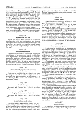 2328-(162) DIÁRIO DA REPÚBLICA — I SÉRIE-A N.o
63 — 29 de Março de 2006
ou assembleia de obrigacionistas, por mão própria ou
a seu mandado fizer constar da convocatória informa-
ções contrárias à verdade será punido, se pena mais
grave não couber por força de outra disposição legal,
com pena de prisão até 6 meses e multa até 150 dias.
2 — Com a mesma pena será punido aquele que, nas
circunstâncias descritas no número anterior, fizer mali-
ciosamente constar da convocatória informações incom-
pletas sobre matéria que por lei ou pelo contrato social
ela deva conter e que possam induzir os destinatários
a conclusões erróneas de efeito idêntico ou semelhante
ao de informações falsas sobre o mesmo objecto.
3 — Se o facto for praticado com intenção de causar
dano, material ou moral, à sociedade ou a algum sócio,
a pena será de prisão até 1 ano e multa até 180 dias.
Artigo 521.o
Recusa ilícita de lavrar acta
Aquele que, tendo o dever de redigir ou assinar acta
de assembleia social, sem justificação o não fizer, ou
agir de modo que outrem igualmente obrigado o não
possa fazer, será punido, se pena mais grave não couber
por força de outra disposição legal, com multa até
120 dias.
Artigo 522.o
Impedimento de fiscalização
O gerente ou administrador de sociedade que impedir
ou dificultar, ou levar outrem a impedir ou dificultar,
actos necessários à fiscalização da vida da sociedade,
executados, nos termos e formas que sejam de direito,
por quem tenha por lei, pelo contrato social ou por
decisão judicial o dever de exercer a fiscalização, ou
por pessoa que actue à ordem de quem tenha esse dever,
é punido com prisão até 6 meses e multa até 120 dias.
Artigo 523.o
Violação do dever de propor dissolução da sociedade
ou redução do capital
O gerente ou administrador de sociedade que, veri-
ficando pelas contas de exercício estar perdida metade
do capital, não der cumprimento ao disposto nos n.os
1
e 2 do artigo 35.o
é punido com prisão até 3 meses
e multa até 90 dias.
Artigo 524.o
Abuso de informações
(Revogado pelo Decreto-Lei n.o
142-A/91, de 10 de
Abril.)
Artigo 525.o
Manipulação fraudulenta de cotações de títulos
(Revogado pelo Decreto-Lei n.o
142-A/91, de 10 de
Abril.)
Artigo 526.o
Irregularidades na emissão de títulos
O administrador de sociedade que apuser, fizer apor,
ou consentir que seja aposta, a sua assinatura em títulos,
provisórios ou definitivos, de acções ou obrigações emi-
tidos pela sociedade ou em nome desta, quando a emis-
são não tenha sido aprovada pelos órgãos sociais com-
petentes, ou não tenham sido realizadas as entradas
mínimas exigidas por lei, é punido com prisão até 1 ano
e multa até 150 dias.
Artigo 527.o
Princípios comuns
1 — Os factos descritos nos artigos anteriores só serão
puníveis quando cometidos com dolo.
2 — Será punível a tentativa dos factos para os quais
tenha sido cominada nos artigos anteriores pena de pri-
são ou pena de prisão e multa.
3 — O dolo de benefício próprio, ou de benefício de
cônjuge, parente ou afim até ao 3.o
grau, será sempre
considerado como circunstância agravante.
4 — Se o autor de um facto descrito nos artigos ante-
riores, antes de instaurado o procedimento criminal,
tiver reparado integralmente os danos materiais e dado
satisfação suficiente dos danos morais causados, sem
outro prejuízo ilegítimo para terceiros, esses danos não
serão considerados na determinação da pena aplicável.
Artigo 528.o
Ilícitos de mera ordenação social
1 — O gerente ou administrador de sociedade que
não submeter, ou por facto próprio impedir outrem de
submeter, aos órgãos competentes da sociedade, até ao
fim do prazo previsto no n.o
1 do artigo 376.o
, o relatório
da gestão, as contas do exercício e os demais documentos
de prestação de contas previstos na lei, e cuja apre-
sentação lhe esteja cometida por lei ou pelo contrato
social, ou por outro título, bem como viole o disposto
no artigo 65.o
-A, é punido com coima de E 50 a E 1500.
2 — A sociedade que omitir em actos externos, no
todo ou em parte, as indicações referidas no artigo 171.o
deste Código será punida com coima de 50 000$ a
300 000$.
3 — A sociedade que, estando a isso legalmente obri-
gada, não mantiver livro de registo de acções nos termos
da legislação aplicável, ou não cumprir pontualmente
as disposições legais sobre registo e depósito de acções,
será punida com coima de 100 000$ a 10 000 000$.
4 — (Revogado pelo Decreto-Lei n.o
486/99, de 13 de
Novembro.)
5 — Aquele que estiver legalmente obrigado às comu-
nicações previstas nos artigos 447.o
e 448.o
deste Código
e as não fizer nos prazos e formas da lei será punido
com coima de 5000$ a 200 000$ e, se for membro de
órgão de administração ou de fiscalização, com coima
de 10 000$ a 300 000$.
6 — Nos ilícitos previstos nos números anteriores será
punível a negligência, devendo, porém, a coima ser redu-
zida em proporção adequada à menor gravidade da falta.
7 — Na graduação da pena serão tidos em conta os
valores do capital e do volume de negócios das socie-
dades, os valores das acções a que diga respeito a infrac-
ção e a condição económica pessoal dos infractores.
8 — A organização do processo e a decisão sobre apli-
cação da coima caberão ao conservador do registo
comercial territorialmente competente na área da sede
da sociedade.
Artigo 529.o
Legislação subsidiária
1 — Aos crimes previstos neste Código são subsidia-
riamente aplicáveis o Código Penal e legislação com-
plementar.
 