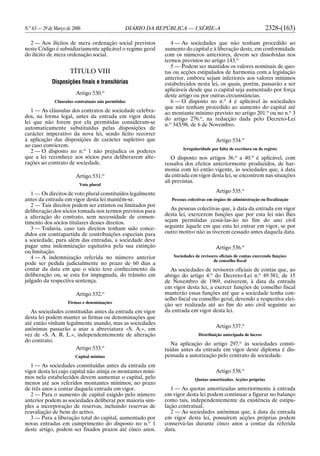 N.o
63 — 29 de Março de 2006 DIÁRIO DA REPÚBLICA — I SÉRIE-A 2328-(163)
2 — Aos ilícitos de mera ordenação social previstos
neste Código é subsidiariamente aplicável o regime geral
do ilícito de mera ordenação social.
TÍTULO VIII
Disposições finais e transitórias
Artigo 530.o
Cláusulas contratuais não permitidas
1 — As cláusulas dos contratos de sociedade celebra-
dos, na forma legal, antes da entrada em vigor desta
lei que não forem por ela permitidas consideram-se
automaticamente substituídas pelas disposições de
carácter imperativo da nova lei, sendo lícito recorrer
à aplicação das disposições de carácter supletivo que
ao caso convierem.
2 — O disposto no n.o
1 não prejudica os poderes
que a lei reconhece aos sócios para deliberarem alte-
rações ao contrato de sociedade.
Artigo 531.o
Voto plural
1 — Os direitos de voto plural constituídos legalmente
antes da entrada em vigor desta lei mantêm-se.
2 — Tais direitos podem ser extintos ou limitados por
deliberação dos sócios tomada nos termos previstos para
a alteração do contrato, sem necessidade de consen-
timento dos sócios titulares desses direitos.
3 — Todavia, caso tais direitos tenham sido conce-
didos em contrapartida de contribuições especiais para
a sociedade, para além das entradas, a sociedade deve
pagar uma indemnização equitativa pela sua extinção
ou limitação.
4 — A indemnização referida no número anterior
pode ser pedida judicialmente no prazo de 60 dias a
contar da data em que o sócio teve conhecimento da
deliberação ou, se esta for impugnada, do trânsito em
julgado da respectiva sentença.
Artigo 532.o
Firmas e denominações
As sociedades constituídas antes da entrada em vigor
desta lei podem manter as firmas ou denominações que
até então vinham legalmente usando, mas as sociedades
anónimas passarão a usar a abreviatura «S. A.», em
vez de «S. A. R. L.», independentemente de alteração
do contrato.
Artigo 533.o
Capital mínimo
1 — As sociedades constituídas antes da entrada em
vigor desta lei cujo capital não atinja os montantes míni-
mos nela estabelecidos devem aumentar o capital, pelo
menos até aos referidos montantes mínimos, no prazo
de três anos a contar daquela entrada em vigor.
2 — Para o aumento de capital exigido pelo número
anterior podem as sociedades deliberar por maioria sim-
ples a incorporação de reservas, incluindo reservas de
reavaliação de bens do activo.
3 — Para a liberação total do capital, aumentado por
novas entradas em cumprimento do disposto no n.o
1
deste artigo, podem ser fixados prazos até cinco anos.
4 — As sociedades que não tenham procedido ao
aumento do capital e à liberação deste, em conformidade
com os números anteriores, devem ser dissolvidas nos
termos previstos no artigo 143.o
5 — Podem ser mantidos os valores nominais de quo-
tas ou acções estipulados de harmonia com a legislação
anterior, embora sejam inferiores aos valores mínimos
estabelecidos nesta lei, os quais, porém, passarão a ser
aplicáveis desde que o capital seja aumentado por força
deste artigo ou por outras circunstâncias.
6 — O disposto no n.o
4 é aplicável às sociedades
que não tenham procedido ao aumento do capital até
ao montante mínimo previsto no artigo 201.o
ou no n.o
3
do artigo 276.o
, na redacção dada pelo Decreto-Lei
n.o
343/98, de 6 de Novembro.
Artigo 534.o
Irregularidade por falta de escritura ou de registo
O disposto nos artigos 36.o
a 40.o
é aplicável, com
ressalva dos efeitos anteriormente produzidos, de har-
monia com lei então vigente, às sociedades que, à data
da entrada em vigor desta lei, se encontrem nas situações
ali previstas.
Artigo 535.o
Pessoas colectivas em órgãos de administração ou fiscalização
As pessoas colectivas que, à data da entrada em vigor
desta lei, exercerem funções que por esta lei não lhes
sejam permitidas cessá-las-ão no fim do ano civil
seguinte àquele em que esta lei entrar em vigor, se por
outro motivo não as tiverem cessado antes daquela data.
Artigo 536.o
Sociedades de revisores oficiais de contas exercendo funções
de conselho fiscal
As sociedades de revisores oficiais de contas que, ao
abrigo do artigo 4.o
do Decreto-Lei n.o
49 381, de 15
de Novembro de 1969, estiverem, à data da entrada
em vigor desta lei, a exercer funções de conselho fiscal
manterão essas funções até que a sociedade tenha con-
selho fiscal ou conselho geral, devendo a respectiva elei-
ção ser realizada até ao fim do ano civil seguinte ao
da entrada em vigor desta lei.
Artigo 537.o
Distribuição antecipada de lucros
Na aplicação do artigo 297.o
às sociedades consti-
tuídas antes da entrada em vigor deste diploma é dis-
pensada a autorização pelo contrato de sociedade.
Artigo 538.o
Quotas amortizadas. Acções próprias
1 — As quotas amortizadas anteriormente à entrada
em vigor desta lei podem continuar a figurar no balanço
como tais, independentemente da existência de estipu-
lação contratual.
2 — As sociedades anónimas que, à data da entrada
em vigor desta lei, possuírem acções próprias podem
conservá-las durante cinco anos a contar da referida
data.
 