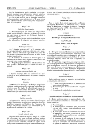 2328-(164) DIÁRIO DA REPÚBLICA — I SÉRIE-A N.o
63 — 29 de Março de 2006
3 — As alienações de acções próprias a terceiros,
durante os cinco anos referidos no número anterior,
podem ser decididas pelo conselho de administração.
4 — As acções próprias que a sociedade conservar
ao fim dos cinco anos referidos no n.o
2 serão nessa
data automaticamente anuladas na parte em que exce-
dam 10% do capital.
Artigo 539.o
Publicidade de participações
1 — As comunicações, nos termos dos artigos 447.o
e 448.o
, de participações existentes até à data da entrada
em vigor desta lei devem ser efectuadas durante o
1.o
semestre seguinte.
2 — As sociedades devem avisar os accionistas, pelos
meios adequados, do disposto no número anterior.
Artigo 540.o
Participações recíprocas
1 — O disposto no artigo 485.o
, n.o
3, começa a apli-
car-se às participações recíprocas existentes entre socie-
dades à data da entrada em vigor desta lei a partir do
fim do ano civil seguinte à referida data, se nessa altura
ainda se mantiverem.
2 — A proibição de exercício de direitos aplica-se à
participação de menor valor nominal, salvo acordo em
contrário entre as duas sociedades.
3 — As participações existentes à data da entrada em
vigor desta lei contam-se para o cálculo dos 10% de
capital.
Artigo 541.o
Aquisições tendentes ao domínio total
O disposto no artigo 490.o
não é aplicável se a par-
ticipação de 90% já existia à data da entrada em vigor
desta lei.
Artigo 542.o
Relatórios
Os Ministros das Finanças e da Justiça, em portaria
conjunta, podem completar o conteúdo obrigatório do
relatório anual dos órgãos de administração ou de fis-
calização e do revisor oficial de contas, sem prejuízo
da imediata aplicação do disposto nesta lei.
Artigo 543.o
Depósitos de entradas
Os depósitos de entradas de capital ordenados por
esta lei continuam a ser efectuados na Caixa Geral de
Depósitos, enquanto os Ministros das Finanças e da
Justiça, em portaria conjunta, não autorizarem que o
sejam noutras instituições de crédito.
Artigo 544.o
Perda de metade do capital
Enquanto não entrar em vigor o artigo 35.o
desta
lei, os credores de uma sociedade anónima podem
requerer a sua dissolução, provando que, posteriormente
à época dos seus contratos, metade do capital social
está perdido, mas a sociedade pode opor-se à dissolução,
sempre que dê as necessárias garantias de pagamento
aos seus credores.
Artigo 545.o
Equiparação ao Estado
Para os efeitos desta lei são equiparados ao Estado
as Regiões Autónomas, as autarquias locais, a Caixa
Geral de Depósitos, o Instituto de Gestão Financeira
da Segurança Social e o IPE — Investimentos e Par-
ticipações do Estado, S. A.
ANEXO II
(a que se refere o artigo 62.o
)
Republicação do Código do Registo Comercial
CAPÍTULO I
Objecto, efeitos e vícios do registo
Artigo 1.o
Fins do registo
1 — O registo comercial destina-se a dar publicidade
à situação jurídica dos comerciantes individuais, das
sociedades comerciais, das sociedades civis sob forma
comercial e dos estabelecimentos individuais de respon-
sabilidade limitada, tendo em vista a segurança do
comércio jurídico.
2 — O registo das cooperativas, das empresas públi-
cas, dos agrupamentos complementares de empresas e
dos agrupamentos europeus de interesse económico,
bem como de outras pessoas singulares e colectivas por
lei a ele sujeitas, rege-se pelas disposições do presente
Código, salvo expressa disposição de lei em contrário.
Artigo 2.o
Comerciantes individuais
Estão sujeitos a registo os seguintes factos relativos
a comerciantes individuais:
a) O início, alteração e cessação da actividade do
comerciante individual;
b) As modificações do seu estado civil e regime
de bens;
c) A mudança de estabelecimento principal.
Artigo 3.o
Sociedades comerciais e sociedades civis sob forma comercial
1 — Estão sujeitos a registo os seguintes factos rela-
tivos às sociedades comerciais e sociedades civis sob
forma comercial:
a) A constituição;
b) A deliberação da assembleia geral, nos casos
em que a lei a exige, para aquisição de bens
pela sociedade;
c) A unificação, divisão e transmissão de quotas
de sociedades por quotas, bem como de partes
sociais de sócios comanditários de sociedades
em comandita simples;
d) A promessa de alienação ou de oneração de
partes de capital de sociedades em nome colec-
tivo e de sociedades em comandita simples e
de quotas de sociedades por quotas, bem como
 