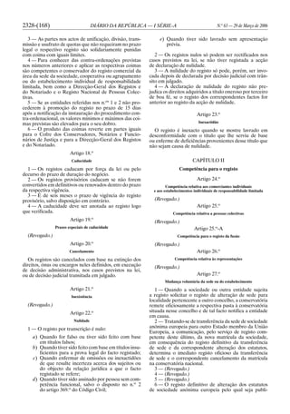 2328-(168) DIÁRIO DA REPÚBLICA — I SÉRIE-A N.o
63 — 29 de Março de 2006
3 — As partes nos actos de unificação, divisão, trans-
missão e usufruto de quotas que não requeiram no prazo
legal o respectivo registo são solidariamente punidas
com coima com iguais limites.
4 — Para conhecer das contra-ordenações previstas
nos números anteriores e aplicar as respectivas coimas
são competentes o conservador do registo comercial da
área da sede da sociedade, cooperativa ou agrupamento
ou do estabelecimento individual de responsabilidade
limitada, bem como a Direcção-Geral dos Registos e
do Notariado e o Registo Nacional de Pessoas Colec-
tivas.
5 — Se as entidades referidas nos n.os
1 e 2 não pro-
cederem à promoção do registo no prazo de 15 dias
após a notificação da instauração do procedimento con-
tra-ordenacional, os valores mínimos e máximos das coi-
mas previstas são elevados para o seu dobro.
6 — O produto das coimas reverte em partes iguais
para o Cofre dos Conservadores, Notários e Funcio-
nários de Justiça e para a Direcção-Geral dos Registos
e do Notariado.
Artigo 18.o
Caducidade
1 — Os registos caducam por força da lei ou pelo
decurso do prazo de duração do negócio.
2 — Os registos provisórios caducam se não forem
convertidos em definitivos ou renovados dentro do prazo
da respectiva vigência.
3 — É de seis meses o prazo de vigência do registo
provisório, salvo disposição em contrário.
4 — A caducidade deve ser anotada ao registo logo
que verificada.
Artigo 19.o
Prazos especiais de caducidade
(Revogado.)
Artigo 20.o
Cancelamento
Os registos são cancelados com base na extinção dos
direitos, ónus ou encargos neles definidos, em execução
de decisão administrativa, nos casos previstos na lei,
ou de decisão judicial transitada em julgado.
Artigo 21.o
Inexistência
(Revogado.)
Artigo 22.o
Nulidade
1 — O registo por transcrição é nulo:
a) Quando for falso ou tiver sido feito com base
em títulos falsos;
b) Quando tiver sido feito com base em títulos insu-
ficientes para a prova legal do facto registado;
c) Quando enfermar de omissões ou inexactidões
de que resulte incerteza acerca dos sujeitos ou
do objecto da relação jurídica a que o facto
registado se refere;
d) Quando tiver sido assinado por pessoa sem com-
petência funcional, salvo o disposto no n.o
2
do artigo 369.o
do Código Civil;
e) Quando tiver sido lavrado sem apresentação
prévia.
2 — Os registos nulos só podem ser rectificados nos
casos previstos na lei, se não tiver registada a acção
de declaração de nulidade.
3 — A nulidade do registo só pode, porém, ser invo-
cada depois de declarada por decisão judicial com trân-
sito em julgado.
4 — A declaração de nulidade do registo não pre-
judica os direitos adquiridos a título oneroso por terceiro
de boa fé, se o registo dos correspondentes factos for
anterior ao registo da acção de nulidade.
Artigo 23.o
Inexactidão
O registo é inexacto quando se mostre lavrado em
desconformidade com o título que lhe serviu de base
ou enferme de deficiências provenientes desse título que
não sejam causa de nulidade.
CAPÍTULO II
Competência para o registo
Artigo 24.o
Competência relativa aos comerciantes individuais
e aos estabelecimentos individuais de responsabilidade limitada
(Revogado.)
Artigo 25.o
Competência relativa a pessoas colectivas
(Revogado.)
Artigo 25.o
-A
Competência para o registo da fusão
(Revogado.)
Artigo 26.o
Competência relativa às representações
(Revogado.)
Artigo 27.o
Mudança voluntária da sede ou do estabelecimento
1 — Quando a sociedade ou outra entidade sujeita
a registo solicitar o registo de alteração de sede para
localidade pertencente a outro concelho, a conservatória
remete oficiosamente a respectiva pasta à conservatória
situada nesse concelho e de tal facto notifica a entidade
em causa.
2 — Tratando-se de transferência da sede de sociedade
anónima europeia para outro Estado membro da União
Europeia, a comunicação, pelo serviço de registo com-
petente deste último, da nova matrícula da sociedade,
em consequência do registo definitivo da transferência
de sede e da correspondente alteração dos estatutos,
determina o imediato registo oficioso da transferência
de sede e o correspondente cancelamento da matrícula
na conservatória nacional.
3 — (Revogado.)
4 — (Revogado.)
5 — (Revogado.)
6 — O registo definitivo de alteração dos estatutos
de sociedade anónima europeia pelo qual seja publi-
 
