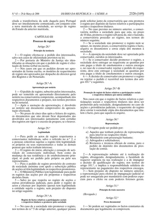 N.o
63 — 29 de Março de 2006 DIÁRIO DA REPÚBLICA — I SÉRIE-A 2328-(169)
citada a transferência da sede daquela para Portugal
deve ser imediatamente comunicado, em conjunto com
a nova matrícula da sociedade, ao serviço de registo
do Estado da anterior matrícula.
CAPÍTULO III
Processo de registo
Artigo 28.o
Princípio da instância
1 — O registo efectua-se a pedido dos interessados,
salvo nos casos de oficiosidade previstos na lei.
2 — Por portaria do Ministro da Justiça são iden-
tificadas as situações em que o pedido de registo é efec-
tuado de forma verbal ou escrita.
3 — Nos casos em que os pedidos devam ser apre-
sentados de forma escrita, os modelos de requerimento
de registo são aprovados por despacho do director-geral
dos Registos e do Notariado.
Artigo 28.o
-A
Apresentação por notário
1 — O pedido de registo, subscrito pelos interessados,
pode ser remetido ou apresentado directamente pelo
notário na conservatória competente, acompanhado dos
respectivos documentos e preparo, nos termos previstos
na lei notarial.
2 — Após a anotação da apresentação, é devolvido
ao notário um documento comprovativo da apresen-
tação efectuada.
3 — No prazo de cinco dias após a feitura do registo,
os documentos que não devam ficar depositados são
devolvidos aos interessados juntamente com certidão
dos registos em vigor e o excesso de preparo, se o houver.
Artigo 29.o
Legitimidade
1 — Para pedir os actos de registo respeitantes a
comerciantes individuais, salvo o referido no n.o
2, e
a pessoas colectivas sujeitas a registo têm legitimidade
os próprios ou seus representantes e todas as demais
pessoas que neles tenham interesse.
2 — O registo do início, alteração e cessação de acti-
vidade do comerciante individual, bem como da
mudança da sua residência e de estabelecimento prin-
cipal, só pode ser pedido pelo próprio ou pelo seu
representante.
3 — Para o pedido de registo provisório do contrato
de sociedade anónima com apelo a subscrição pública
de acções só têm legitimidade os respectivos promotores.
4 — O Ministério Público tem legitimidade para pedir
os registos das acções por ele propostas e respectivas
decisões finais.
5 — Salvo no que respeita ao registo de acções e
outras providências judiciais, para pedir o registo de
actos a efectuar por depósito apenas tem legitimidade
a entidade sujeita a registo, sem prejuízo do disposto
no artigo seguinte.
Artigo 29.o
-A
Registo de factos relativos a participações sociais
e respectivos titulares a promover pela sociedade
1 — No caso de a sociedade não promover o registo,
nos termos do n.o
5 do artigo anterior, qualquer pessoa
pode solicitar junto da conservatória que esta promova
o registo por depósito de factos relativos a participações
sociais e respectivos titulares.
2 — No caso previsto no número anterior, a conser-
vatória notifica a sociedade para que esta, no prazo
de 10 dias, promova o registo sob pena de, não o fazendo,
a conservatória proceder ao registo, nos termos do
número seguinte.
3 — Se a sociedade não promover o registo nem se
opuser, no mesmo prazo, a conservatória regista o facto,
arquiva os documentos e envia cópia dos mesmos à
sociedade.
4 — A oposição da sociedade deve ser apreciada pelo
conservador, ouvidos os interessados.
5 — Se o conservador decidir promover o registo, a
sociedade deve entregar ao requerente as quantias por
este pagas a título de emolumentos e outros encargos
e, no caso de o conservador rejeitar o pedido do reque-
rente, deve este entregar à sociedade as quantias por
esta pagas a título de emolumentos e outros encargos.
6 — A decisão do conservador em promover o registo
ou rejeitar o pedido é recorrível nos termos dos arti-
gos 101.o
e seguintes.
Artigo 29.o
-B
Promoção do registo de factos relativos a participações sociais
e respectivos titulares por outras entidades
Nos casos em que o registo de factos relativos a par-
ticipações sociais e respectivos titulares não deva ser
promovido pela sociedade, designadamente no caso de
acções e providências judiciais, o requerente do registo
deve enviar à sociedade cópia dos documentos que titu-
lem o facto, para que aquela os arquive.
Artigo 30.o
Representação
1 — O registo pode ser pedido por:
a) Aqueles que tenham poderes de representação
para intervir no respectivo título;
b) Mandatário com procuração bastante;
c) Advogados e solicitadores;
d) Revisores e técnicos oficiais de contas, para o
pedido de depósito dos documentos de pres-
tação de contas.
2 — A representação subsiste até à realização do
registo, abrangendo, designadamente, a faculdade de
requerer urgência na sua realização e a de impugnar
a decisão de qualificação do registo, nos termos do
artigo 101.o
, e implica a responsabilidade solidária do
representante no pagamento dos respectivos encargos.
3 — Sem prejuízo do disposto no número anterior,
a representação para efeitos de impugnação judicial só
pode ser assegurada por mandatário com poderes espe-
ciais para o efeito ou com poderes forenses gerais.
Artigo 31.o
Princípio do trato sucessivo
(Revogado.)
Artigo 32.o
Prova documental
1 — Só podem ser registados os factos constantes de
documentos que legalmente os comprovem.
 
