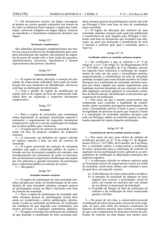 2328-(170) DIÁRIO DA REPÚBLICA — I SÉRIE-A N.o
63 — 29 de Março de 2006
2 — Os documentos escritos em língua estrangeira
só podem ser aceites quando traduzidos nos termos da
lei, salvo se titularem factos sujeitos a registo por trans-
crição, estiverem redigidos em língua inglesa, francesa
ou espanhola e o funcionário competente dominar essa
língua.
Artigo 33.o
Declarações complementares
São admitidas declarações complementares dos títu-
los nos casos previstos na lei, designadamente para com-
pleta identificação dos sujeitos, sem prejuízo da exigên-
cia de prova do estado civil, e bem assim dos gerentes,
administradores, directores, liquidatários e demais
representantes das pessoas colectivas.
Artigo 34.o
Comerciante individual
1 — O registo do início, alteração e cessação de acti-
vidade do comerciante individual, bem como da modi-
ficação dos seus elementos de identificação, efectua-se
com base na declaração do interessado.
2 — Com o pedido de registo de modificação do
estado civil ou do regime de bens do comerciante indi-
vidual deve ser arquivado o respectivo documento
comprovativo.
Artigo 35.o
Sociedades
1 — Para o registo de sociedades cuja constituição
esteja dependente de qualquer autorização especial é
necessário o arquivamento do respectivo documento
comprovativo, salvo se o acto de constituição for titulado
por escritura pública que o mencione.
2 — O registo prévio do contrato de sociedade é efec-
tuado em face do projecto completo do respectivo
contrato.
3 — A conversão em definitivo do registo referido
no número anterior é feita em face do contrato de
sociedade.
4 — O registo provisório do contrato de sociedade
anónima com apelo à subscrição pública de acções é
lavrado em face do projecto completo do contrato, com
reconhecimento das assinaturas de todos os interessa-
dos, de documento comprovativo da liberação das acções
por eles subscritas e, quando necessário, da autorização
para a subscrição pública ou emissão de acções.
5 — (Revogado.)
Artigo 36.o
Sociedades anónimas europeias
1 — O registo de constituição de uma sociedade anó-
nima europeia por fusão ou transformação ou de cons-
tituição de uma sociedade anónima europeia gestora
de participações sociais ou filial é efectuado com base
no contrato de sociedade.
2 — Para o registo de constituição de sociedade anó-
nima europeia gestora de participações sociais deve
ainda ser comprovada a prévia publicitação, relativa-
mente a todas as sociedades promotoras, da verificação
das condições de que depende essa constituição, nos
termos previstos na legislação comunitária aplicável.
3 — O registo ou menção da verificação das condições
de que depende a constituição de uma sociedade anó-
nima europeia gestora de participações sociais com sede
em Portugal é feito com base no acto de constituição
dessa sociedade.
4 — O registo de alteração dos estatutos de uma
sociedade anónima europeia pelo qual seja publicitada
a transferência de sede daquela para Portugal é efec-
tuado com base no documento que formalize essa alte-
ração, no qual seja declarada a transferência da sede
e exarado o contrato pelo qual a sociedade passa a
reger-se.
Artigo 36.o
-A
Certificados relativos às sociedades anónimas europeias
1 — Os certificados a que se referem o n.o
8 do
artigo 8.o
e o n.o
2 do artigo 25.o
do Regulamento (CE)
n.o
2157/2001, do Conselho, de 8 de Outubro, devem,
em especial, fazer referência à verificação do cumpri-
mento de cada um dos actos e formalidades prévios,
respectivamente, à transferência da sede de sociedade
anónima europeia para outro Estado membro da União
Europeia ou à constituição de sociedade anónima euro-
peia por fusão, exigidos por aquele regulamento, pela
legislação nacional adoptada em sua execução ou ainda
pela legislação nacional aplicável às sociedades anóni-
mas de direito interno, identificando os documentos que
comprovem tal verificação.
2 — Nos casos em que a mesma conservatória seja
competente para controlar a legalidade do cumpri-
mento, pelas sociedades portuguesas participantes, dos
actos e formalidades prévias à fusão e para o controlo
da legalidade do processo na parte que respeita à fusão
e à constituição da sociedade anónima europeia com
sede em Portugal, ambos os controlos podem ser efec-
tuados aquando do registo daquela constituição.
Artigo 36.o
-B
Transferência de sede de sociedade anónima europeia
1 — Nos casos em que, para efeitos de emissão do
certificado previsto no n.o
8 do artigo 8.o
do Regula-
mento (CE) n.o
2157/2001, do Conselho, de 8 de Outu-
bro, a sociedade solicite à conservatória a notificação
do sócio exonerando para a celebração de contrato de
aquisição da sua participação social, aplicam-se ao pro-
cedimento de notificação as disposições constantes dos
números seguintes.
2 — A solicitação referida no número anterior pode
ser formulada através de requerimento escrito ou verbal
da sociedade, sendo neste último caso reduzido a auto,
do qual deve, em especial, constar:
a) A identificação do sócio exonerando a notificar;
b) A intenção da sociedade de adquirir ou fazer
adquirir por terceiro a participação social do
sócio, em virtude do exercício por este último
do seu direito à exoneração da sociedade;
c) O pedido de fixação da data da celebração do
contrato e de notificação do sócio exonerando
quanto a tal data.
3 — No prazo de três dias, a conservatória procede
à notificação do sócio exonerando, através de carta regis-
tada, da qual, para além das menções resultantes do
disposto no número anterior, deve constar a cominação
de que a não comparência do sócio para efeitos da cele-
bração do contrato na data fixada, sem motivo justi-
 