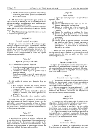 2328-(172) DIÁRIO DA REPÚBLICA — I SÉRIE-A N.o
63 — 29 de Março de 2006
b) Imediatamente antes da primeira apresentação
pessoal do dia seguinte, quando recebidos entre
as 16 e as 24 horas.
4 — Os documentos apresentados pelo correio são
anotados com a observação de «correspondência» no
dia da recepção e imediatamente após a última apre-
sentação pessoal ou por telecópia.
5 — A ordem de anotação dos documentos apresen-
tados por via electrónica é fixada pela portaria referida
no n.o
1.
6 — O pedido de registo por depósito não está sujeito
a anotação de apresentação.
Artigo 45.o
-A
Omissão de anotação de apresentações
Sempre que ocorra uma omissão de anotação de apre-
sentação de pedidos de registo relativamente à mesma
requisição, as apresentações omitidas são anotadas no
dia em que a omissão for constatada, fazendo-se refe-
rência a esta e ao respectivo suprimento no dia a que
respeita, ficando salvaguardados os efeitos dos registos
entretanto apresentados.
Artigo 46.o
Rejeição da apresentação ou do pedido
1 — A apresentação deve ser rejeitada:
a) Quando o requerimento não respeitar o modelo
aprovado, quando tal for exigível;
b) Quando não forem pagas as quantias que se
mostrem devidas;
c) Quando a entidade objecto de registo não tiver
número de identificação de pessoa colectiva
atribuído.
2 — O pedido de registo por depósito deve ser
rejeitado:
a) Nas situações referidas no número anterior;
b) Se o requerente não tiver legitimidade para
requerer o registo;
c) Quando não se mostre efectuado o primeiro
registo da entidade, nos termos previstos no
artigo 61.o
;
d) Quando o facto não estiver sujeito a registo.
3 — Nos casos em que a entidade se encontre regis-
tada sem número de identificação de pessoa colectiva
atribuído, a conservatória comunica tal facto ao Registo
Nacional de Pessoas Colectivas de modo que se proceda,
no próprio dia, à inscrição da entidade no ficheiro cen-
tral de pessoas colectivas.
Artigo 47.o
Princípio da legalidade
A viabilidade do pedido de registo a efectuar por
transcrição deve ser apreciada em face das disposições
legais aplicáveis, dos documentos apresentados e dos
registos anteriores, verificando-se especialmente a legi-
timidade dos interessados, a regularidade formal dos
títulos e a validade dos actos neles contidos.
Artigo 48.o
Recusa do registo
1 — O registo por transcrição deve ser recusado nos
seguintes casos:
a) (Revogada.)
b) Quando for manifesto que o facto não está titu-
lado nos documentos apresentados;
c) Quando se verifique que o facto constante do
documento já está registado ou não está sujeito
a registo;
d) Quando for manifesta a nulidade do facto;
e) Quando o registo já tiver sido lavrado como
provisório por dúvidas e estas não se mostrem
removidas;
f) (Revogada.)
g) Quando, tendo a apresentação sido efectuada
por telecópia, não derem entrada na conser-
vatória, nos cinco dias úteis imediatos ao da
apresentação, as fotocópias e documentos
necessários ao registo.
2 — Além dos casos previstos no número anterior,
o registo só pode ser recusado se, por falta de elementos
ou pela natureza do acto, não puder ser feito como
provisório por dúvidas.
Artigo 49.o
Registo provisório por dúvidas
O registo por transcrição deve ser efectuado provi-
soriamente por dúvidas quando existam deficiências que,
não sendo fundamento de recusa, nem tendo sido sana-
das nos termos previstos no artigo 52.o
, obstem ao registo
do acto tal como é pedido.
Artigo 50.o
Despachos de recusa e de provisoriedade
1 — Os despachos de recusa e de provisoriedade por
dúvidas são lavrados pela ordem de apresentação dos
respectivos pedidos de registo e são notificados aos inte-
ressados nos cinco dias seguintes.
2 — Salvo nos casos previstos nas alíneas a), c) e n)
do n.o
1 do artigo 64.o
, a qualificação do registo como
provisório por natureza é notificada aos interessados
no prazo previsto no número anterior.
Artigo 51.o
Obrigações fiscais
1 — Nenhum acto sujeito a encargos de natureza fis-
cal pode ser definitivamente registado sem que se mos-
trem pagos ou assegurados os direitos do Fisco.
2 — Não está sujeita à apreciação do funcionário
competente para o registo a correcção da liquidação
de encargos fiscais feita nas repartições de finanças.
3 — Presume-se assegurado o pagamento dos direitos
correspondentes a qualquer transmissão desde que
tenham decorrido os prazos de caducidade da liquidação
ou de prescrição previstos nas leis fiscais.
Artigo 52.o
Suprimento das deficiências
1 — Sempre que possível, as deficiências do processo
de registo devem ser supridas oficiosamente com base
 