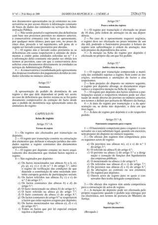 N.o
63 — 29 de Março de 2006 DIÁRIO DA REPÚBLICA — I SÉRIE-A 2328-(173)
nos documentos apresentados ou já existentes na con-
servatória ou por acesso directo à informação constante
de bases de dados das entidades ou serviços da Admi-
nistração Pública.
2 — Não sendo possível o suprimento das deficiências
com base nos processos previstos no número anterior,
a conservatória comunica este facto ao apresentante,
por qualquer meio idóneo, para que este, no prazo de
cinco dias, proceda a tal suprimento, sob pena de o
registo ser lavrado como provisório por dúvidas.
3 — O registo não é lavrado como provisório se as
deficiências em causa respeitarem à omissão de docu-
mentos a emitir pelas entidades referidas no n.o
1 e
a informação deles constante não puder ser obtida nos
termos aí previstos, caso em que a conservatória deve
solicitar esses documentos directamente às entidades ou
serviços da Administração Pública.
4 — A conservatória é reembolsada pelo apresentante
das despesas resultantes dos pagamentos devidos às enti-
dades referidas no número anterior.
Artigo 53.o
Desistência
A apresentação de pedido de desistência de um
registo e dos que dele dependam só pode ser aceite
no caso de deficiência que motive recusa ou se for junto
documento comprovativo da extinção do facto desde
que o pedido de desistência seja apresentado antes da
assinatura do registo.
CAPÍTULO IV
Actos de registo
Artigo 53.o
-A
Formas de registo
1 — Os registos são efectuados por transcrição ou
depósito.
2 — O registo por transcrição consiste na extractação
dos elementos que definem a situação jurídica das enti-
dades sujeitas a registo constantes dos documentos
apresentados.
3 — O registo por depósito consiste no mero arqui-
vamento dos documentos que titulam factos sujeitos a
registo.
4 — São registados por depósito:
a) Os factos mencionados nas alíneas b) a l), n),
p), q), u), v) e z) do n.o
1 do artigo 3.o
, salvo
o registo da verificação das condições de que
depende a constituição de uma sociedade anó-
nima europeia gestora de participações sociais;
b) Os factos referidos nas alíneas b), c) e e) do
n.o
2 do artigo 3.o
;
c) Os factos constantes das alíneas b) e d) do
artigo 5.o
;
d) O facto mencionado na alínea b) do artigo 6.o
;
e) O facto referido na alínea g) do artigo 7.o
;
f) O facto constante da alínea e) do artigo 8.o
;
g) Os factos constantes do artigo 9.o
se respeitarem
a factos que estão sujeitos a registo por depósito;
h) Os factos mencionados nas alíneas a), d) e e)
do artigo 10.o
;
i) Todos os factos que por lei especial estejam
sujeitos a depósito.
Artigo 54.o
Prazo e ordem dos registos
1 — O registo por transcrição é efectuado no prazo
de 10 dias, pela ordem de anotação ou da sua depen-
dência.
2 — No caso de o apresentante requerer urgência,
o registo deve ser efectuado no prazo máximo de um
dia útil, podendo o funcionário proceder à feitura do
registo sem subordinação à ordem da anotação, mas
sem prejuízo da dependência dos actos.
3 — A menção na ficha do registo por depósito é
efectuada no próprio dia em que for pedido.
Artigo 55.o
Âmbito e data do registo
1 — O registo por transcrição compreende a matrí-
cula das entidades sujeitas a registo, bem como as ins-
crições, averbamentos e anotações de factos a elas
respeitantes.
2 — Sem prejuízo do disposto no número seguinte,
o registo por depósito abrange os documentos arqui-
vados e a respectiva menção na ficha de registo.
3 — O registo por depósito dos factos relativos a par-
ticipações sociais e respectivos titulares pode ser efec-
tuado de modo diverso do previsto no número anterior,
nos termos a definir por portaria do Ministro da Justiça.
4 — A data do registo por transcrição é a da apre-
sentação ou, se desta não depender, a data em que
tiver lugar.
5 — A data do registo por depósito é a do respectivo
pedido.
Artigo 55.o
-A
Funcionário competente para o registo
1 — O funcionário competente para o registo é o con-
servador ou o seu substituto legal, quando em exercício,
sem prejuízo do disposto no número seguinte.
2 — Os oficiais dos registos têm competência para
os seguintes actos de registo:
a) Os previstos nas alíneas m), o) e s) do n.o
1
do artigo 3.o
;
b) O referido na alínea b) do artigo 4.o
;
c) O previsto na alínea c) do artigo 5.o
e a desig-
nação e cessação de funções dos liquidatários
das empresas públicas;
d) O mencionado na alínea c) do artigo 6.o
;
e) Os referidos nas alíneas d) e i) do artigo 7.o
;
f) Os previstos nas alíneas d) e h) do artigo 8.o
;
g) As alterações ao contrato ou aos estatutos;
h) Os registos por depósito;
i) Outros actos de registo para os quais o con-
servador lhes tenha delegado competência.
3 — Os oficiais dos registos têm ainda competência
para a extractação de actos de registo.
4 — A menção de depósito pode ser efectuada pelo
próprio requerente quando o pedido seja entregue por
via electrónica, nos termos de portaria do Ministro da
Justiça.
Artigo 56.o
Suportes documentais
(Revogado.)
 