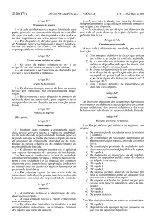 2328-(174) DIÁRIO DA REPÚBLICA — I SÉRIE-A N.o
63 — 29 de Março de 2006
Artigo 57.o
Organização do arquivo
1 — A cada entidade sujeita a registo é destinada uma
pasta, guardada na conservatória situada no concelho
da respectiva sede, onde são arquivados todos os docu-
mentos respeitantes aos actos submetidos a registo.
2 — Por despacho do director-geral dos Registos e
do Notariado pode ser determinado o arquivo dos docu-
mentos em suporte electrónico, em substituição do
arquivo previsto no número anterior.
Artigo 58.o
Termos em que são feitos os registos
1 — Os actos de registo referidos no n.o
1 do
artigo 55.o
são efectuados em suporte informático.
2 — As inscrições e averbamentos são efectuados por
extracto e deles decorre a matrícula.
Artigo 59.o
Arquivo de documentos
1 — Os documentos que servem de base ao registo
lavrado por transcrição são obrigatoriamente arqui-
vados.
2 — Relativamente a cada alteração do contrato de
sociedade deve ser apresentado, para arquivo, o texto
completo do contrato alterado, na sua redacção actua-
lizada.
Artigo 60.o
Natureza do depósito
(Revogado.)
Artigo 61.o
Primeiro registo
1 — Nenhum facto referente a comerciante indivi-
dual, pessoa colectiva sujeita a registo ou estabeleci-
mento individual de responsabilidade limitada pode ser
registado sem que se mostre efectuado o registo do início
de actividade do comerciante individual ou da cons-
tituição da pessoa colectiva ou do estabelecimento de
responsabilidade limitada.
2 — O disposto no número anterior não é aplicável
aos registos decorrentes do processo de insolvência.
3 — No caso de transferência da sede de sociedade
anónima europeia para Portugal, o primeiro registo refe-
rente a essa sociedade é o da alteração dos estatutos
decorrente de tal transferência, sem prejuízo do disposto
no número anterior quanto aos registos decorrentes do
processo de insolvência.
4 — Do primeiro registo decorre a matrícula do
comerciante individual, da pessoa colectiva ou do esta-
belecimento individual de responsabilidade limitada.
Artigo 62.o
Matrícula
1 — A matrícula destina-se à identificação da enti-
dade sujeita a registo.
2 — A cada entidade sujeita a registo corresponde
uma só matrícula.
3 — Os elementos constantes da matrícula e a sua
correspondente actualização ou rectificação resultam
dos registos que sobre ela incidem.
4 — A matrícula é aberta com carácter definitivo,
independentemente da qualificação atribuída ao registo
que origina a sua abertura.
5 — A actualização ou rectificação dos elementos da
matrícula só pode decorrer de registo definitivo que
publicite tais factos.
Artigo 62.o
-A
Cancelamento da matrícula
A matrícula é oficiosamente cancelada, por meio de
inscrição:
a) Com o registo definitivo de factos que tenham
por efeito a extinção da entidade registada;
b) Se a conversão em definitivo do registo pro-
visório, na dependência do qual foi aberta, não
se efectuar dentro do prazo legal;
c) Se aberta na dependência de um acto recusado,
se o despacho de qualificação não tiver sido
impugnado no prazo legal ou, tendo-o sido, se
se verificar algum dos factos previstos no n.o
2
do artigo 111.o
;
d) Com o registo definitivo de transferência de
sede para o estrangeiro.
Artigo 63.o
Inscrições
As inscrições extractam dos documentos depositados
os elementos que definem a situação jurídica dos comer-
ciantes individuais, das pessoas colectivas e dos esta-
belecimentos individuais de responsabilidade limitada.
Artigo 64.o
Inscrições provisórias por natureza
1 — São provisórias por natureza as seguintes ins-
crições:
a) De constituição de sociedades antes de titulado
o contrato;
b) De constituição de sociedades dependente de
alguma autorização especial, antes da concessão
desta;
c) De constituição provisória de sociedades anó-
nimas com apelo a subscrição pública de acções;
d) (Revogada.)
e) De declaração de insolvência ou de indeferi-
mento do respectivo pedido, antes do trânsito
em julgado da sentença;
f) (Revogada.)
g) (Revogada.)
h) (Revogada.)
i) De negócio jurídico anulável, ou ineficaz por
falta de consentimento, antes de sanado o vício
ou caducado o direito de o arguir;
j) De negócio celebrado por gestor ou por pro-
curador sem poderes suficientes, antes da rati-
ficação;
l) (Revogada.)
m) (Revogada.)
n) De acções judiciais.
2 — São ainda provisórias por natureza as inscrições:
a) (Revogada.)
b) Dependentes de qualquer registo provisório ou
que com ele sejam incompatíveis;
 