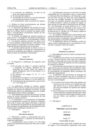 2328-(176) DIÁRIO DA REPÚBLICA — I SÉRIE-A N.o
63 — 29 de Março de 2006
c) A conversão em definitivos, no todo ou em
parte, dos registos provisórios;
d) A renovação dos registos;
e) A nomeação de terceiro ou a sua não nomeação
em contrato para pessoa a nomear;
f) O cancelamento, total ou parcial, dos registos.
3 — Podem ser feitos provisoriamente por dúvidas
os averbamentos referidos no n.o
1.
4 — A conversão em definitiva da inscrição de acção
em que se julgue modificado ou extinto um facto regis-
tado, ou se declare nulo ou anulado um registo, deter-
mina o correspondente averbamento oficioso de alte-
ração ou cancelamento.
5 — O trânsito em julgado da sentença prevista na
alínea e) do n.o
1 do artigo 64.o
determina o averbamento
de conversão em definitivo do correspondente registo.
6 — As decisões judiciais previstas na alínea s) do
n.o
1 são averbadas, respectivamente, à inscrição do des-
pacho inicial de exoneração do passivo restante e à do
despacho final que determine essa exoneração.
7 — A decisão judicial prevista na alínea t) do n.o
1
é averbada à inscrição da decisão de encerramento do
processo de insolvência que publicite a sujeição da exe-
cução de plano de insolvência a fiscalização.
Artigo 70.o
Publicações obrigatórias
1 — É obrigatória a publicação dos seguintes actos
de registo:
a) Os previstos no artigo 3.o
, quando respeitem
a sociedades por quotas, anónimas ou em
comandita por acções, desde que sujeitas a
registo obrigatório, salvo os das alíneas c), e),
f) e i) do n.o
1;
b) Os previstos nos artigos 4.o
, 6.o
, 7.o
e 8.o
;
c) (Revogada.)
d) Os previstos nas alíneas c), d) e h) do artigo 9.o
;
e) Os previstos nas alíneas c) e d) do artigo 10.o
;
f) O averbamento de cancelamento a que se refere
o n.o
2 do artigo 27.o
2 — As publicações referidas no número anterior
devem ser feitas em sítio na Internet de acesso público,
regulado por portaria do Ministro da Justiça, no qual
a informação objecto de publicidade possa ser acedida,
designadamente por ordem cronológica.
3 — Pelas publicações é devida uma taxa que constitui
receita do serviço incumbido da manutenção do sítio
referido no número anterior.
4 — A constituição e o encerramento da liquidação
de um agrupamento europeu de interesse económico,
bem como os factos cujo registo determina a abertura
ou o cancelamento da matrícula de uma sociedade anó-
nima europeia, são publicados no Jornal Oficial da União
Europeia após a publicação referida no n.o
2.
5 — (Revogado.)
Artigo 71.o
Oficiosidade da publicação
1 — Efectuado o registo, a conservatória deve pro-
mover, imediatamente e a expensas do interessado, as
respectivas publicações.
2 — As publicações a que se refere o n.o
4 do artigo
anterior são promovidas no prazo de cinco dias a contar
do registo.
3 — As publicações efectuam-se com base nos dados
transmitidos por via electrónica entre a conservatória
e a Direcção-Geral dos Registos e do Notariado e, ape-
nas nos casos em que este meio não esteja disponível,
com base em certidões passadas na conservatória ou
com base em certidões passadas em cartório notarial
ou tribunal judicial e juntas ao pedido de registo, as
quais devem ser remetidas à Direcção-Geral dos Regis-
tos e do Notariado, no prazo previsto no n.o
1, por
via postal ou ainda por telecópia ou por correio elec-
trónico, nos termos do n.o
1 do artigo 2.o
e do artigo 4.o
do Decreto-Lei n.o
66/2005, de 15 de Março, aplicáveis
com as necessárias adaptações.
4 — As certidões emitidas pelas conservatórias para
efeitos das publicações referidas no n.o
4 do artigo ante-
rior devem conter as indicações cuja publicitação é exi-
gida pela legislação comunitária aplicável.
5 — As publicações devem ser anotadas na ficha de
registo, sendo competentes para a sua assinatura o con-
servador e qualquer oficial dos registos.
Artigo 72.o
Modalidades das publicações
1 — Das publicações devem constar as menções obri-
gatórias do registo.
2 — A publicação do contrato ou do estatuto por que
se rege a pessoa colectiva, bem como das respectivas
alterações, é efectuada nos termos do número anterior,
com a menção especial do depósito do texto actualizado
do contrato ou estatuto.
3 — Os documentos de prestação de contas das socie-
dades abertas que não tenham valores mobiliários admi-
tidos à negociação em mercado regulamentado e a acta
de encerramento da liquidação destas sociedades são
publicados integralmente.
4 — A publicação dos documentos de prestação de
contas de outras sociedades que não as referidas no
número anterior não inclui a certificação legal das con-
tas, mas é nela divulgado:
a) Se o parecer de revisão traduz uma opinião sem
reservas ou com reservas, se é emitida uma opi-
nião adversa ou se o revisor oficial de contas
não está em condições de exprimir uma opinião
de revisão;
b) Se no documento de certificação legal das contas
é feita referência a qualquer questão para a qual
o revisor oficial de contas tenha chamado a aten-
ção com ênfase, sem qualificar a opinião de
revisão.
5 — (Revogado.)
CAPÍTULO V
Publicidade e prova do registo
SECÇÃO I
Publicidade
Artigo 73.o
Carácter público do registo
1 — Qualquer pessoa pode pedir certidões dos actos
de registo e dos documentos arquivados, bem como
 