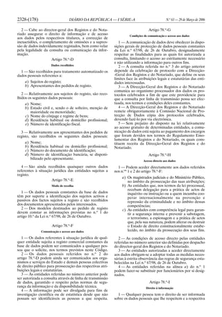 2328-(178) DIÁRIO DA REPÚBLICA — I SÉRIE-A N.o
63 — 29 de Março de 2006
2 — Cabe ao director-geral dos Registos e do Nota-
riado assegurar o direito de informação e de acesso
aos dados pelos respectivos titulares, a correcção de
inexactidões, o completamento de omissões e a supres-
são de dados indevidamente registados, bem como velar
pela legalidade da consulta ou comunicação da infor-
mação.
Artigo 78.o
-D
Dados recolhidos
1 — São recolhidos para tratamento automatizado os
dados pessoais referentes a:
a) Sujeitos do registo;
b) Apresentantes dos pedidos de registo.
2 — Relativamente aos sujeitos do registo, são reco-
lhidos os seguintes dados pessoais:
a) Nome;
b) Estado civil e, sendo o de solteiro, menção de
maioridade ou menoridade;
c) Nome do cônjuge e regime de bens;
d) Residência habitual ou domicílio profissional;
e) Número de identificação fiscal.
3 — Relativamente aos apresentantes dos pedidos de
registo, são recolhidos os seguintes dados pessoais:
a) Nome;
b) Residência habitual ou domicílio profissional;
c) Número do documento de identificação;
d) Número de identificação bancária, se disponi-
bilizado pelo apresentante.
4 — São ainda recolhidos quaisquer outros dados
referentes à situação jurídica das entidades sujeitas a
registo.
Artigo 78.o
-E
Modo de recolha
1 — Os dados pessoais constantes da base de dados
têm por suporte a identificação dos sujeitos activos e
passivos dos factos sujeitos a registo e são recolhidos
dos documentos apresentados pelos interessados.
2 — Dos modelos destinados ao pedido de registo
devem constar as informações previstas no n.o
1 do
artigo 10.o
da Lei n.o
67/98, de 26 de Outubro.
Artigo 78.o
-F
Comunicação e acesso aos dados
1 — Os dados referentes à situação jurídica de qual-
quer entidade sujeita a registo comercial constantes da
base de dados podem ser comunicados a qualquer pes-
soa que o solicite, nos termos previstos neste Código.
2 — Os dados pessoais referidos no n.o
2 do
artigo 78.o
-D podem ainda ser comunicados aos orga-
nismos e serviços do Estado e demais pessoas colectivas
de direito público para prossecução das respectivas atri-
buições legais e estatutárias.
3 — Às entidades referidas no número anterior pode
ser autorizada a consulta através de linha de transmissão
de dados, garantido o respeito pelas normas de segu-
rança da informação e da disponibilidade técnica.
4 — A informação pode ser divulgada para fins de
investigação científica ou de estatística desde que não
possam ser identificáveis as pessoas a que respeita.
Artigo 78.o
-G
Condições de comunicação e acesso aos dados
1 — A comunicação de dados deve obedecer às dispo-
sições gerais de protecção de dados pessoais constantes
da Lei n.o
67/98, de 26 de Outubro, designadamente
respeitar as finalidades para as quais foi autorizada a
consulta, limitando o acesso ao estritamente necessário
e não utilizando a informação para outros fins.
2 — A consulta referida no n.o
3 do artigo anterior
depende da celebração de protocolo com a Direcção-
-Geral dos Registos e do Notariado, que define os seus
limites face às atribuições legais e estatutárias das enti-
dades interessadas.
3 — A Direcção-Geral dos Registos e do Notariado
comunica ao organismo processador dos dados os pro-
tocolos celebrados a fim de que este providencie para
que a consulta por linha de transmissão possa ser efec-
tuada, nos termos e condições deles constantes.
4 — A Direcção-Geral dos Registos e do Notariado
remete obrigatoriamente à Comissão Nacional de Pro-
tecção de Dados cópia dos protocolos celebrados,
devendo fazê-lo por via electrónica.
5 — Sem prejuízo do disposto na lei relativamente
ao acesso gratuito de determinadas entidades, a comu-
nicação de dados está sujeita ao pagamento dos encargos
que foram devidos nos termos do Regulamento Emo-
lumentar dos Registos e do Notariado, os quais cons-
tituem receita da Direcção-Geral dos Registos e do
Notariado.
Artigo 78.o
-H
Acesso directo aos dados
1 — Podem aceder directamente aos dados referidos
nos n.os
1 e 2 do artigo 78.o
-F:
a) Os magistrados judiciais e do Ministério Público,
no âmbito da prossecução das suas atribuições;
b) As entidades que, nos termos da lei processual,
recebam delegação para a prática de actos de
inquérito ou instrução ou a quem incumba coo-
perar internacionalmente na prevenção e
repressão da criminalidade e no âmbito dessas
competências;
c) As entidades com competência legal para garan-
tir a segurança interna e prevenir a sabotagem,
o terrorismo, a espionagem e a prática de actos
que, pela sua natureza, podem alterar ou destruir
o Estado de direito constitucionalmente estabe-
lecido, no âmbito da prossecução dos seus fins.
2 — As condições de acesso directo pelas entidades
referidas no número anterior são definidas por despacho
do director-geral dos Registos e do Notariado.
3 — As entidades autorizadas a aceder directamente
aos dados obrigam-se a adoptar todas as medidas neces-
sárias à estrita observância das regras de segurança esta-
belecidas na Lei n.o
67/98, de 26 de Outubro.
4 — As entidades referidas na alínea a) do n.o
1
podem fazer-se substituir por funcionários por si desig-
nados.
Artigo 78.o
-I
Direito à informação
1 — Qualquer pessoa tem o direito de ser informada
sobre os dados pessoais que lhe respeitem e a respectiva
 