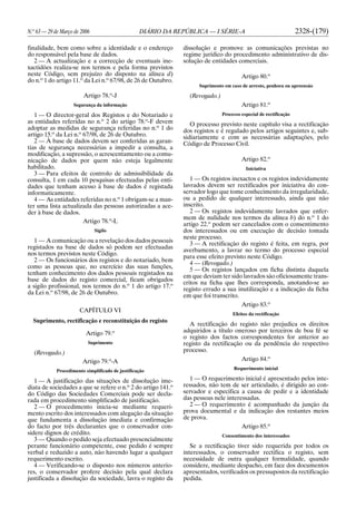 N.o
63 — 29 de Março de 2006 DIÁRIO DA REPÚBLICA — I SÉRIE-A 2328-(179)
finalidade, bem como sobre a identidade e o endereço
do responsável pela base de dados.
2 — A actualização e a correcção de eventuais ine-
xactidões realiza-se nos termos e pela forma previstos
neste Código, sem prejuízo do disposto na alínea d)
do n.o
1 do artigo 11.o
da Lei n.o
67/98, de 26 de Outubro.
Artigo 78.o
-J
Segurança da informação
1 — O director-geral dos Registos e do Notariado e
as entidades referidas no n.o
2 do artigo 78.o
-F devem
adoptar as medidas de segurança referidas no n.o
1 do
artigo 15.o
da Lei n.o
67/98, de 26 de Outubro.
2 — À base de dados devem ser conferidas as garan-
tias de segurança necessárias a impedir a consulta, a
modificação, a supressão, o acrescentamento ou a comu-
nicação de dados por quem não esteja legalmente
habilitado.
3 — Para efeitos de controlo de admissibilidade da
consulta, 1 em cada 10 pesquisas efectuadas pelas enti-
dades que tenham acesso à base de dados é registada
informaticamente.
4 — As entidades referidas no n.o
1 obrigam-se a man-
ter uma lista actualizada das pessoas autorizadas a ace-
der à base de dados.
Artigo 78.o
-L
Sigilo
1 — A comunicação ou a revelação dos dados pessoais
registados na base de dados só podem ser efectuadas
nos termos previstos neste Código.
2 — Os funcionários dos registos e do notariado, bem
como as pessoas que, no exercício das suas funções,
tenham conhecimento dos dados pessoais registados na
base de dados do registo comercial, ficam obrigados
a sigilo profissional, nos termos do n.o
1 do artigo 17.o
da Lei n.o
67/98, de 26 de Outubro.
CAPÍTULO VI
Suprimento, rectificação e reconstituição do registo
Artigo 79.o
Suprimento
(Revogado.)
Artigo 79.o
-A
Procedimento simplificado de justificação
1 — A justificação das situações de dissolução ime-
diata de sociedades a que se refere o n.o
2 do artigo 141.o
do Código das Sociedades Comerciais pode ser decla-
rada em procedimento simplificado de justificação.
2 — O procedimento inicia-se mediante requeri-
mento escrito dos interessados com alegação da situação
que fundamenta a dissolução imediata e confirmação
do facto por três declarantes que o conservador con-
sidere dignos de crédito.
3 — Quando o pedido seja efectuado presencialmente
perante funcionário competente, esse pedido é sempre
verbal e reduzido a auto, não havendo lugar a qualquer
requerimento escrito.
4 — Verificando-se o disposto nos números anterio-
res, o conservador profere decisão pela qual declara
justificada a dissolução da sociedade, lavra o registo da
dissolução e promove as comunicações previstas no
regime jurídico do procedimento administrativo de dis-
solução de entidades comerciais.
Artigo 80.o
Suprimento em caso de arresto, penhora ou apreensão
(Revogado.)
Artigo 81.o
Processo especial de rectificação
O processo previsto neste capítulo visa a rectificação
dos registos e é regulado pelos artigos seguintes e, sub-
sidiariamente e com as necessárias adaptações, pelo
Código de Processo Civil.
Artigo 82.o
Iniciativa
1 — Os registos inexactos e os registos indevidamente
lavrados devem ser rectificados por iniciativa do con-
servador logo que tome conhecimento da irregularidade,
ou a pedido de qualquer interessado, ainda que não
inscrito.
2 — Os registos indevidamente lavrados que enfer-
mem de nulidade nos termos da alínea b) do n.o
1 do
artigo 22.o
podem ser cancelados com o consentimento
dos interessados ou em execução de decisão tomada
neste processo.
3 — A rectificação do registo é feita, em regra, por
averbamento, a lavrar no termo do processo especial
para esse efeito previsto neste Código.
4 — (Revogado.)
5 — Os registos lançados em ficha distinta daquela
em que deviam ter sido lavrados são oficiosamente trans-
critos na ficha que lhes corresponda, anotando-se ao
registo errado a sua inutilização e a indicação da ficha
em que foi transcrito.
Artigo 83.o
Efeitos da rectificação
A rectificação do registo não prejudica os direitos
adquiridos a título oneroso por terceiros de boa fé se
o registo dos factos correspondentes for anterior ao
registo da rectificação ou da pendência do respectivo
processo.
Artigo 84.o
Requerimento inicial
1 — O requerimento inicial é apresentado pelos inte-
ressados, não tem de ser articulado, é dirigido ao con-
servador e especifica a causa de pedir e a identidade
das pessoas nele interessadas.
2 — O requerimento é acompanhado da junção da
prova documental e da indicação dos restantes meios
de prova.
Artigo 85.o
Consentimento dos interessados
Se a rectificação tiver sido requerida por todos os
interessados, o conservador rectifica o registo, sem
necessidade de outra qualquer formalidade, quando
considere, mediante despacho, em face dos documentos
apresentados, verificados os pressupostos da rectificação
pedida.
 