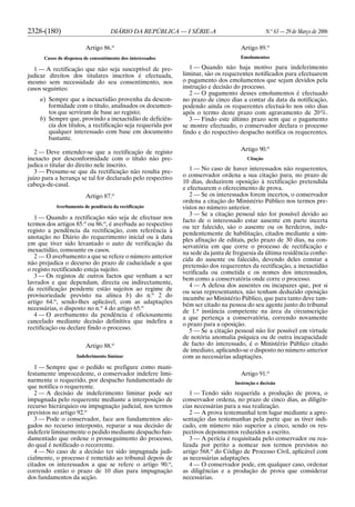 2328-(180) DIÁRIO DA REPÚBLICA — I SÉRIE-A N.o
63 — 29 de Março de 2006
Artigo 86.o
Casos de dispensa de consentimento dos interessados
1 — A rectificação que não seja susceptível de pre-
judicar direitos dos titulares inscritos é efectuada,
mesmo sem necessidade do seu consentimento, nos
casos seguintes:
a) Sempre que a inexactidão provenha da descon-
formidade com o título, analisados os documen-
tos que serviram de base ao registo;
b) Sempre que, provindo a inexactidão de deficiên-
cia dos títulos, a rectificação seja requerida por
qualquer interessado com base em documento
bastante.
2 — Deve entender-se que a rectificação de registo
inexacto por desconformidade com o título não pre-
judica o titular do direito nele inscrito.
3 — Presume-se que da rectificação não resulta pre-
juízo para a herança se tal for declarado pelo respectivo
cabeça-de-casal.
Artigo 87.o
Averbamento de pendência da rectificação
1 — Quando a rectificação não seja de efectuar nos
termos dos artigos 85.o
ou 86.o
, é averbada ao respectivo
registo a pendência da rectificação, com referência à
anotação no Diário do requerimento inicial ou à data
em que tiver sido levantado o auto de verificação da
inexactidão, consoante os casos.
2 — O averbamento a que se refere o número anterior
não prejudica o decurso do prazo de caducidade a que
o registo rectificando esteja sujeito.
3 — Os registos de outros factos que venham a ser
lavrados e que dependam, directa ou indirectamente,
da rectificação pendente estão sujeitos ao regime de
provisoriedade previsto na alínea b) do n.o
2 do
artigo 64.o
, sendo-lhes aplicável, com as adaptações
necessárias, o disposto no n.o
4 do artigo 65.o
4 — O averbamento da pendência é oficiosamente
cancelado mediante decisão definitiva que indefira a
rectificação ou declare findo o processo.
Artigo 88.o
Indeferimento liminar
1 — Sempre que o pedido se prefigure como mani-
festamente improcedente, o conservador indefere limi-
narmente o requerido, por despacho fundamentado de
que notifica o requerente.
2 — A decisão de indeferimento liminar pode ser
impugnada pelo requerente mediante a interposição de
recurso hierárquico ou impugnação judicial, nos termos
previstos no artigo 92.o
3 — Pode o conservador, face aos fundamentos ale-
gados no recurso interposto, reparar a sua decisão de
indeferir liminarmente o pedido mediante despacho fun-
damentado que ordene o prosseguimento do processo,
do qual é notificado o recorrente.
4 — No caso de a decisão ter sido impugnada judi-
cialmente, o processo é remetido ao tribunal depois de
citados os interessados a que se refere o artigo 90.o
,
correndo então o prazo de 10 dias para impugnação
dos fundamentos da acção.
Artigo 89.o
Emolumentos
1 — Quando não haja motivo para indeferimento
liminar, são os requerentes notificados para efectuarem
o pagamento dos emolumentos que sejam devidos pela
instrução e decisão do processo.
2 — O pagamento desses emolumentos é efectuado
no prazo de cinco dias a contar da data da notificação,
podendo ainda os requerentes efectuá-lo nos oito dias
após o termo deste prazo com agravamento de 20%.
3 — Findo este último prazo sem que o pagamento
se mostre efectuado, o conservador declara o processo
findo e do respectivo despacho notifica os requerentes.
Artigo 90.o
Citação
1 — No caso de haver interessados não requerentes,
o conservador ordena a sua citação para, no prazo de
10 dias, deduzirem oposição à rectificação pretendida
e efectuarem o oferecimento de prova.
2 — Se os interessados forem incertos, o conservador
ordena a citação do Ministério Público nos termos pre-
vistos no número anterior.
3 — Se a citação pessoal não for possível devido ao
facto de o interessado estar ausente em parte incerta
ou ter falecido, são o ausente ou os herdeiros, inde-
pendentemente de habilitação, citados mediante a sim-
ples afixação de editais, pelo prazo de 30 dias, na con-
servatória em que corre o processo de rectificação e
na sede da junta de freguesia da última residência conhe-
cida do ausente ou falecido, devendo deles constar a
pretensão dos requerentes da rectificação, a inexactidão
verificada ou cometida e os nomes dos interessados,
bem como a conservatória onde corre o processo.
4 — A defesa dos ausentes ou incapazes que, por si
ou seus representantes, não tenham deduzido oposição
incumbe ao Ministério Público, que para tanto deve tam-
bém ser citado na pessoa do seu agente junto do tribunal
de 1.a
instância competente na área da circunscrição
a que pertença a conservatória, correndo novamente
o prazo para a oposição.
5 — Se a citação pessoal não for possível em virtude
de notória anomalia psíquica ou de outra incapacidade
de facto do interessado, é o Ministério Público citado
de imediato, aplicando-se o disposto no número anterior
com as necessárias adaptações.
Artigo 91.o
Instrução e decisão
1 — Tendo sido requerida a produção de prova, o
conservador ordena, no prazo de cinco dias, as diligên-
cias necessárias para a sua realização.
2 — A prova testemunhal tem lugar mediante a apre-
sentação das testemunhas pela parte que as tiver indi-
cado, em número não superior a cinco, sendo os res-
pectivos depoimentos reduzidos a escrito.
3 — A perícia é requisitada pelo conservador ou rea-
lizada por perito a nomear nos termos previstos no
artigo 568.o
do Código de Processo Civil, aplicável com
as necessárias adaptações.
4 — O conservador pode, em qualquer caso, ordenar
as diligências e a produção de prova que considerar
necessárias.
 