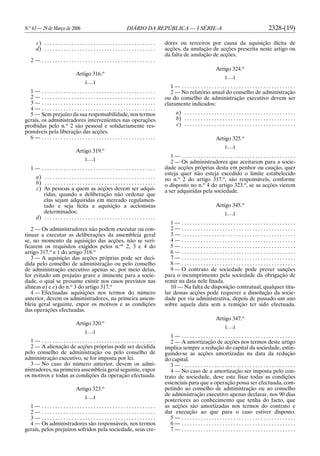 N.o
63 — 29 de Março de 2006 DIÁRIO DA REPÚBLICA — I SÉRIE-A 2328-(19)
c) . . . . . . . . . . . . . . . . . . . . . . . . . . . . . . . . . . . . . . . . .
d) . . . . . . . . . . . . . . . . . . . . . . . . . . . . . . . . . . . . . . . . .
2 — . . . . . . . . . . . . . . . . . . . . . . . . . . . . . . . . . . . . . . . . . .
Artigo 316.o
[. . .]
1 — . . . . . . . . . . . . . . . . . . . . . . . . . . . . . . . . . . . . . . . . . .
2 — . . . . . . . . . . . . . . . . . . . . . . . . . . . . . . . . . . . . . . . . . .
3 — . . . . . . . . . . . . . . . . . . . . . . . . . . . . . . . . . . . . . . . . . .
4 — . . . . . . . . . . . . . . . . . . . . . . . . . . . . . . . . . . . . . . . . . .
5 — Sem prejuízo da sua responsabilidade, nos termos
gerais, os administradores intervenientes nas operações
proibidas pelo n.o
2 são pessoal e solidariamente res-
ponsáveis pela liberação das acções.
6 — . . . . . . . . . . . . . . . . . . . . . . . . . . . . . . . . . . . . . . . . . .
Artigo 319.o
[. . .]
1 — . . . . . . . . . . . . . . . . . . . . . . . . . . . . . . . . . . . . . . . . . .
a) . . . . . . . . . . . . . . . . . . . . . . . . . . . . . . . . . . . . . . . . .
b) . . . . . . . . . . . . . . . . . . . . . . . . . . . . . . . . . . . . . . . . .
c) As pessoas a quem as acções devem ser adqui-
ridas, quando a deliberação não ordenar que
elas sejam adquiridas em mercado regulamen-
tado e seja lícita a aquisição a accionistas
determinados;
d) . . . . . . . . . . . . . . . . . . . . . . . . . . . . . . . . . . . . . . . . .
2 — Os administradores não podem executar ou con-
tinuar a executar as deliberações da assembleia geral
se, no momento da aquisição das acções, não se veri-
ficarem os requisitos exigidos pelos n.os
2, 3 e 4 do
artigo 317.o
e 1 do artigo 318.o
3 — A aquisição das acções próprias pode ser deci-
dida pelo conselho de administração ou pelo conselho
de administração executivo apenas se, por meio delas,
for evitado um prejuízo grave e iminente para a socie-
dade, o qual se presume existir nos casos previstos nas
alíneas a) e e) do n.o
3 do artigo 317.o
4 — Efectuadas aquisições nos termos do número
anterior, devem os administradores, na primeira assem-
bleia geral seguinte, expor os motivos e as condições
das operações efectuadas.
Artigo 320.o
[. . .]
1 — . . . . . . . . . . . . . . . . . . . . . . . . . . . . . . . . . . . . . . . . . .
2 — A alienação de acções próprias pode ser decidida
pelo conselho de administração ou pelo conselho de
administração executivo, se for imposta por lei.
3 — No caso do número anterior, devem os admi-
nistradores, na primeira assembleia geral seguinte, expor
os motivos e todas as condições da operação efectuada.
Artigo 323.o
[. . .]
1 — . . . . . . . . . . . . . . . . . . . . . . . . . . . . . . . . . . . . . . . . . .
2 — . . . . . . . . . . . . . . . . . . . . . . . . . . . . . . . . . . . . . . . . . .
3 — . . . . . . . . . . . . . . . . . . . . . . . . . . . . . . . . . . . . . . . . . .
4 — Os administradores são responsáveis, nos termos
gerais, pelos prejuízos sofridos pela sociedade, seus cre-
dores ou terceiros por causa da aquisição ilícita de
acções, da anulação de acções prescrita neste artigo ou
da falta de anulação de acções.
Artigo 324.o
[. . .]
1 — . . . . . . . . . . . . . . . . . . . . . . . . . . . . . . . . . . . . . . . . . .
2 — No relatório anual do conselho de administração
ou do conselho de administração executivo devem ser
claramente indicados:
a) . . . . . . . . . . . . . . . . . . . . . . . . . . . . . . . . . . . . . . . . .
b) . . . . . . . . . . . . . . . . . . . . . . . . . . . . . . . . . . . . . . . . .
c) . . . . . . . . . . . . . . . . . . . . . . . . . . . . . . . . . . . . . . . . .
Artigo 325.o
[. . .]
1 — . . . . . . . . . . . . . . . . . . . . . . . . . . . . . . . . . . . . . . . . . .
2 — Os administradores que aceitarem para a socie-
dade acções próprias desta em penhor ou caução, quer
esteja quer não esteja excedido o limite estabelecido
no n.o
2 do artigo 317.o
, são responsáveis, conforme
o disposto no n.o
4 do artigo 323.o
, se as acções vierem
a ser adquiridas pela sociedade.
Artigo 345.o
[. . .]
1 — . . . . . . . . . . . . . . . . . . . . . . . . . . . . . . . . . . . . . . . . . .
2 — . . . . . . . . . . . . . . . . . . . . . . . . . . . . . . . . . . . . . . . . . .
3 — . . . . . . . . . . . . . . . . . . . . . . . . . . . . . . . . . . . . . . . . . .
4 — . . . . . . . . . . . . . . . . . . . . . . . . . . . . . . . . . . . . . . . . . .
5 — . . . . . . . . . . . . . . . . . . . . . . . . . . . . . . . . . . . . . . . . . .
6 — . . . . . . . . . . . . . . . . . . . . . . . . . . . . . . . . . . . . . . . . . .
7 — . . . . . . . . . . . . . . . . . . . . . . . . . . . . . . . . . . . . . . . . . .
8 — . . . . . . . . . . . . . . . . . . . . . . . . . . . . . . . . . . . . . . . . . .
9 — O contrato de sociedade pode prever sanções
para o incumprimento pela sociedade da obrigação de
remir na data nele fixada.
10 — Na falta de disposição contratual, qualquer titu-
lar dessas acções pode requerer a dissolução da socie-
dade por via administrativa, depois de passado um ano
sobre aquela data sem a remição ter sido efectuada.
Artigo 347.o
[. . .]
1 — . . . . . . . . . . . . . . . . . . . . . . . . . . . . . . . . . . . . . . . . . .
2 — A amortização de acções nos termos deste artigo
implica sempre a redução do capital da sociedade, extin-
guindo-se as acções amortizadas na data da redução
do capital.
3 — . . . . . . . . . . . . . . . . . . . . . . . . . . . . . . . . . . . . . . . . . .
4 — No caso de a amortização ser imposta pelo con-
trato de sociedade, deve este fixar todas as condições
essenciais para que a operação possa ser efectuada, com-
petindo ao conselho de administração ou ao conselho
de administração executivo apenas declarar, nos 90 dias
posteriores ao conhecimento que tenha do facto, que
as acções são amortizadas nos termos do contrato e
dar execução ao que para o caso estiver disposto.
5 — . . . . . . . . . . . . . . . . . . . . . . . . . . . . . . . . . . . . . . . . . .
6 — . . . . . . . . . . . . . . . . . . . . . . . . . . . . . . . . . . . . . . . . . .
7 — . . . . . . . . . . . . . . . . . . . . . . . . . . . . . . . . . . . . . . . . . .
 
