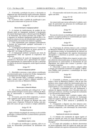 N.o
63 — 29 de Março de 2006 DIÁRIO DA REPÚBLICA — I SÉRIE-A 2328-(181)
5 — Concluída a produção de prova e efectuadas as
diligências que oficiosamente sejam ordenadas, dispõem
os interessados do prazo de três dias para apresentar
alegações.
6 — A decisão sobre o pedido de rectificação é pro-
ferida pelo conservador no prazo de 10 dias.
Artigo 92.o
Recurso hierárquico e impugnação judicial
1 — A decisão de indeferimento do pedido de rec-
tificação pode ser impugnada mediante a interposição
de recurso hierárquico para o director-geral dos Registos
e do Notariado, nos termos previstos nos artigos 101.o
e seguintes ou mediante impugnação judicial para o tri-
bunal da comarca da área da circunscrição a que pertence
a conservatória, nos termos dos números seguintes.
2 — Têm legitimidade para impugnar judicialmente
a decisão do conservador qualquer interessado e o
Ministério Público.
3 — A impugnação judicial prevista no n.o
1 tem efeito
suspensivo e deve ser proposta no prazo previsto no
artigo 685.o
do Código de Processo Civil.
4 — A impugnação judicial é proposta por meio de
requerimento onde são expostos os respectivos fun-
damentos.
5 — A propositura de acção de impugnação judicial
considera-se efectuada com a apresentação do respec-
tivo requerimento na conservatória em que o processo
foi objecto da decisão impugnada, sendo aquela anotada
no Diário.
Artigo 93.o
Decisão da impugnação judicial
1 — Recebido o processo, o juiz ordena a notificação
dos interessados para, no prazo de 10 dias, impugnarem
os fundamentos da impugnação judicial.
2 — Não havendo lugar a qualquer notificação, ou
findo o prazo a que se refere o número anterior, vai
o processo com vista ao Ministério Público.
Artigo 93.o
-A
Recurso para o tribunal da Relação
1 — Da sentença proferida pelo tribunal de 1.a
ins-
tância podem interpor recurso para o tribunal da Rela-
ção os interessados, o conservador e o Ministério
Público.
2 — O recurso, que tem efeito suspensivo, é proces-
sado e julgado como agravo em matéria cível.
3 — Do acórdão do tribunal da Relação não cabe
recurso para o Supremo Tribunal de Justiça, sem pre-
juízo dos casos em que o recurso é sempre admissível.
Artigo 93.o
-B
Devolução do processo
Após o trânsito em julgado da sentença ou do acórdão
proferidos, o tribunal devolve à conservatória o processo
de rectificação.
Artigo 93.o
-C
Gratuitidade do registo e custas
1 — O registo da rectificação é gratuito, salvo se se
tratar de inexactidão proveniente de deficiência dos
títulos.
2 — O conservador está isento de custas, salvo se tiver
agido com dolo.
Artigo 93.o
-D
Incompatibilidades
Ao conservador que exerça advocacia é vedada a acei-
tação do patrocínio nos processos de rectificação pre-
vistos no presente capítulo.
Artigo 94.o
Reconstituição
Em caso de extravio ou inutilização dos suportes docu-
mentais, os registos podem ser reconstituídos por repro-
dução, reelaboração ou reforma.
Artigo 95.o
Processo de reforma
1 — O processo de reforma inicia-se com a remessa
ao Ministério Público de auto lavrado pelo conservador,
do qual devem constar as circunstâncias do extravio ou
inutilização, a especificação dos suportes documentais
abrangidos e a referência ao período a que correspon-
dem os registos.
2 — O Ministério Público deve requerer ao juiz a cita-
ção edital dos interessados para, no prazo de dois meses,
apresentarem na conservatória os documentos de que
disponham; dos editais deve constar o período a que
os registos respeitam.
3 — Decorrido o prazo dos editais e julgada válida
a citação, por despacho transitado em julgado, o Minis-
tério Público deve promover a comunicação do facto
ao conservador.
Artigo 96.o
Reclamações
1 — Concluída a reforma, o conservador deve par-
ticipar o facto ao Ministério Público, a fim de que este
promova nova citação edital dos interessados para exa-
minarem os registos reconstituídos e apresentarem na
conservatória as suas reclamações no prazo de 30 dias.
2 — Quando a reclamação tiver por fundamento a
omissão de alguma inscrição, esta é lavrada como pro-
visória por natureza, com base na petição do reclamante
e nos documentos apresentados.
3 — Se a reclamação visar o próprio registo refor-
mado, devem ser juntas ao processo de reclamação
cópias do registo impugnado e dos documentos que lhe
serviram de base e deve anotar-se a pendência da
reclamação.
4 — Cumprindo o disposto nos dois números ante-
riores, as reclamações são remetidas, para decisão, ao
tribunal competente, com informação do conservador.
Artigo 97.o
Suprimento de omissões não reclamadas
1 — A omissão não reclamada de algum registo só
pode ser suprida por meio de acção intentada contra
aqueles a quem o interessado pretenda opor a prioridade
do registo.
2 — A acção não prejudica os direitos decorrentes
de factos registados antes do registo da acção que não
tenham constado dos suportes documentais reformados.
 