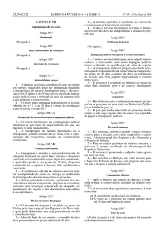 2328-(182) DIÁRIO DA REPÚBLICA — I SÉRIE-A N.o
63 — 29 de Março de 2006
CAPÍTULO VII
Impugnação de decisões
Artigo 98.o
Reclamação
(Revogado.)
Artigo 99.o
Prazo e formalidades da reclamação
(Revogado.)
Artigo 100.o
Apreciação da reclamação
(Revogado.)
Artigo 101.o
Admissibilidade e prazo
1 — A decisão de recusa da prática do acto de registo
nos termos requeridos pode ser impugnada mediante
a interposição de recurso hierárquico para o director-
-geral dos Registos e do Notariado ou mediante impug-
nação judicial para o tribunal da área da circunscrição
a que pertence a conservatória.
2 — O prazo para impugnar judicialmente a decisão
referida no n.o
1 é de 30 dias a contar da notificação
a que se refere o artigo 50.o
Artigo 101.o
-A
Interposição de recurso hierárquico e impugnação judicial
1 — O recurso hierárquico ou a impugnação judicial
interpõem-se por meio de requerimento em que são
expostos os seus fundamentos.
2 — A interposição de recurso hierárquico ou a
impugnação judicial consideram-se feitas com a apre-
sentação das respectivas petições na conservatória
competente.
Artigo 101.o
-B
Tramitação subsequente
1 — Impugnada a decisão e independentemente da
categoria funcional de quem tiver lavrado o despacho
recorrido, este é submetido à apreciação do conservador,
o qual deve proferir, no prazo de 10 dias, despacho
a sustentar ou a reparar a decisão, dele notificando o
recorrente.
2 — A notificação referida no número anterior deve
ser acompanhada do envio ou entrega ao notificando
de fotocópia dos documentos juntos ao processo.
3 — Sendo sustentada a decisão, o processo deve ser
remetido à entidade competente, no prazo de cinco dias,
instruído com fotocópia autenticada do despacho de
qualificação do registo e dos documentos necessários
à sua apreciação.
Artigo 102.o
Decisão do recurso hierárquico
1 — O recurso hierárquico é decidido no prazo de
90 dias pelo director-geral dos Registos e do Notariado,
o qual pode determinar que seja previamente ouvido
o conselho técnico.
2 — Quando haja de ser ouvido, o conselho técnico
deve pronunciar-se no prazo máximo de 60 dias.
3 — A decisão proferida é notificada ao recorrente
e comunicada ao funcionário recorrido.
4 — Sendo o recurso hierárquico deferido, o funcio-
nário recorrido deve dar cumprimento à decisão no pró-
prio dia.
Artigo 103.o
Notificação da decisão
(Revogado.)
Artigo 104.o
Impugnação judicial subsequente a recurso hierárquico
1 — Tendo o recurso hierárquico sido julgado impro-
cedente, o interessado pode ainda impugnar judicial-
mente a decisão de qualificação do acto de registo.
2 — A impugnação judicial é proposta mediante apre-
sentação do requerimento na conservatória competente,
no prazo de 20 dias a contar da data da notificação
da decisão que tiver julgado improcedente o recurso
hierárquico.
3 — O processo é remetido ao tribunal no prazo de
cinco dias, instruído com o de recurso hierárquico.
Artigo 105.o
Julgamento
1 — Recebido em juízo e independentemente de des-
pacho, o processo vai com vista ao Ministério Público
para emissão de parecer.
2 — O juiz que tenha intervindo no processo donde
conste o acto cujo registo está em causa fica impedido
de julgar a impugnação judicial.
Artigo 106.o
Recurso de sentença
1 — Da sentença proferida podem sempre interpor
recurso para a relação, com efeito suspensivo, o autor,
o réu, o director-geral dos Registos e do Notariado e
o Ministério Público.
2 — Para os efeitos previstos no número anterior, a
sentença é sempre notificada ao director-geral dos
Registos e Notariado.
3 — O recurso é processado e julgado como agravo
em matéria cível.
4 — Do acórdão da Relação não cabe recurso para
o Supremo Tribunal de Justiça, sem prejuízo dos casos
em que o recurso é sempre admissível.
Artigo 107.o
Comunicações oficiosas
1 — Após o trânsito em julgado da decisão, a secre-
taria remete à conservatória certidão da decisão pro-
ferida.
2 — A secretaria deve igualmente comunicar à con-
servatória:
a) A desistência ou deserção da instância;
b) O facto de o processo ter estado parado mais
de 30 dias por inércia do autor.
Artigo 108.o
Valor da acção
O valor da acção é o do facto cujo registo foi recusado
ou feito provisoriamente.
 