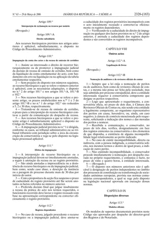N.o
63 — 29 de Março de 2006 DIÁRIO DA REPÚBLICA — I SÉRIE-A 2328-(183)
Artigo 109.o
Interposição de reclamação ou recurso por notário
(Revogado.)
Artigo 109.o
-A
Direito subsidiário
Aos recursos hierárquicos previstos nos artigos ante-
riores é aplicável, subsidiariamente, o disposto no
Código do Procedimento Administrativo.
Artigo 110.o
Impugnação da conta dos actos e da recusa de emissão de certidões
1 — Assiste ao interessado o direito de recorrer hie-
rarquicamente ou de promover a impugnação judicial
da decisão de recusa de emissão de certidão, bem como
da liquidação da conta emolumentar do acto, com fun-
damento em erro na liquidação ou na aplicação da tabela
emolumentar respectiva.
2 — Sem prejuízo do disposto nos números seguintes,
ao recurso hierárquico a que se refere o número anterior
é aplicável, com as necessárias adaptações, o disposto
no n.o
2 do artigo 101.o
e nos artigos 101.o
-A, 101.o
-B
e 102.o
3 — Nos recursos hierárquicos a que se refere o pre-
sente artigo, os prazos estabelecidos nos n.os
1 e 3 do
artigo 101.o
-B e no n.o
1 do artigo 102.o
são reduzidos
a 5, 2 e 30 dias, respectivamente.
4 — Tratando-se de recusa de emissão de certidão,
o prazo para a interposição do recurso hierárquico con-
ta-se a partir da comunicação do despacho de recusa.
5 — Aos recursos hierárquicos a que se refere o pre-
sente artigo é subsidiariamente aplicável o disposto no
Código do Procedimento Administrativo.
6 — A impugnação judicial prevista no n.o
1 é dirigida,
conforme os casos, ao tribunal administrativo ou ao tri-
bunal tributário com jurisdição sobre a área da circuns-
crição da conservatória e rege-se pelo disposto na legis-
lação processual aplicável.
Artigo 111.o
Efeitos da impugnação
1 — A interposição de recurso hierárquico ou a
impugnação judicial devem ser imediatamente anotadas,
a seguir à anotação da recusa ou ao registo provisório.
2 — São ainda anotadas a improcedência ou a desis-
tência do recurso hierárquico ou da impugnação judicial,
bem como, sendo caso disso, a deserção da instância
ou a paragem do processo durante mais de 30 dias por
inércia do autor.
3 — Com a propositura da acção fica suspenso o prazo
de caducidade do registo provisório até lhe serem ano-
tados os factos referidos no número anterior.
4 — Proferida decisão final que julgue insubsistente
a recusa da prática do acto nos termos requeridos, o
funcionário recorrido deve lavrar o registo recusado com
base na apresentação correspondente ou converter ofi-
ciosamente o registo provisório.
Artigo 112.o
Registos dependentes
1 — No caso de recusa, julgado procedente o recurso
hierárquico ou a impugnação judicial, deve anotar-se
a caducidade dos registos provisórios incompatíveis com
o acto inicialmente recusado e converter-se oficiosa-
mente os registos dependentes.
2 — Verificando-se a caducidade do direito de impug-
nação ou qualquer dos factos previstos no n.o
2 do artigo
anterior, é anotada a caducidade dos registos depen-
dentes e são convertidos os registos incompatíveis.
CAPÍTULO VIII
Outros actos
Artigo 112.o
-A
Legalização de livros
(Revogado.)
Artigo 112.o
-B
Nomeação de auditores e de revisores oficiais de contas
1 — Sempre que a lei exija a nomeação de peritos
ou de auditores, bem como de revisores oficiais de con-
tas, e a mesma não possa ser feita pela sociedade, mas
seja admitida por processo extrajudicial, deve a entidade
interessada requerer à conservatória competente que
designe os peritos respectivos.
2 — Logo que apresentado o requerimento, a con-
servatória oficia, no prazo de dois dias, à Câmara dos
Revisores Oficiais de Contas ou, não sendo esta entidade
a legalmente competente, ao organismo representativo
dos peritos em causa, havendo-o, ou, ainda, em caso
negativo, à câmara de comércio mencionada pelo reque-
rente, solicitando a indicação dos nomes e das moradas
dos peritos a nomear.
3 — Recebida a comunicação, o conservador, no
prazo de três dias, verifica, designadamente em face
dos registos existentes na conservatória e dos elementos
de que disponha, a existência de alguma incompatibi-
lidade legal relativamente ao perito indicado.
4 — No caso de existir incompatibilidade, directa ou
indirecta, com a pessoa indigitada, a conservatória soli-
cita, nos mesmos termos e dentro de igual prazo, a indi-
cação de outro perito.
5 — Não existindo incompatibilidade, o conservador
procede imediatamente à nomeação, por despacho exa-
rado no próprio requerimento, e comunica o facto, no
prazo de vinte e quatro horas, à entidade interessada.
6 — (Revogado.)
7 — O disposto nos números anteriores não é apli-
cável à designação de peritos independentes no âmbito
dos processos de constituição ou transformação de socie-
dades anónimas europeias, prevista nas normas comu-
nitárias correspondentes, a qual se rege pelo disposto
na legislação nacional aprovada em execução dessas
normas.
CAPÍTULO IX
Disposições diversas
Artigo 113.o
Modelos oficiais
Os modelos de suportes documentais previstos neste
Código são aprovados por despacho do director-geral
dos Registos e do Notariado.
 