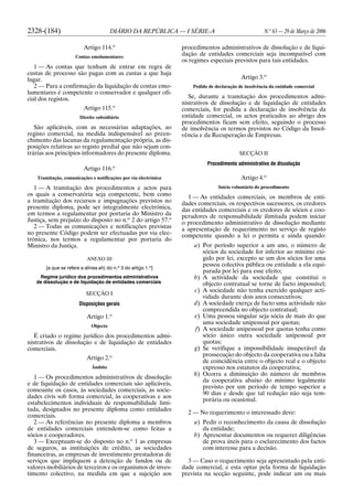 2328-(184) DIÁRIO DA REPÚBLICA — I SÉRIE-A N.o
63 — 29 de Março de 2006
Artigo 114.o
Contas emolumentares
1 — As contas que tenham de entrar em regra de
custas de processo são pagas com as custas a que haja
lugar.
2 — Para a confirmação da liquidação de contas emo-
lumentares é competente o conservador e qualquer ofi-
cial dos registos.
Artigo 115.o
Direito subsidiário
São aplicáveis, com as necessárias adaptações, ao
registo comercial, na medida indispensável ao preen-
chimento das lacunas da regulamentação própria, as dis-
posições relativas ao registo predial que não sejam con-
trárias aos princípios informadores do presente diploma.
Artigo 116.o
Tramitação, comunicações e notificações por via electrónica
1 — A tramitação dos procedimentos e actos para
os quais a conservatória seja competente, bem como
a tramitação dos recursos e impugnações previstos no
presente diploma, pode ser integralmente electrónica,
em termos a regulamentar por portaria do Ministro da
Justiça, sem prejuízo do disposto no n.o
2 do artigo 57.o
2 — Todas as comunicações e notificações previstas
no presente Código podem ser efectuadas por via elec-
trónica, nos termos a regulamentar por portaria do
Ministro da Justiça.
ANEXO III
[a que se refere a alínea ah) do n.o
3 do artigo 1.o
]
Regime jurídico dos procedimentos administrativos
de dissolução e de liquidação de entidades comerciais
SECÇÃO I
Disposições gerais
Artigo 1.o
Objecto
É criado o regime jurídico dos procedimentos admi-
nistrativos de dissolução e de liquidação de entidades
comerciais.
Artigo 2.o
Âmbito
1 — Os procedimentos administrativos de dissolução
e de liquidação de entidades comerciais são aplicáveis,
consoante os casos, às sociedades comerciais, às socie-
dades civis sob forma comercial, às cooperativas e aos
estabelecimentos individuais de responsabilidade limi-
tada, designados no presente diploma como entidades
comerciais.
2 — As referências no presente diploma a membros
de entidades comerciais entendem-se como feitas a
sócios e cooperadores.
3 — Exceptuam-se do disposto no n.o
1 as empresas
de seguros, as instituições de crédito, as sociedades
financeiras, as empresas de investimento prestadoras de
serviços que impliquem a detenção de fundos ou de
valores mobiliários de terceiros e os organismos de inves-
timento colectivo, na medida em que a sujeição aos
procedimentos administrativos de dissolução e de liqui-
dação de entidades comerciais seja incompatível com
os regimes especiais previstos para tais entidades.
Artigo 3.o
Pedido de declaração de insolvência da entidade comercial
Se, durante a tramitação dos procedimentos admi-
nistrativos de dissolução e de liquidação de entidades
comerciais, for pedida a declaração de insolvência da
entidade comercial, os actos praticados ao abrigo dos
procedimentos ficam sem efeito, seguindo o processo
de insolvência os termos previstos no Código da Insol-
vência e da Recuperação de Empresas.
SECÇÃO II
Procedimento administrativo de dissolução
Artigo 4.o
Início voluntário do procedimento
1 — As entidades comerciais, os membros de enti-
dades comerciais, os respectivos sucessores, os credores
das entidades comerciais e os credores de sócios e coo-
peradores de responsabilidade ilimitada podem iniciar
o procedimento administrativo de dissolução mediante
a apresentação de requerimento no serviço de registo
competente quando a lei o permita e ainda quando:
a) Por período superior a um ano, o número de
sócios da sociedade for inferior ao mínimo exi-
gido por lei, excepto se um dos sócios for uma
pessoa colectiva pública ou entidade a ela equi-
parada por lei para esse efeito;
b) A actividade da sociedade que constitui o
objecto contratual se torne de facto impossível;
c) A sociedade não tenha exercido qualquer acti-
vidade durante dois anos consecutivos;
d) A sociedade exerça de facto uma actividade não
compreendida no objecto contratual;
e) Uma pessoa singular seja sócia de mais do que
uma sociedade unipessoal por quotas;
f) A sociedade unipessoal por quotas tenha como
sócio único outra sociedade unipessoal por
quotas;
g) Se verifique a impossibilidade insuperável da
prossecução do objecto da cooperativa ou a falta
de coincidência entre o objecto real e o objecto
expresso nos estatutos da cooperativa;
h) Ocorra a diminuição do número de membros
da cooperativa abaixo do mínimo legalmente
previsto por um período de tempo superior a
90 dias e desde que tal redução não seja tem-
porária ou ocasional.
2 — No requerimento o interessado deve:
a) Pedir o reconhecimento da causa de dissolução
da entidade;
b) Apresentar documentos ou requerer diligências
de prova úteis para o esclarecimento dos factos
com interesse para a decisão.
3 — Caso o requerimento seja apresentado pela enti-
dade comercial, e esta optar pela forma de liquidação
prevista na secção seguinte, pode indicar um ou mais
 