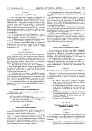 N.o
63 — 29 de Março de 2006 DIÁRIO DA REPÚBLICA — I SÉRIE-A 2328-(189)
Artigo 21.o
Liquidação parcial e partilha em espécie
1 — Se aos liquidatários parecer inconveniente ou
impossível a liquidação da totalidade dos bens e for
legalmente permitida a partilha em espécie, o conser-
vador promove a realização de uma conferência de inte-
ressados, para a qual são convocados os credores não
pagos, se os houver, a fim de se apreciarem os fun-
damentos invocados para a liquidação parcial e as contas
da liquidação efectuada e se deliberar sobre o paga-
mento do passivo ainda existente e a partilha dos bens
remanescentes.
2 — À apreciação das contas da liquidação e à apro-
vação da partilha dos bens remanescentes é aplicável
o disposto nos n.os
5 e 6 do artigo anterior.
3 — Na falta de acordo sobre a partilha dos bens rema-
nescentes o conservador é competente para decidir.
4 — A decisão do conservador pode ser impugnada
judicialmente nos termos do artigo 12.o
, aplicando-se
o disposto nos n.os
2 a 4 do artigo 1127.o
do Código
de Processo Civil.
Artigo 22.o
Destituição de liquidatários
1 — Os liquidatários podem ser destituídos por ini-
ciativa do conservador ou a requerimento do órgão de
fiscalização da entidade, de qualquer membro da enti-
dade comercial, dos credores da entidade comercial ou
dos credores de sócios e cooperadores de responsabi-
lidade ilimitada sempre que ocorra justa causa.
2 — Na avaliação da justa causa para a destituição,
o conservador pode solicitar ao perito nomeado nos
termos do n.o
3 do artigo 18.o
a emissão de um parecer
no prazo de 20 dias, findo o qual o procedimento deve
obrigatoriamente prosseguir.
3 — Se, terminado o prazo para a liquidação sem que
esta se encontre concluída, os liquidatários não tiverem
requerido a prorrogação do prazo ou as razões invocadas
para a demora forem injustificadas, considera-se existir
justa causa de destituição e de substituição daqueles.
4 — A decisão do conservador sobre a destituição de
liquidatários pode ser impugnada judicialmente nos ter-
mos do artigo 12.o
Artigo 23.o
Publicitação de actos referentes aos liquidatários
Estão sujeitas a registo comercial as decisões do con-
servador que titulem:
a) A nomeação dos liquidatários;
b) A autorização para a prática pelos liquidatários
dos actos referidos no n.o
2 do artigo 19.o
;
c) A destituição dos liquidatários.
Artigo 24.o
Regime especial de liquidação oficiosa
1 — Aos casos de liquidação oficiosa promovida nos
termos das alíneas a) e c) a g) do n.o
5 do artigo 15.o
,
é aplicável o regime previsto neste artigo.
2 — No caso previsto na alínea a) do n.o
5 do
artigo 15.o
, tendo a notificação referida no artigo 8.o
sido realizada e os interessados não tenham comunicado
ao serviço de registo competente o activo e o passivo
da entidade comercial, o conservador declara o encer-
ramento da liquidação da entidade comercial.
3 — Nos casos previstos nas alíneas c) a f) do n.o
5
do artigo 15.o
aplica-se o disposto nos n.os
2 e 3 do
artigo 17.o
4 — Cumpridas as diligências previstas no número
anterior, se não for apurada a existência de qualquer
bem ou direito de que a entidade em liquidação seja
titular, o conservador declara imediatamente o encer-
ramento da liquidação do estabelecimento individual de
responsabilidade limitada.
5 — No caso de verificar a existência de bens ou direi-
tos da titularidade do estabelecimento individual de res-
ponsabilidade limitada, o procedimento segue os trâ-
mites previstos nos artigos 18.o
a 23.o
6 — No caso da alínea g) do n.o
5 do artigo 15.o
o
conservador deve declarar imediatamente o encerra-
mento da liquidação da entidade comercial, salvo se
do processo de insolvência resultar a existência de acti-
vos que permitam suportar os encargos com o proce-
dimento administrativo de liquidação.
Artigo 25.o
Decisão e registo de encerramento da liquidação
1 — A decisão que declare encerrada a liquidação
é proferida no prazo de cinco dias após a conclusão
dos actos de liquidação e partilha do património da
entidade e dela são imediatamente notificados os inte-
ressados, sendo aplicáveis, consoante os casos, os n.os
4
a 6 do artigo 8.o
ou o n.o
5 do artigo 11.o
2 — A decisão referida no número anterior pode ser
impugnada judicialmente nos termos do artigo 12.o
3 — Tornando-se a decisão definitiva, o conservador
lavra oficiosamente o registo do encerramento da
liquidação.
Artigo 26.o
Comunicações subsequentes ao registo do encerramento da liquidação
Efectuado o registo do encerramento da liquidação,
o serviço de registo competente procede de imediato
à comunicação do facto, por via electrónica, às seguintes
entidades:
a) Ao Registo Nacional de Pessoas Colectivas,
para efeitos da inscrição do facto no ficheiro
central de pessoas colectivas;
b) À administração tributária e à segurança social,
para efeitos de dispensa de apresentação das
competentes declarações de cessação de acti-
vidade;
c) Aos serviços que gerem o cadastro comercial,
para efeito de dispensa de apresentação da com-
petente declaração de encerramento de esta-
belecimento comercial;
d) À Inspecção-Geral do Trabalho.
SECÇÃO IV
Procedimento especial de extinção imediata
de entidades comerciais
Artigo 27.o
Pressupostos
1 — A dissolução e liquidação das sociedades e das
cooperativas deve processar-se de forma imediata desde
que se verifiquem cumulativamente os seguintes pres-
supostos:
a) Instauração do procedimento de dissolução e
liquidação por qualquer pessoa, desde que apre-
 