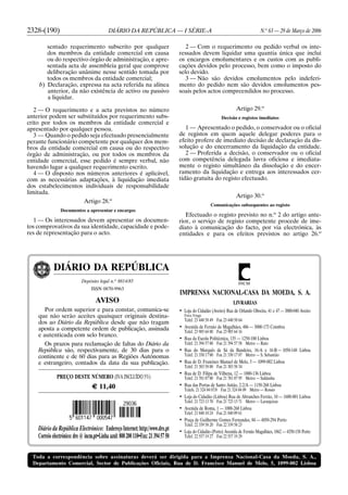 Toda a correspondência sobre assinaturas deverá ser dirigida para a Imprensa Nacional-Casa da Moeda, S. A.,
Departamento Comercial, Sector de Publicações Oficiais, Rua de D. Francisco Manuel de Melo, 5, 1099-002 Lisboa
DIÁRIO DA REPÚBLICA
Depósito legal n.o
8814/85
ISSN 0870-9963
AVISO
Por ordem superior e para constar, comunica-se
que não serão aceites quaisquer originais destina-
dos ao Diário da República desde que não tragam
aposta a competente ordem de publicação, assinada
e autenticada com selo branco.
Os prazos para reclamação de faltas do Diário da
República são, respectivamente, de 30 dias para o
continente e de 60 dias para as Regiões Autónomas
e estrangeiro, contados da data da sua publicação.
PREÇO DESTE NÚMERO (IVA INCLUÍDO 5%)
G 11,40
Diário da República Electrónico: EndereçoInternet:http://www.dre.pt
Correio electrónico: dre ⍩ incm.pt•Linha azul: 808200110•Fax: 213945750
INCM
IMPRENSA NACIONAL-CASA DA MOEDA, S. A.
LIVRARIAS
• Loja do Cidadão (Aveiro) Rua de Orlando Oliveira, 41 e 47 — 3800-040 Aveiro
Forca Vouga
Telef. 23 440 58 49 Fax 23 440 58 64
• Avenida de Fernão de Magalhães, 486 — 3000-173 Coimbra
Telef. 23 985 64 00 Fax 23 985 64 16
• Rua da Escola Politécnica, 135 — 1250-100 Lisboa
Telef. 21 394 57 00 Fax 21 394 57 58 Metro — Rato
• Rua do Marquês de Sá da Bandeira, 16-A e 16-B — 1050-148 Lisboa
Telef. 21 330 17 00 Fax 21 330 17 07 Metro — S. Sebastião
• Rua de D. Francisco Manuel de Melo, 5 — 1099-002 Lisboa
Telef. 21 383 58 00 Fax 21 383 58 34
• Rua de D. Filipa de Vilhena, 12 — 1000-136 Lisboa
Telef. 21 781 07 00 Fax 21 781 07 95 Metro — Saldanha
• Rua das Portas de Santo Antão, 2-2/A — 1150-268 Lisboa
Telefs. 21 324 04 07/8 Fax 21 324 04 09 Metro — Rossio
• Loja do Cidadão (Lisboa) Rua de Abranches Ferrão, 10 — 1600-001 Lisboa
Telef. 21 723 13 70 Fax 21 723 13 71 Metro — Laranjeiras
• Avenida de Roma, 1 — 1000-260 Lisboa
Telef. 21 840 10 24 Fax 21 840 09 61
• Praça de Guilherme Gomes Fernandes, 84 — 4050-294 Porto
Telef. 22 339 58 20 Fax 22 339 58 23
• Loja do Cidadão (Porto) Avenida de Fernão Magalhães, 1862 — 4350-158 Porto
Telef. 22 557 19 27 Fax 22 557 19 29
2328-(190) DIÁRIO DA REPÚBLICA — I SÉRIE-A N.o
63 — 29 de Março de 2006
sentado requerimento subscrito por qualquer
dos membros da entidade comercial em causa
ou do respectivo órgão de administração, e apre-
sentada acta de assembleia geral que comprove
deliberação unânime nesse sentido tomada por
todos os membros da entidade comercial;
b) Declaração, expressa na acta referida na alínea
anterior, da não existência de activo ou passivo
a liquidar.
2 — O requerimento e a acta previstos no número
anterior podem ser substituídos por requerimento subs-
crito por todos os membros da entidade comercial e
apresentado por qualquer pessoa.
3 — Quando o pedido seja efectuado presencialmente
perante funcionário competente por qualquer dos mem-
bros da entidade comercial em causa ou do respectivo
órgão de administração, ou por todos os membros da
entidade comercial, esse pedido é sempre verbal, não
havendo lugar a qualquer requerimento escrito.
4 — O disposto nos números anteriores é aplicável,
com as necessárias adaptações, à liquidação imediata
dos estabelecimentos individuais de responsabilidade
limitada.
Artigo 28.o
Documentos a apresentar e encargos
1 — Os interessados devem apresentar os documen-
tos comprovativos da sua identidade, capacidade e pode-
res de representação para o acto.
2 — Com o requerimento ou pedido verbal os inte-
ressados devem liquidar uma quantia única que inclui
os encargos emolumentares e os custos com as publi-
cações devidos pelo processo, bem como o imposto do
selo devido.
3 — Não são devidos emolumentos pelo indeferi-
mento do pedido nem são devidos emolumentos pes-
soais pelos actos compreendidos no processo.
Artigo 29.o
Decisão e registos imediatos
1 — Apresentado o pedido, o conservador ou o oficial
de registos em quem aquele delegar poderes para o
efeito profere de imediato decisão de declaração da dis-
solução e do encerramento da liquidação da entidade.
2 — Proferida a decisão, o conservador ou o oficial
com competência delegada lavra oficiosa e imediata-
mente o registo simultâneo da dissolução e do encer-
ramento da liquidação e entrega aos interessados cer-
tidão gratuita do registo efectuado.
Artigo 30.o
Comunicações subsequentes ao registo
Efectuado o registo previsto no n.o
2 do artigo ante-
rior, o serviço de registo competente procede de ime-
diato à comunicação do facto, por via electrónica, às
entidades e para os efeitos previstos no artigo 26.o
 