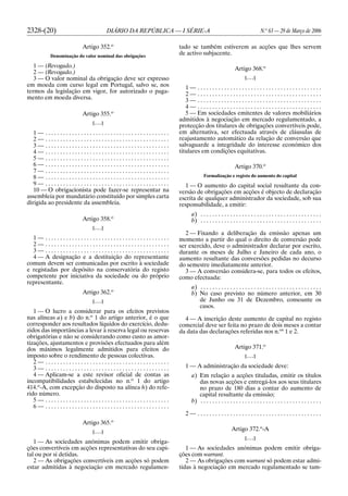 2328-(20) DIÁRIO DA REPÚBLICA — I SÉRIE-A N.o
63 — 29 de Março de 2006
Artigo 352.o
Denominação do valor nominal das obrigações
1 — (Revogado.)
2 — (Revogado.)
3 — O valor nominal da obrigação deve ser expresso
em moeda com curso legal em Portugal, salvo se, nos
termos da legislação em vigor, for autorizado o paga-
mento em moeda diversa.
Artigo 355.o
[. . .]
1 — . . . . . . . . . . . . . . . . . . . . . . . . . . . . . . . . . . . . . . . . . .
2 — . . . . . . . . . . . . . . . . . . . . . . . . . . . . . . . . . . . . . . . . . .
3 — . . . . . . . . . . . . . . . . . . . . . . . . . . . . . . . . . . . . . . . . . .
4 — . . . . . . . . . . . . . . . . . . . . . . . . . . . . . . . . . . . . . . . . . .
5 — . . . . . . . . . . . . . . . . . . . . . . . . . . . . . . . . . . . . . . . . . .
6 — . . . . . . . . . . . . . . . . . . . . . . . . . . . . . . . . . . . . . . . . . .
7 — . . . . . . . . . . . . . . . . . . . . . . . . . . . . . . . . . . . . . . . . . .
8 — . . . . . . . . . . . . . . . . . . . . . . . . . . . . . . . . . . . . . . . . . .
9 — . . . . . . . . . . . . . . . . . . . . . . . . . . . . . . . . . . . . . . . . . .
10 — O obrigacionista pode fazer-se representar na
assembleia por mandatário constituído por simples carta
dirigida ao presidente da assembleia.
Artigo 358.o
[. . .]
1 — . . . . . . . . . . . . . . . . . . . . . . . . . . . . . . . . . . . . . . . . . .
2 — . . . . . . . . . . . . . . . . . . . . . . . . . . . . . . . . . . . . . . . . . .
3 — . . . . . . . . . . . . . . . . . . . . . . . . . . . . . . . . . . . . . . . . . .
4 — A designação e a destituição do representante
comum devem ser comunicadas por escrito à sociedade
e registadas por depósito na conservatória do registo
competente por iniciativa da sociedade ou do próprio
representante.
Artigo 362.o
[. . .]
1 — O lucro a considerar para os efeitos previstos
nas alíneas a) e b) do n.o
1 do artigo anterior, é o que
corresponder aos resultados líquidos do exercício, dedu-
zidos das importâncias a levar à reserva legal ou reservas
obrigatórias e não se considerando como custo as amor-
tizações, ajustamentos e provisões efectuados para além
dos máximos legalmente admitidos para efeitos do
imposto sobre o rendimento de pessoas colectivas.
2 — . . . . . . . . . . . . . . . . . . . . . . . . . . . . . . . . . . . . . . . . . .
3 — . . . . . . . . . . . . . . . . . . . . . . . . . . . . . . . . . . . . . . . . . .
4 — Aplicam-se a este revisor oficial de contas as
incompatibilidades estabelecidas no n.o
1 do artigo
414.o
-A, com excepção do disposto na alínea h) do refe-
rido número.
5 — . . . . . . . . . . . . . . . . . . . . . . . . . . . . . . . . . . . . . . . . . .
6 — . . . . . . . . . . . . . . . . . . . . . . . . . . . . . . . . . . . . . . . . . .
Artigo 365.o
[. . .]
1 — As sociedades anónimas podem emitir obriga-
ções convertíveis em acções representativas do seu capi-
tal ou por si detidas.
2 — As obrigações convertíveis em acções só podem
estar admitidas à negociação em mercado regulamen-
tado se também estiverem as acções que lhes servem
de activo subjacente.
Artigo 368.o
[. . .]
1 — . . . . . . . . . . . . . . . . . . . . . . . . . . . . . . . . . . . . . . . . . .
2 — . . . . . . . . . . . . . . . . . . . . . . . . . . . . . . . . . . . . . . . . . .
3 — . . . . . . . . . . . . . . . . . . . . . . . . . . . . . . . . . . . . . . . . . .
4 — . . . . . . . . . . . . . . . . . . . . . . . . . . . . . . . . . . . . . . . . . .
5 — Em sociedades emitentes de valores mobiliários
admitidos à negociação em mercado regulamentado, a
protecção dos titulares de obrigações convertíveis pode,
em alternativa, ser efectuada através de cláusulas de
reajustamento automático da relação de conversão que
salvaguarde a integridade do interesse económico dos
titulares em condições equitativas.
Artigo 370.o
Formalização e registo do aumento do capital
1 — O aumento do capital social resultante da con-
versão de obrigações em acções é objecto de declaração
escrita de qualquer administrador da sociedade, sob sua
responsabilidade, a emitir:
a) . . . . . . . . . . . . . . . . . . . . . . . . . . . . . . . . . . . . . . . . .
b) . . . . . . . . . . . . . . . . . . . . . . . . . . . . . . . . . . . . . . . . .
2 — Fixando a deliberação da emissão apenas um
momento a partir do qual o direito de conversão pode
ser exercido, deve o administrador declarar por escrito,
durante os meses de Julho e Janeiro de cada ano, o
aumento resultante das conversões pedidas no decurso
do semestre imediatamente anterior.
3 — A conversão considera-se, para todos os efeitos,
como efectuada:
a) . . . . . . . . . . . . . . . . . . . . . . . . . . . . . . . . . . . . . . . . .
b) No caso previsto no número anterior, em 30
de Junho ou 31 de Dezembro, consoante os
casos.
4 — A inscrição deste aumento de capital no registo
comercial deve ser feita no prazo de dois meses a contar
da data das declarações referidas nos n.os
1 e 2.
Artigo 371.o
[. . .]
1 — A administração da sociedade deve:
a) Em relação a acções tituladas, emitir os títulos
das novas acções e entregá-los aos seus titulares
no prazo de 180 dias a contar do aumento de
capital resultante da emissão;
b) . . . . . . . . . . . . . . . . . . . . . . . . . . . . . . . . . . . . . . . . .
2 — . . . . . . . . . . . . . . . . . . . . . . . . . . . . . . . . . . . . . . . . . .
Artigo 372.o
-A
[. . .]
1 — As sociedades anónimas podem emitir obriga-
ções com warrant.
2 — As obrigações com warrant só podem estar admi-
tidas à negociação em mercado regulamentado se tam-
 