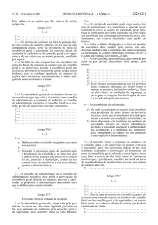 N.o
63 — 29 de Março de 2006 DIÁRIO DA REPÚBLICA — I SÉRIE-A 2328-(21)
bém estiverem as acções que lhe servem de activo
subjacente.
Artigo 374.o
[. . .]
1 — . . . . . . . . . . . . . . . . . . . . . . . . . . . . . . . . . . . . . . . . . .
2 — . . . . . . . . . . . . . . . . . . . . . . . . . . . . . . . . . . . . . . . . . .
3 — No silêncio do contrato, na falta de pessoas elei-
tas nos termos do número anterior ou no caso de não
comparência destas, serve de presidente da mesa da
assembleia geral o presidente do conselho fiscal, da
comissão de auditoria ou do conselho geral e de super-
visão e de secretário um accionista presente, escolhido
por aquele.
4 — Na falta ou não comparência do presidente do
conselho fiscal, da comissão de auditoria ou do conselho
geral e de supervisão, preside à assembleia geral um
accionista, por ordem do número de acções de que sejam
titulares; caso se verifique igualdade de número de
acções, deve atender-se, sucessivamente, à maior anti-
guidade como accionista e à idade.
Artigo 375.o
[. . .]
1 — As assembleias gerais de accionistas devem ser
convocadas sempre que a lei o determine ou o conselho
de administração, a comissão de auditoria, o conselho
de administração executivo, o conselho fiscal ou o con-
selho geral e de supervisão entenda conveniente.
2 — . . . . . . . . . . . . . . . . . . . . . . . . . . . . . . . . . . . . . . . . . .
3 — . . . . . . . . . . . . . . . . . . . . . . . . . . . . . . . . . . . . . . . . . .
4 — . . . . . . . . . . . . . . . . . . . . . . . . . . . . . . . . . . . . . . . . . .
5 — . . . . . . . . . . . . . . . . . . . . . . . . . . . . . . . . . . . . . . . . . .
6 — . . . . . . . . . . . . . . . . . . . . . . . . . . . . . . . . . . . . . . . . . .
7 — . . . . . . . . . . . . . . . . . . . . . . . . . . . . . . . . . . . . . . . . . .
Artigo 376.o
[. . .]
1 — . . . . . . . . . . . . . . . . . . . . . . . . . . . . . . . . . . . . . . . . . .
a) Deliberar sobre o relatório de gestão e as contas
do exercício;
b) . . . . . . . . . . . . . . . . . . . . . . . . . . . . . . . . . . . . . . . . .
c) Proceder à apreciação geral da administração
e fiscalização da sociedade e, se disso for caso
e embora esses assuntos não constem da ordem
do dia, proceder à destituição, dentro da sua
competência, ou manifestar a sua desconfiança
quanto a administradores;
d) . . . . . . . . . . . . . . . . . . . . . . . . . . . . . . . . . . . . . . . . .
2 — O conselho de administração ou o conselho de
administração executivo deve pedir a convocação da
assembleia geral referida no número anterior e apre-
sentar as propostas e documentação necessárias para
que as deliberações sejam tomadas.
3 — . . . . . . . . . . . . . . . . . . . . . . . . . . . . . . . . . . . . . . . . . .
Artigo 377.o
Convocação e forma de realização da assembleia
1 — As assembleias gerais são convocadas pelo pre-
sidente da mesa ou, nos casos especiais previstos na
lei, pela comissão de auditoria, pelo conselho geral e
de supervisão, pelo conselho fiscal ou pelo tribunal.
2 — . . . . . . . . . . . . . . . . . . . . . . . . . . . . . . . . . . . . . . . . . .
3 — O contrato de sociedade pode exigir outras for-
mas de comunicação aos accionistas e, quando sejam
nominativas todas as acções da sociedade, pode subs-
tituir as publicações por cartas registadas ou, em relação
aos accionistas que comuniquem previamente o seu con-
sentimento, por correio electrónico com recibo de
leitura.
4 — Entre a última divulgação e a data da reunião
da assembleia deve mediar, pelo menos, um mês,
devendo mediar, entre a expedição das cartas registadas
ou mensagens de correio electrónico referidas no n.o
3
e a data da reunião, pelo menos, 21 dias.
5 — A convocatória, quer publicada quer enviada por
carta ou por correio electrónico, deve conter, pelo
menos:
a) . . . . . . . . . . . . . . . . . . . . . . . . . . . . . . . . . . . . . . . . .
b) . . . . . . . . . . . . . . . . . . . . . . . . . . . . . . . . . . . . . . . . .
c) . . . . . . . . . . . . . . . . . . . . . . . . . . . . . . . . . . . . . . . . .
d) . . . . . . . . . . . . . . . . . . . . . . . . . . . . . . . . . . . . . . . . .
e) . . . . . . . . . . . . . . . . . . . . . . . . . . . . . . . . . . . . . . . . .
f) Se o voto por correspondência não for proibido
pelos estatutos, descrição do modo como o
mesmo se processa, incluindo o endereço, físico
ou electrónico, as condições de segurança, o
prazo para a recepção das declarações de voto
e a data do cômputo das mesmas.
6 — As assembleias são efectuadas:
a) Na sede da sociedade ou noutro local escolhido
pelo presidente da mesa dentro do território
nacional, desde que as instalações desta não per-
mitam a reunião em condições satisfatórias; ou
b) Salvo disposição em contrário no contrato de
sociedade, através de meios telemáticos,
devendo a sociedade assegurar a autenticidade
das declarações e a segurança das comunica-
ções, procedendo ao registo do seu conteúdo
e dos respectivos intervenientes.
7 — O conselho fiscal, a comissão de auditoria ou
o conselho geral e de supervisão só podem convocar
a assembleia geral dos accionistas depois de ter, sem
resultado, requerido a convocação ao presidente da
mesa da assembleia geral, cabendo a esses órgãos, nesse
caso, fixar a ordem do dia, bem como, se ocorrerem
motivos que o justifiquem, escolher um local ou meio
de reunião diverso da reunião física na sede, nos termos
do número anterior.
8 — . . . . . . . . . . . . . . . . . . . . . . . . . . . . . . . . . . . . . . . . . .
Artigo 379.o
[. . .]
1 — . . . . . . . . . . . . . . . . . . . . . . . . . . . . . . . . . . . . . . . . . .
2 — . . . . . . . . . . . . . . . . . . . . . . . . . . . . . . . . . . . . . . . . . .
3 — . . . . . . . . . . . . . . . . . . . . . . . . . . . . . . . . . . . . . . . . . .
4 — Devem estar presentes nas assembleias gerais de
accionistas os administradores, os membros do conselho
fiscal ou do conselho geral e de supervisão e, na assem-
bleia anual, os revisores oficiais de contas que tenham
examinado as contas.
5 — . . . . . . . . . . . . . . . . . . . . . . . . . . . . . . . . . . . . . . . . . .
6 — . . . . . . . . . . . . . . . . . . . . . . . . . . . . . . . . . . . . . . . . . .
 